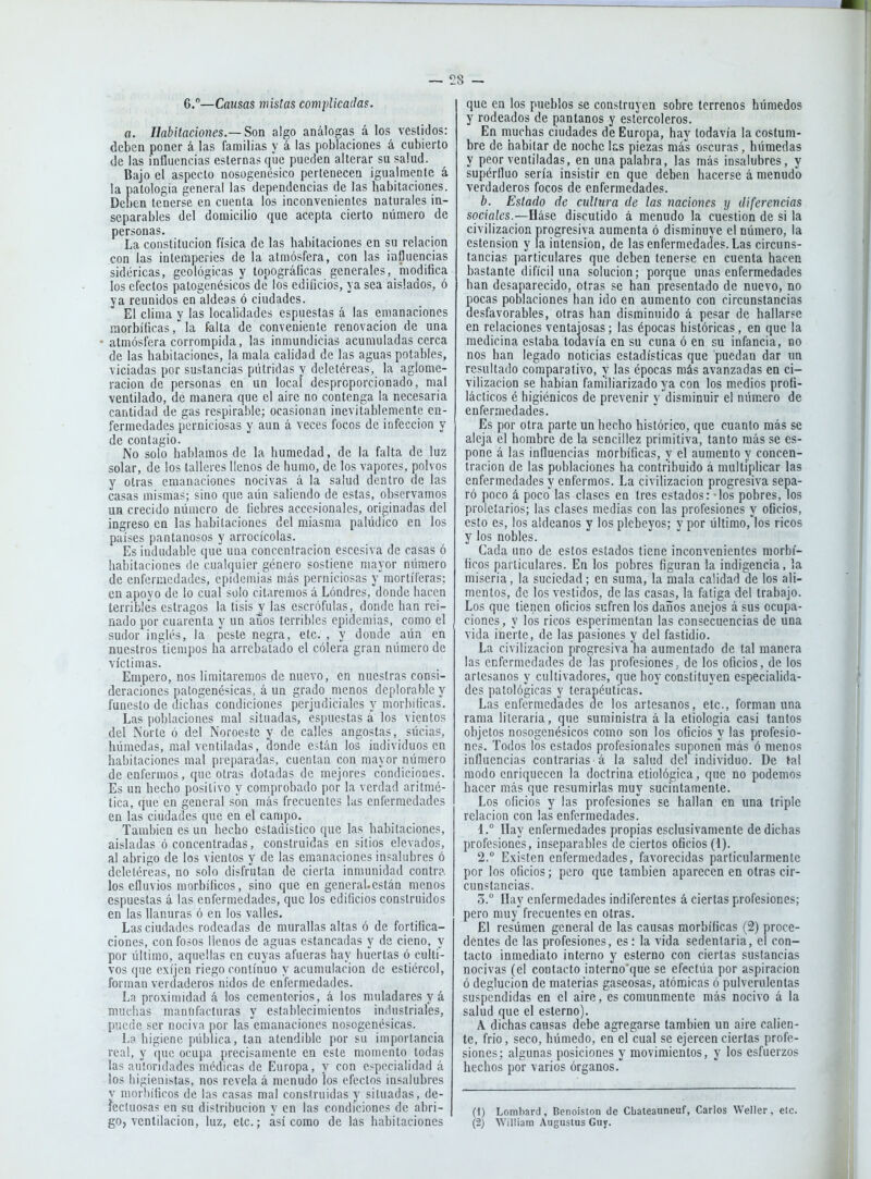 6.°—Causas mistas complicadas. a. Habitaciones.—Son algo análogas á los vestidos: deben poner á las familias y á las poblaciones á cubierto de las influencias esternas qíie pueden alterar su salud. Bajo el aspecto nosogenésico pertenecen igualmente á la patología general las dependencias de las habitaciones. Deben tenerse en cuenta los inconvenientes naturales in- separables del domicilio que acepta cierto número de personas. La constitución física de las habitaciones en su relación con las intemperies de la atmósfera, con las influencias sidéricas, geológicas y topográficas generales, modifica los efectos patogenésicos de los edificios, ya sea aislados, ó ya reunidos en aldeas ó ciudades. El clima y las localidades espuestas á las emanaciones morbíficasla falta de conveoienle renovación de una atmósfera corrompida, las inmundicias acumuladas cerca de las habitaciones, la mala calidad de las aguas potables, viciadas por sustancias pútridas y deletéreas, la aglome- ración de personas en un local desproporcionado, mal ventilado, de manera que el aire no contenga la necesaria cantidad de gas respirable; ocasionan inevitablemente en- fermedades perniciosas y aun á veces focos de infección y de contagio. No solo hablamos de la humedad, de la falta de luz solar, de los talleres llenos de humo, de los vapores, polvos y otras emanaciones nocivas á la salud dentro de las casas mismas; sino que aún saliendo de estas, observamos un crecido número de liebres accesionales, originadas del ingreso en las habitaciones del miasma palúdico en los países pantanosos y arrocícolas. Es indudable que una concentración escesiva de casas ó habitaciones de cualquier género sostiene mayor número de enfermedades, epidemias más perniciosas y mortíferas; en apoyo de lo cual solo citaremos á Londres, donde hacen terribles estragos la tisis y las escrófulas, donde han rei- nado por cuarenta y un años terribles epidemias, como el sudor inglés, la peste negra, etc. , y donde aún en nuestros tiempos ha arrebatado el cólera gran número de víctimas. Empero, nos limitaremos de nuevo, en nuestras consi- deraciones patogenésicas, á un grado menos deplorable y funesto de dichas condiciones perjudiciales y morbíficas. Las poblaciones mal situadas, espuestas á los vientos del Norte ó del Noroeste y de calles angostas, sucias, húmedas, mal ventiladas, donde están los individuos en habitaciones mal preparadas, cuentan con mayor número de enfermos, que otras dotadas de mejores condiciones. Es un hecho positivo y comprobado por la verdad aritmé- I tica, que en general son más frecuentes las enfermedades en las ciudades que en el campo. También es un hecho estadístico que las habitaciones, aisladas ó concentradas, construidas en sitios elevados, al abrigo de los vientos y de las emanaciones insalubres ó deletéreas, no solo disfrutan de cierta inmunidad contra los efluvios morbíficos, sino que en generaUestán menos espuestas á las enfermedades, que los edificios construidos en las llanuras ó en los valles. Las ciudades rodeadas de murallas altas ó de fortifica- ciones, con fosos llenos de aguas estancadas y de cieno, y por último, aquellas en cuyas afueras hay huertas ó culti- vos que cxíjen riego continuo y acumulación de estiércol, forman verdaderos nidos de enfermedades. La proximidad á los cementerios, á los muladares y á muchas manufacturas y establecimientos industriales, puede ser nociva por las emanaciones nosogenésicas. La higiene pública, tan atendible por su importancia real, y que ocupa precisamente en este momento todas las autoridades médicas de Europa, y con especialidad á los higienistas, nos revela á menudo los efectos insalubres v morbíficos de las casas mal construidas y situadas, de- íecluosas en su distribución y en las condiciones de abri- go, ventilación, luz, etc.; así como de las habitaciones que en los pueblos se construyen sobre terrenos húmedos y rodeados de pantanos y estercoleros. En muchas ciudades de Europa, hay todavía la costum- bre de habitar de noche las piezas más oscuras, húmedas y peor ventiladas, en una palabra, las más insalubres, y supérfluo sería insistir en que deben hacerse á menudo verdaderos focos de enfermedades. b. Estado de cultura de las naciones y diferencias sociales.—Háse discutido á menudo la cuestión de si la civilización progresiva aumenta ó disminuye el número, la estension y la intensión, de las enfermedades. Las circuns- tancias particulares que deben tenerse en cuenta hacen bastante difícil una solución; porque unas enfermedades han desaparecido, otras se han presentado de nuevo, no pocas poblaciones han ido en aumento con circunstancias desfavorables, otras han disminuido á pesar de hallarse en relaciones ventajosas; las épocas históricas, en que la medicina estaba todavía en su cuna ó en su infancia, no nos han legado noticias estadísticas que puedan dar un resultado comparativo, y las épocas más avanzadas en ci- vilización se habían familiarizado ya con los medios profi- lácticos é higiénicos de prevenir y disminuir el número de enfermedades. Es por otra parte un hecho histórico, que cuanto más se aleja el hombre de la sencillez primitiva, tanto más se es- pone á las influencias morbíficas, y el aumento y concen- tración de las poblaciones ha contribuido á multiplicar las enfermedades y enfermos. La civilización progresiva sepa- ró poco á poco las clases en tres estados: los pobres, los proletarios; las clases medias con las profesiones y oficios, esto es, los aldeanos y los plebeyos; y por último,'los ricos y los nobles. Cada uno de estos estados tiene inconvenientes morbí- ficos particulares. En los pobres figuran la indigencia, la miseria, la suciedad; en suma, la mala calidad de los ali- mentos, de los vestidos, de las casas, la fatiga del trabajo. Los que tienen oficios sufren los daños anejos á sus ocupa- ciones, y los ricos esperimenlan las consecuencias de una vida inerte, de las pasiones y del fastidio. La civilización progresiva ha aumentado de tal manera las enfermedades de las profesiones, de los oficios, de los artesanos y cultivadores, que hoy constituyen especialida- des patológicas y terapéuticas. Las enfermedades ae los artesanos, etc., forman una rama literaria, que suministra á la etiología casi tantos objetos nosogcnésicos como son los oficios y las profesio- nes. Todos los estados profesionales suponen más ó menos influencias contrarias á la salud del individuo. De tal modo enriquecen la doctrina etiológica, que no podemos hacer más que resumirlas muy sucintamente. Los oficios y las profesiones se hallan en una triple relación con las enfermedades. 1. ° Ilay enfermedades propias esclusivamente de dichas profesiones, inseparables de ciertos oficios (1). 2.  Existen enfermedades, favorecidas particularmente por los oficios; pero que también aparecen en otras cir- cunstancias. 3.  Hay enfermedades indiferentes á ciertas profesiones; pero muy frecuentes en otras. El resumen general de las causas morbíficas (2) proce- dentes de las profesiones, es: la vida sedentaria, el con- tacto inmediato interno y esterno con ciertas sustancias nocivas (el contacto interno'que se efectúa por aspiración ó deglución de materias gaseosas, atómicas ó pulverulentas suspendidas en el aire, es comunmente más nocivo á la salud que el esterno). A dichas causas debe agregarse también un aire calien- te, frió, seco, húmedo, en el cual se ejercen ciertas profe- siones; algunas posiciones y movimientos, y los esfuerzos hechos por varios órganos. (1) Lomliard, Benoision de Cbateauneuf, Carlos Weller, ele. (2) William Augustus Giiy.