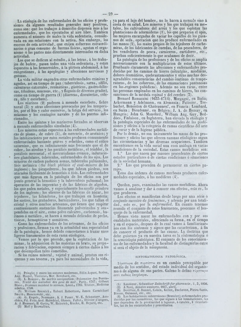 La etiología de las enfermedades de los oBcios y profe- siones dá algunos resultados generales muy positivos, como son: que los trabajos á domicilio disponen más álas enfermedades, que los ejecutados al aire libre. También aumenta el número de males la vida sedentaria, conside- rada en sus relaciones con la activa. Sin embargo, los escesos de esta actividad , que exijen esfuerzos estraordi- narios ó gran consumo de fuerzas físicas, agotan el orga- nismo ó las parles más directamente interesadas en dicha actividad. Los que se dedican al estudio, á las letras, á los traba- jos de bufete, pasan todos una vida sedentaria, y están espuestos á las hemorroides, á la plétora abdominal, á las congestiones, á las apoplegías y afecciones nerviosas y gotosas. La vida militar engendra otras enfermedades crónicas y agudas, así en tiempo de paz (tuberculosis, sarna, sífilis, calenturas catarrales, reumáticas, gástricas, gastro-bilio- sas, tifoideas, mucosas, etc., y flogosis de diversos grados), como en tiempo de guerra (1) (diarreas, disenterías, cóle- ra , tifo V escorbuto). Los m'arinos (2) padecen á menudo escorbuto, fiebre naval (5) y otras afecciones provocadas por los tempora- les, por el frió y calor escesivos, la fatiga del servicio , los miasmas y los' contagios navales y de los puertos infi- cionados. Entre los quintos y los marineros forzados se observan á menudo enfermedades simuladas (4). Los mineros están espuestos i las enfermedades metáli- cas de plomo, de cobre (5), de mercurio, de arsénico; y las intoxicaciones por estos metales producen comunmente enfermedades bastante graves y rebeldes, como el cólico saturnino, que es infinitamente más frecuente que el de cobre, las atrofias y las parálisis metálicas, el temblor, la parálisis mcrcuriar, el mcrcurialismo crónico, induracio- nes glandulares, tubérculos, enfermedades de los ojos. Los mineros de carbón padecen asmas, tubérculos pulraonales, tisis melánica (Jhe black plilhisis of coal-miners de los ingleses); los picapedreros, los que labran piedras, son atacados fácilmente de hemolisis ó tisis. Las enfermedades que más figuran en la patología de los oficios son por punto general la hemolisis y la tuberculosis pulmonal; los operarios de las imprentas y de las fábricas de algodón, los que pulen metales, y especialmente \os needle grinders de los ingleses; los obreros de las fábricas de nácar, los tejedores, las hilanderas, los que trabajan en bisutería; los sastres, los grabadores, barnizadores, los que lailán el cristal y otros muchos artesanos, que tienen que respirar conlínuamenle sustancias finamente pulverizadas y sus- pendidas en el aire, como polvo calcáreo, carbonoso, ha- rinoso ó metálico , se hacen á menudo delicados de pecho, tísicos, hemoplóicos y asmáticos. Como las enfermedades de los artesanos, de los oficios y profesiones, forman ya en la actualidad una especialidad (\c la patología, hemos debido concretarnos á trazar unos ligeros lineamenlos de esta rama etiológíca. Vemos por lo que precede, que la esplotacion de las minas, la adquisición de las materias en bruto, su prepa- ración y fábricacion, esponen siempre á ciertos daños á los que desempeñan tales cometidos. Si los reinos mineral, vejelal y animal, prestan sus ri- quezas y sus tesoros, ya para las necesidades de la vida. (1) Pringle; y entre los autores modernos, Félix Jaquot, Scrive, Aug. Habpel, Tholozan, Mor. Bernhard, etc. (á) L. Roupp', De morbis mvigantium; Poisonnier des Perrie- res, Traité des maladies des gens de mer, Paris. 1767; Gilbert Blanc, Diseases tncidení lo seamen, Lond., 178o. Trolter, Medicina náutica. 1798. (oj William Renwick, Robert Robertson, James Carmicbael Smvih , Hunczawski, etc. (i) fi. Engeis, iNVumann, A. J. Pauer, W. E. Schmetzer, Ans- chüiz, Fd. Frilz.And. Holmblad, Ohmes. Fallot, OHivier d'Angers, A. i Hnmmel, H. Gavin, W. Heinricb, Riecke, H. Boyard, etc. (o) Mol! y Browallius. ya para el lujo del hombre, no lo hacen á menudo sino á costa de su salud. Los mineros y los que trabajan en me- tales, los cultivadores del arroz y los que esplotan las plantaciones de adormideras (1), los que preparan el ópio, las mujeres encargadas de vaciar los capullos de los gusa- nos de seda, operación que les produce enfermedades en las manos (2), los males propios de los tejedores de cache- miras, de los labricantes de cuerdas, de los pescadores, de los vendedores de pesca, carniceros, curtidores, etc., prueban suficientemente lo que acabamos de decir. La patología de las profesiones y de los oficios se amplía necesariamente con la multiplicación de estos lillimos. Pruébanlo claramente las afecciones y enfermedades pro- ducidas por los caminos de hierro (aftralgias, miodinías, dolores reumáticos, quebrantamientos y otras muchas des- agradables consecuencias del cambio continuo de tempe- raturas, de los esfuerzos, de las emanaciones pantanosas en las.regiones palúdicas). Además no son raras, entre las personas empleadas en los caminos de bierro, las con- sunciones de la médula espinal y del cerebro (o). Bernard Ramazzini (1653-1714), Morgagni, en Italia; Ackermann y Adelmann, en Alemania; Patissier, Tre- buchet, Benoiston de Chateauneuf, en Francia; Lomhard, en Suiza ; Dieudonné, en Bélgica; J. A. de Hezsay, en Hungría; John G. Mansford, William Aug. Guy, Bcd- dóes, Finlaison, en Inglaterra, ban elevado la etiología y la patología especiales de las enfermedades de las profe- siones y oficios a la categoría de ramas científicas del arle de curar y de la higiene piíblica. Por lo demás, no son únicamente las masas de las pro- fesiones y oficios las que ofrecen razonas eliológicas según las circunstancias y las diversas ocupaciones. También encontramos en la vida social una cosa análoga en varias condiciones de la sociedad. Estas causas morbíficas son: 1. ° Las que nacen por razones procedentes de ciertos estados particulares ó de ciertas condiciones ó situaciones de la sociedad humana. 2. ° Las que proceden de permanecer en ciertos pa- rajes. Estos dos órdenes de causas morbosas producen enfer- medades especiales, ó las modifican (4). Quedan, pues, examinadas las causas morbíficas. Ahora vamos á analizar y dar á conocer sus efectos, esto es, lo que producen. Los efectos se manifiestan desde luego por una série ó conjunto sucesivo de fenómenos, y además por una totali- dad, esto es, por la enfermedad. En cuanto tenemos reunido el conjunto de estos fenómenos, poseemos el bos- quejo de la enfermedad. Hemos visto nacer las enfermedades con y por sus cualidades materiales, ofreciendo su forma, en el tiempo y en el espacio, después de lo cual varaos á familiarizar- nos con los síntomas y signos que las caracterizan, á fin de conocer el producto de las causas. La doctrina que debe guiarnos ya en nuestra tarea es la sinlomalologia ó la semeiohgia patológica. El conjunto de los conocimien- tos de las enfermedades y la facultad de distinguirlas entre sí será el objeto de la iwsognosia. SIXTOMATOLOGIA PATOLOGICA. 2-j¡/-rrAu.x de c-ju.-í;t7w es un cambio perceptible por medio de los sentidos, del estado individual del organis- mo ó de alguna de sus partes. Galeno le define ^■rj.-zwy.K (Ij Landerer, Schweilzer Zeitschrift für phcrmacie, I, o, 1856. (2) A Novi, Aúnales nnnivers, 1857, abril. (5) Devilller, E. Bunzel, Caben, Keller, Ducliesne, Pielra Santa, Bisson, Outmont, etc., etc. (i) Las habitaciones sul)terránea3 (Bressler); enfermedades pro- ducidas por los cosméticos, las que siguen á las inundaciones, las que dependen de la proximidad á lagunas, á canales, á dcantari- las, las de los encarcelados y presidiarios.