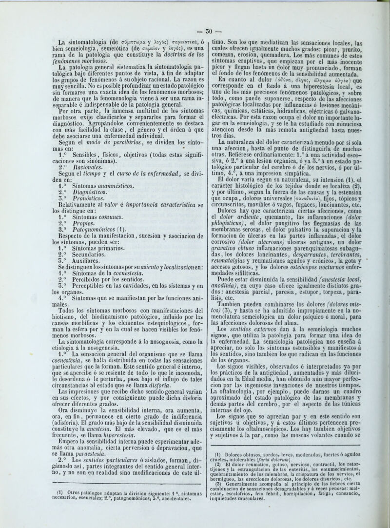 La sintomalologia (de o-úpiTrTwfia y X070?) o-vifAstorixij, ó bien semeiologia, semeiótica (de sropeiov y ).07ó;), es una rama de la patología que constituye la doctrina de los fenómenos morbosos. La patología general sistematiza la sintomalologia pa- tológica bajo diferentes puntos de vista, á fin de adaptar los grupos de fenómenos á su objeto racional. La razón es muy sencilla. No es posible profundizar un estado patológico sin formarse una exacta idea de los fenómenos morbosos; de manera que la fenomenología viene á ser una rama in- separable é indispensable de la patología general. Por otra parte, la inmensa multitud de los síntomas morbosos exije clasificarlos y separarlos para formar el diagnóstico. Agrupándolos convenientemente se destaca con m.ás facilidad la clase , el género y el orden á que debe asociarse una enfermedad individual. Según el modo de percibirlos, se dividen los sínto- mas en: 1° Sensibles, físicos, objetivos (todas estas signifi- caciones son sinónimas). 2.° Racionales. Según el tiempo y el curso de la eyifermedad, se divi- den en: 1. ° Síntomas anamnésticos. 2, ° Diagnósticos. Z.° Pronósticos. Relativamente al valor é importancia característica se los distingue en: 1. ° Síntomas comunes. 2. ° Propios. 3. ° Patognomónicos (I). Respecto de la manifestación, sucesión y asociación de los síntomas, pueden ser: 1. ° Síntomas primarios. 2. ° Secundarios. 3. ° Auxiliares. Se distinguen lossíntomas por su asiento y localizacionen: 1. ° Síntomas de la coeneslcsia. 2. ° Percibidos por los sentidos. 3. ° Perceptibles en las cavidades, en los sistemas y en los órganos. 4. ° Síntomas que se manifiestan por las funciones ani- males. Todos los síntomas morbosos con manifestaciones del biolismo, del biodinamismo patológico, influido por las causas morbíficas y los elementos estequiológicos, for- man la esfera por y en la cual se hacen visibles los fenó- menos morbosos. La sinlomatologia corresponde á la nosognosia, como la etiología á la nosogenesia, 1. ° La sensación general del organismo que se llama coeneslcsia, se halla distribuida en todas las sensaciones particulares que la forman. Este sentido general é interno, que se apercibe ó se resiente de todo lo que le incomoda, le desordena ó le perturba, pasa bajo el influjo de tales circunstancias al estado que se llama disforia. Las impresiones que recibe dicho sentido general varían en sus efectos, y por consiguiente puede dicha disforia ofrecer diferentes grados. Ora disminuye la sensibilidad interna, ora aumenta, ora, en fin, permanece en cierto grado de indiferencia (adisforia). El grado más bajo de la sensibilidad disminuida constituye la aiiestesia. El más elevado, que es el más frecuente, se W&ma. hiperestesia. Empero la sensibilidad interna puede esperiraentar ade- más otra anomalía, cierta perversión ó depravación, que se llama parae&tcsia. 2. ° Los sentidos particulares ó aislados, forman, di- gámoslo así, partes integrantes del sentido general inter- no, y no son en realidad sino modificaciones de este úl- (l) Oíros patólogos adoptan la división siguiente: 1síntomas necesarios, esenciales; 2.°, patognomónicos; 3.°, accidentales. timo. Son los que mediatizan las sensaciones locales, las cuales ofrecen igualmente muchos grados: picor, prurito, comezón, erosión, quemadura. Los más comunes de estos síntomas eruptivos, que empiezan por el más inocente picor y llegan hasta un dolor muy pronunciado, forman el fondo de los fenómenos de la sensibilidad aumentada. En cuanto al dolor (oíOvr,, á).yo;, vl-fr^^u á).'/ta) que corresponde en el fondo á una hiperestesia local, es uno de los más preciosos fenómenos patológicos, v sobre lodo, como puede suponerse, respecto de las alecciones patológicas localizadas por influencias ó lesiones mecáni- cas, químicas, estáticas, hidráulicas, eléctricas ó galvano- eléctricas. Por esta razón ocupa el dolor un importante lu- gar en la semeiologia, y se le ha estudiado con minuciosa atención desde la más remota antigüedad hasta nues- tros días. La naturaleza del dolor caraclerizaá menudo por sí sola una afección, hasta el punto de distinguirla de muchas otras. Refiérese ordinariamente: l.°á una actividad esce- siva, ó 2. á una lesión orgánica, ó ya 0.° á un estado pa- tológico particular del cerebro ó de^los nervios, ó por úl- timo, 4.°, á una impresión simpática. El dolor varía según su naturaleza, su intensión (1), el carácter histológico de los tejidos donde se localiza (2), y por liltimo, según la fuerza de las causas y la estensioa que ocupa , dolores universales (ravoíovía), fijos, tópicos y circunscritos, movibles ó vagos, fugaces, lancinantes, etc. Dolores hay que caracterizan ciertas afecciones, como el dolor ardiente, quemante, las inflamaciones (dolor phlogisticusj, el dolor pungitivo las flegmasías de las membranas serosas, el dolor pulsativo la supuración y la formación de úlceras en las partes inflamadas, el dolor corrosivo filolor ulcerosas) úlceras antiguas, un dolor gravativo obtuso inflamaciones parenquimatosas subagu- das, los dolores lancinantes, desgarrantes, terebrantes, reumatalgias y reumatismos agudos y crónicos, la gola y accesos gotosos, y los dolores osteócopos nocturnos enfer- medades sifilíticas. Puede estar disminuida la sensibilidad (anestesia local, anodinia), en cuyo caso ofrece igualmente distintos gra- dos: anestesia parcial, paresia, estupor, torpeza, pará- lisis, etc. También pueden combinarse los áoloTts (dolores mis- tos) (3), y hasta se ha admitido impropiamente en la no- menclatura semeiológica un dolor psíquico ó moral, para las afecciones dolorosas del alma. Los sentidos externos dan á la semeiologia muchos signos, que utiliza la patología para formar una idea de la enfermedad. La semeiologia patológica nos enseña á apreciar, no solo los síntomas ostensibles y manifiestos á los sentidos, sino también los que radican en las funciones de los órganos. Los signos visibles, observados é interpretados ya por los prácticos de la antigüedad, aumentados y más 'diluci- dados en la Edad media, han obtenido aún mayor perfec- ción por las ingeniosas invenciones de nuestros tiempos. La oftalmología, por ejemplo, puede darnos un cuadro aproximado del estado patológico de las membranas y demás partes del cerebro, por el aspecto de las túnicas internas del ojo. Los signos que se aprecian por y en este sentido son sujetivos ú objetivos, y á estos últimos pertenecen pre- cisamente los oftalnioscóplcos. Los hay también objetivos y sujetivos á la par, como las moscas volantes cuando se (1) Dolores obtusos, sordos, leves, moderados, fuertes ó agudos crueles, intolerables {furia dolortim) (2) El dolor reumático, gotoso, nervioso, contráctil, los retor- tijones y la estrangulación de las enteritis, los entumecimientos, quebrantamiento de los miembros, la crispatura de los nervios, el hormigueo, las erecciones dolorosas, los dolores disúricos, etc. (3) Generalmente acompaña al principio de las liebres cierta combinación de sensaciones desagradables y á veces penosas: mal- estar, escalofríos, frío febril, liorripilacion, fatiga, cansancio, inquietudes musculares.