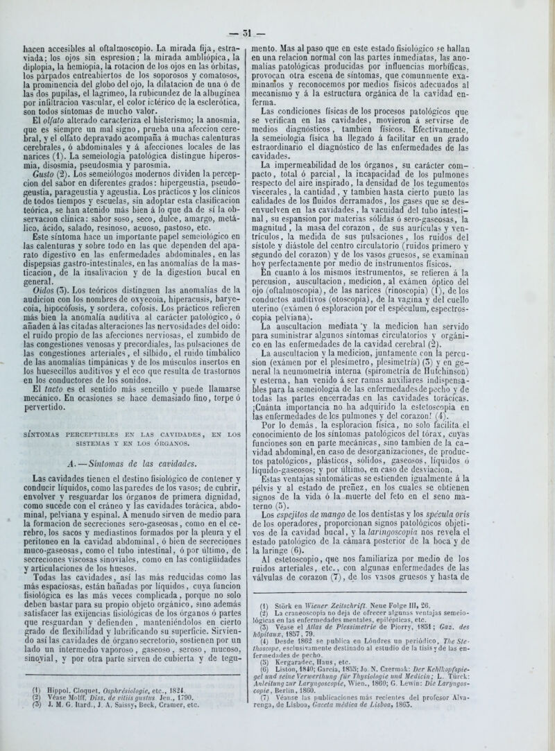 hacen accesibles al oftalraoscopio. La mirada fija, estra- viada; los ojos sia espresioa; la mirada ambliópica, la diplopia, la hemiopia, la rotación de los ojos en ¡as órbitas, los párpados entreabiertos de los soporosos y comatosos, la prominencia del globo del ojo, la dilatación de una ó de las dos pupilas, el lagrimeo, la rubicundez de la albugínea por infiltración vascular, el color ictérico de la esclerótica, son todos síntomas de mucho valor. El olfato alterado caracteriza el histerismo; la anosmia, que es siempre un mal signo, prueba una afección cere- bral, y el olfato depravado acompaña á muchas calenturas cerebrales, ó abdominales y á afecciones locales de las narices (1). La semeiologia patológica distingue hiperos- mia, disosmia, pseudosmia y parosmia. Gusto (2). Los semeiólogos modernos dividen la percep- ción del sabor en diferentes grados: hipergeustia, pseudo- geuslia, parageustia y ageustia. Los prácticos y los clínicos de todos tiempos y escuelas, sin adoptar esta clasificación teórica, se han atenido más bien á lo que da de sí la ob- servación clínica: sabor soso, seco, dulce, amargo, metá- lico, ácido, salado, resinoso, acuoso, pastoso, etc. Este síntoma hace un importante papel semeiológico en las calenturas y sobre todo en las que dependen del apa- rato digestivo en las enfermedades abdominales, en las dispepsias gastro-inteslinales, en las anomalías de la mas- ticación, de la insalivación y de la digestión bucal en general. Oídos (3). Los teóricos distinguen las anomalías de la audición con los nombres de oxyecoia, hiperacusis, baryc- coia, hipocófüsis, y sordera, cófosis. Los prácticos refieren más bien la anomalía auditiva al carácter patológico, ó añaden á las citadas alteraciones las nervosidades del oido: el ruido propio de las afecciones nerviosas, el zumbido de las congestiones venosas y precordiales, las pulsaciones de las congestiones arteriales, el silbido, el ruido timbálico de las anomalías timpánicas y de los músculos insertos en los huesecillos auditivos y el eco que resulta de trastornos en los conductores de los sonidos. El tacto es el sentido más sencillo y puede llamarse mecánico. En ocasiones se hace demasiado fino, torpe ó pervertido. SÍNTOMAS PERCEPTIBLES EN LAS CAVIDADES, EN LOS SISTEMAS Y EN LOS ORGANOS. A.—Síntomas de las cavidades. Las cavidades tienen el destino fisiológico de contener y conducir líquidos, como las paredes de los vasos; de cubrir, envolver y resguardar los órganos de primera dignidad, como sucede con el cráneo y las cavidades torácica, abdo- minal, pelviana y espinal. A menudo sirven de medio para la formación de secreciones sero-gaseosas, como en el ce- rebro, los sacos y mediastinos formados por la pleura y el peritoneo en la cavidad abdominal, ó bien de secreciones muco-gaseosas, como el tubo intestinal, ó por último, de secreciones viscosas sinoviales, como en las contigüidades y articulaciones de los huesos. Todas las cavidades, así las más reducidas como las más espaciosas, están bañadas por líquidos, cuya función fisiológica es las más veces complicada, porque no solo deben bastar para su propio objeto orgánico, sino además satisfacer las exijencias fisiológicas de los órganos ó partes que resguardan y defienden , manteniéndolos en cierto grado de flexibilidad y lubrificando su superficie. Sirvien- do así las cavidades de órgano secretorio, sostienen por un lado un intermedio vaporoso , gaseoso , seroso, mucoso, sinovial, y por otra parte sirven de cubierta y de tegu- (1) Hippoi. Cloqupt. Osphrésiologie, etc., 1821. (2) Véase Mniff. Diss. de viíiis gustas Jen., 1790. (3) J. M. G. liard., J. A. Saissy, Beck, Cranier, etc. mente. Mas al paso que en este estado fisiológico íe hallan en una relación normal con las partes inmediatas, las ano- malías patológicas producidas por influencias morbíficas, provocan otra escena de síntomas, que comunmente exa- minarnos y reconocemos por medios físicos adecuados al mecanismo y á la estructura orgánica de la cavidad en- ferma. Las condiciones físicas de los procesos patológicos que se verifican en las cavidades, movieron á servirse de medios diagnósticos, también físicos. Efectivamente, la semeiologia física ha llegado á facilitar en un grado estraordinario el diagnóstico de las enfermedades de las cavidades. La impermeabilidad de los órganos, su carácter com- . pacto, total ó parcial, la incapacidad de los pulmones respecto del aire inspirado, la densidad de los tegumentos viscerales, la cantidad , y también hasta cierto punto las calidades de los fluidos derramados, los gases que se des- envuelven en las cavidades, la vacuidad del tubo intesti- nal , su espansion por materias sólidas ó sero-gaseosas, la magnitud , la masa del corazón , de sus aurículas y ven- trículos, la medida de sus pulsaciones, los ruidos del sístole y diástole del centro circulatorio (ruidos primero y segundo del corazón) y de los vasos gruesos, se examinan hoy perfectamente por medio de instrumentos físicos. En cuanto á los mismos instrumentos, se refieren á la percusión, auscultación, medición, al exámen óptico del ojo (oftalmoscopia), de las narices (rinoscopia) (1), délos conductos auditivos (otoscopía), de la vagina y del cuello uterino (exámen ó esploracion por el espéculum, espectros- copia pelviana). La auscultación mediata y la medición han servido para suministrar algunos síntomas circulatorios y orgáni- co en las enfermedades de la cavidad cerebral (2). La auscultación y la medición, juntamente con la percu- sión (exámen por él plesímetro, picsimetría) (3) y en ge- neral la neumometría interna (spirometría de Ilutchinsoa) y esterna, han venido á ser ramas auxiliares indispensa- bles para la semeiologia de las enfermedades de pecho y de todas las partes encerradas en las cavidades torácicas. ¡Cuánta importancia no ha adquirido la estetoscopia en las enfermedades délos pulmones y de! corazón! (4). Por lo demás, la esploracion física, no solo facilita el conocimiento de los síntomas patológicos del tórax, cuyas funciones son en parte mecánicas, sino también de la ca- vidad abdominal, en caso de desorganizaciones, de produc- tos patológicos, plásticos, sólidos, gaseosos, líquidos ó líquido-gaseosos; y por último, en caso de desviación. Estas ventajas sintomáticas se estienden igualmente á la pélvis y al estado de preñez, en los cuales se obtienen signos \le la vida ó la muerte del feto en el seno ma- terno (5). Los espejitos de mango de los dentistas y los spécula oris délos operadores, proporcionan signos patológicos objeti- vos de la cavidad bucal, y la. larinaoscopia nos revela el estado patológico de la cámara posterior de la boca y de la laringe (6). Al estetoscopio, que nos familiariza por medio de los ruidos arteriales, etc., con algunas enfermedades de las válvulas de corazón (7), de los vasos gruesos y hasta de (1) Stork en Wiener Zeilschrifl. Neue Folge IH, 26. (á) La craneoscopia no deja de ofrecer alguna.s ventajas semeio- lógicas en las enfermedades meniales, epilépticas, etc. (3) Véase el Atlas de Plessimetrie de Piorry, 1851; Gaz. des hdpitaux, 1857, 79. (i) Desde 186á se publica en Londres un periódico, Tlie Sle- thoscope, esclusivamenle destinado al estudio de la tisis y de las en- fermedades de pecho. (3) Kergaradec, Haus, etc. (6) Lislon, ISiO; García, 1833; Jo. N. Czermak: Der Kehlkopfspie- gei und seineXenverthung für Thysiologie und Medicin; L. Türck: Anleilungzur Laryngoscopie, Wien., 1860; G. Lewin: Die Lanjngos- copie, Berlín, 1860. (7) Véanse las publicaciones más recientes del profesor Alva- renga, de Lisboa, Gaceta médica de Lisboa, 1865.