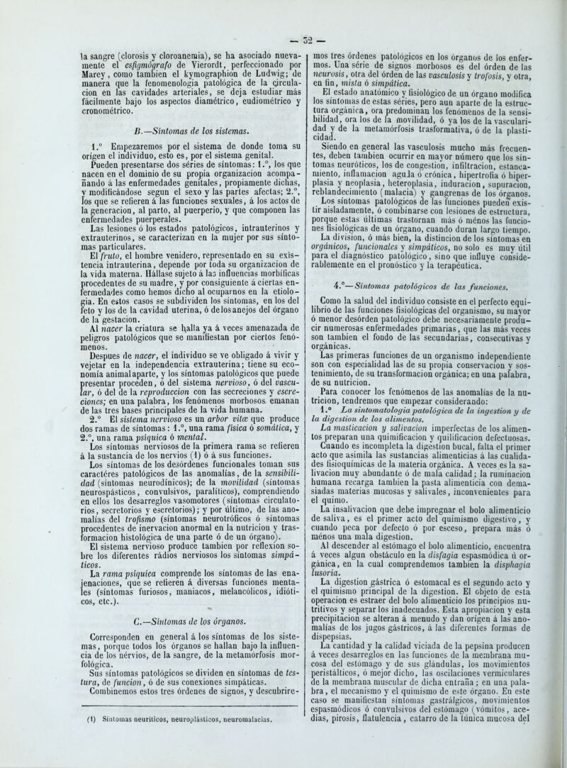la sangre (clorosis y cloroaneniia), se ha asociado nueva- mente e\ esfigmógrafo de Vierordt, perfeccionado por Marey, como también el kyraographiqn de Ludwig; de manera que la fenomenologia patológica de la oircula- cion en las cavidades arteriales, se deja estudiar más fácilmente bajo los aspectos diamétrico, eudiométrico y cronométrico. B.—Síntomas de los sistemas. 1° Empezaremos por el sistema de donde toma su origen el individuo, esto es, por el sistema genital. Pueden presentarse dos séries de síntomas: 1.°, ios que nacen en el dominio de su propia organización acompa- ñando á las enfermedades genitales, propiamente diclias, y raoditicándose según el sexo y las partes afectas; '2°, los que se refieren á las funciones sexuales, á los actos de la generación, al parto, al puerperio, y que componen las enfermedades puerperales. Las lesiones ó los estados patológicos, intrauterinos y extrauterinos, se caracterizan en la mujer por sus sínto- mas particulares. El fruto, el hombre venidero, representado en su exis- tencia intrauterina, depende por toda su organización de la vida materna. Hállase sujeto á las influencias morbíficas procedentes de su madre, y por consiguiente á ciertas en- fermedades como hemos dicho al ocuparnos en la etiolo- gía. En estos casos se subdividen ios síntomas, en los del feto y los de la cavidad uterina, ó de los anejos del órgano de la gestación. Al nacer la criatura se halla ya á veces amenazada de peligros patológicos que se manifiestan por ciertos fenó- menos. Después de nacer, el individuo se ve obligado á vivir y vejetar en la independencia extrauterina; tiene su eco- nomía animal aparte, y ios síntomas patológicos que puede presentar proceden, ó del sistema 7iervioso, ó del vascu- lar, ó del de la reproducción con las secreciones y escre- ciones; en una palabra, los fenómenos morbosos, emanan de las tres bases principales de la vida humana. 2.° El sistema nervioso es un arbor vita; que produce dos ramas de síntomas: 1.°, una rama /¿sica ó somática, y 2.°, una rama psíquica ó mental. Los síntomas nerviosos de la primera rama se refieren á la sustancia de los nervios (4) ó á sus funciones. Los síntomas de los desórdenes funcionales toman sus caractéres patológicos de las anomalías, de la sensibili- dad (síntomas neurodínicos); de la movilidad (síntomas neurospásticos, convulsivos, paralíticos), comprendiendo en ellos los desarreglos vasomotores (síntomas circulato- rios, secretorios y escretorios); y por último, de las ano- malías del trofismo (síntomas neurolróíicos ó síntomas procedentes de inervación anormal en la nutrición y tras- formacion histológica de una parte ó de un órgano). El sistema nervioso produce también por reflexión so- bre los diferentes rádios nerviosos los síntomas simpá- ticos. La rama psíquica comprende los síntomas de las ena- jenaciones, que se refieren á diversas funciones menta- les (síntomas furiosos, maniacos, melancólicos, idióti- cos, etc.). C—Síntomas de los órganos. Corresponden en general á los síntomas de los siste- mas, porque todos los órganos se hallan bajo la influen- cia de los nérvios, de la sangre, de la metamorfosis mor- fológica. Sus síntomas patológicos se dividen en síntomas de tes- tura, de función, ó de sus conexiones simpáticas. Combinemos estos tres órdenes de signos, y descubrire- fl) Síntomas neuríticos, neuroplásticos, neuromalacias. mos tres órdenes patológicos en los órganos de los enfer- mos. Una serie de signos morbosos es del orden de las neurosis, otra del órden de las vasculosis y trofosis, y otra, en fin, mista ó simpática. El estado anatómico y fisiológico de un órgano modifica los síntomas de estas séries, pero aun aparte de la estruc- tura orgánica, ora predominan los fenómenos de la sensi- bilidad, ora los de la movilidad, ó ya los de la vasculari- dad y de la metamórfosis trasformativa, ó de la plasti- cidad. Siendo en general las vasculosis mucho más frecuen- tes, deben también ocurrir en mayor número que los sín- tomas neuróticos, los de congestión, infiltración, estanca- miento, inflamación aguda ó crónica, hipertrofia ó hiper- plasia y neoplasia, heteroplasia, induración, supuración, reblandecimiento (malacia) y gangrenas de los órganos. Los síntomas patológicos de las funciones pueden exis- tir aisladamente, ó combinarse con lesiones de estructura, porque estas últimas trastornan más ó ménos las funcio- nes fisiológicas de un órgano, cuando duran largo tiempo. La división, ó más bien, la distinción de los síntomas en orgánicos, funcionales y simpáticos, no solo es muv útil para el diagnóstico patológico, sino que influve conside- rablemente en el pronóstico y la terapéutica. 4.°—Síntomas patológicos de las funciones. Como la salud del individuo consiste en el perfecto equi- librio de las funciones fisiológicas del organismo, su niavor ó menor desórden patológico debe necesariamente prod'u- cir numerosas enfermedades primarias, que las más veces son también el fondo de las secundarias, consecutivas y orgánicas. Las primeras funciones de un organismo independiente son con especialidad las de su propia conservación y sos- tenimiento, de su transformación orgánica; en una palabra, de su nutrición. Para conocer los fenómenos de las anomalías de la nu- trición, tendremos que empezar considerando: l.° La sintomatologiapatológica de la ingestión y de la digestión de los alimentos. La masticación y salivación imperfectas de los alimen- tos preparan una quimificacion y quilificacion defectuosas. Cuando es incompleta la digestión bucal, falta el primer acto que asimila las sustancias alimenticias á las cualida- des fisioquímicas de la materia orgánica. A veces es la sa- livación muy abundante ó de mala calidad; la ruminacion humana recarga también la pasta alimenticia con dema- siadas materias mucosas y salivales, inconvenientes para el quimo. La insalivación que debe impregnar el bolo alimenticio desaliva, es el primer acto del quimismo digestivo, y cuando peca por defecto ó por esceso, prepara más ó ménos una mala digestión. Al descender al estómago el bolo alimenticio, encuentra á veces algún obstáculo en la disfagia espasmódica ú or- gánica, en la cual comprendemos también la disphagia lusoria. La digestión gástrica ó estomacal es el segundo acto y el quimismo principal de la digestión. El objeto de esta operación es estraer del bolo alimenticio los principios nu- tritivos y separar los inadecuados. Esta apropiación y esta precipitación se alteran á menudo y dan origen á las ano- malías de los jugos gástricos, á las diferentes formas de dispepsias. La cantidad y la calidad viciada de la pepsina producen á veces desarreglos en las funciones de la membrana mu- cosa del estómago y de sus glándulas, ios movimientos peristálticos, ó mejor dicho, las oscilaciones vermiculares de la membrana muscular de dicha cntraiia ; en una pala- bra, el mecanismo y el quimismo de este órgano. En este caso se manifiestan síntomas gastrálgicos, movimientos espasmódicos ó convulsivos del estómago (vómitos, ace- días, pirosis, flatulencia, catarro de la túnica mucosa del