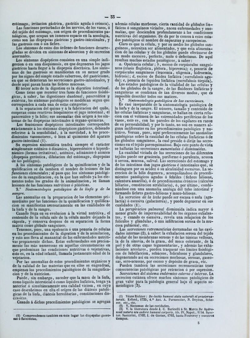 estómago, irritación gástrica, gastritis aguda ó crónica). Las funciones perturbadas de los nervios, de ios vasos, ó del tejido del estómago, son origen de procedimientos pa- tológicos, que ocupan un inmenso espacio en la nosologia, como son las dispepsias gástricas y gastro-inleslinales, y las gaslrosis con o sin fiebre. Los síntomas de estos dos órdenes de funciones desarre- gladas se dividen en síntomas de absorción y de secreción anormales. Los síntomas dispépticos consisten en una simple indi- gestión ó en una disquiraosis, en que degeneran los jugos gástricos hasta llegar á la dispepsia discrásica. Los sínto- mas de las gastrosis se manifiestan en su menor grado por los signos del simple estado saburroso, del gastricismo, en que se deterioran las secreciones gastro-intestinales, y desde aquí pasan hasta las fiebres mucosas. El tercer acto de la digestión es la digestión intestinal. Como tiene que recorrer tres fases de funciones fisioló- gicas, á saber, las digestiones duodenal, pancreática y entérica, los síntomas patológicos se modifican según que corresponden á cada una de estas categorías. A la separación del quimo y á la fabricación del quilo, cooperan como reactivos bioquímicos el jugo intestinal, el pancreático y la bilis; sus anomalías dan origen á los sín- tomas de las dispepsias intestinales ú órgano-químicas. Los fenómenos dispépticos intestinales corresponden ciáctamente á los síntomas dispépticos gástricos, debiendo referirse á la sensibilidad, á la movilidad, á los proce- dimientos vasomotores, ó bien al quimismo del aparato gastro-intestinal (I). Su espresion sintomática tendrá siempre el carácter simplemente esténico ó dinámico, hiperesténico ó hiperdi- náraico (formas irritativas), asténico, adinámico ó atónico (dispepsia geróntica, dilatación del estómago, dispepsias (Je los polífagos). A los síntomas patológicos de la quimificacion y de la quilificacion se dá también el nombre de lesiones de las funciones elementales; al paso que los síntomas patológi- cos de la sanguificacion, en la que han sufrido ya los ele- mentos todos los grados de la animalizacion, se llaman lesiones de las funciones nutritivas ó plásticas. 2. Sintomatologia patológica de la linfa y de la sangre. Las anomalías en la preparación de los elementos pri- mordiales por las funciones de la quimificacion y quilifica- cion se manifiestan necesariamente en las cualidades de la linfa v de la sangre. Cuando llega en su evolución á la virtud nutritiva, el contenido de la célula sale de la célula madre dejando la cápsula, y conserva después de su separación la forma matriz como glóbulo sanguíneo. Tenemos, pues, una opulencia ó una penuria de células en los procedimientos de la digestión y de la asimilación, y esto nos lleva al manantial de las enfermedades nutriti- vas propiamente dichas. Estas enfermedades son precisa- mente las más numerosas en aquellas circunstancias en que predominan las condiciones nutritivas ó vejetativas, esto es, en la edad infantil, llamada justamente edad de la vejetacion. Por las anomalías de estos procedimientos orgánicos y de la calidad de las materias que en ellos se engendran, empiezan los procedimientos patológicos de la sanguifica- cion y de la nutrición. Puede, sin embargo, suceder que la masa de la linfa, como líquido intersticial ó como liquidez linfática, tenga ya anterior ó simultáneameule una calidad viciosa, en cuyo caso descubrimos en ella el origen de las diátesis patoló- gicas de la linfa, diátesis hereditarias, constituciones dis- crasicas. Cuando á dichos procedimientos patológicos se agregan (1) Comprendemos también en este lugar las dispepsias gaceo- tas ó flalulentas. además células morbosas, cierta cantidad de glóbulos lin- fáticos ó sanguíneos viciados, nacen enfermedades v ano- malías, que descienden profundamente á las condiciones nutritivas del organismo. Se dá por lo común á estos esta- dos patológicos el nombre de caquexias y cacoquimias. Claro es que la célula, y por su medio los glóbulos san- guíneos, necesitan ser alimentados, y que esta alimenta- ción de las células y de los glóbulos puede efectuarse de un modo escesivo,'perfecto, malo ó defectuoso. De aquí resultan muchos estados patológicos, á saber: a. Opulencia celular; b, esceso de corpúsculos sanguí- neos (crasis flogística, plétora, hiperemia); c, penuria de corpúsculos sanguíneos (leucemia, oligemia, hidroeraia, hidrosis); d, esceso de fluidez linfática (escrofulosis agu- da); e, penuria de liquidez linfática (escrofulosis tórpida). Los estados patológicos de la vitalidad de las células y de los glóbulos de la sangre, de las fluideces linfáticas y sanguíneas se combinan de tan diversos modos, que e» imposible describir todos sus matices. 3.° Sintomatologia patológica de las escreciones. Es casi inseparable de la sintomatologia patológica de la linfa y de la sangre. El número, tamaño y contenido de las células linfáticas y sanguíneas, se hallan en cierta rela- ción con el volúmen de las estremidades periféricas de los vasos, esto es, con las paredes de los capilares en razoa de su permeabilidad; y por lo tanto, no son en manera al- guna indiferentes en los procedimientos patológico y nu- tritivo. Versan, pues, aquí preferentemente las anomalías patológicas sobre la cantidad de las células linfáticas ó de los glóbulos sanguíneos, la cual preside ó dirije las secre- ciones en el tejido parenquimatoso. Bajo este punto de vista se hallarán las secreciones aumentadas ó disminuidas. La cualidad viciada de las secreciones de los diferente» tejidos puede ser grasicnta, puriforme ó purulenta, acuosa ó serosa, mucosa, salival. Las secreciones del estómago y de los intestinos dan iugos gástricos é intestinales que, se distinguen por su acidez ó su alcalinidad escesivas. La se- creción de la bilis degenera, acompañándose de procedi- mientos patológicos agudos ó febriles (fiebres niliosas, calentura amarilla), ó de procedimientos crónicos (cálculos biliarios, constitución atrabiliaria), ó, por último, combi- nándose con una anomalía análoga del tubo intestinal y formando fiebres gastro-biliosas y muco-biliosas. La secreción de la leche puede ser escasa ó nula (aga- lactia) ó escesiva (galactorrea), y puede degenerar en sus cualidades (1). La perspiracion pulmonal disminuida indica mayor ó menor grado de impermeabilidad de los órganos exhalan- tes, V cuando es escesiva, revela una relajación de los folículos y glándulas, ó una infiltración serosa de la mu- cosa pulmonal, etc. Las secreciones recrementicias derramadas en las cavi- dades internas (2), á saber: la exhalación serosa del tejido celular de las membranas serosas y de las túnicas vellosas, la de la sinovia, de la grasa, del moco colorante, de la piel y de otras capas tegumentarias, y además las exha- laciones areolares, pueden traspasar sus límites fisiológi- cos de lubrifaccion, sebáceos, foliculosos y glandulares, degenerando así en secreciones morbosas, serosas, gaseo- sas, sero-acuosas, por esceso y depósito de grasa, etc. Pueden también las secreciones recrementicias traer consecuencias patológicas por retención ó por supresión. Secreciones del sistema endérmico esterno c interno. La secreción cutánea ofrece muchos síntomas patológicos de gran valor para la patología general bajo el aspecto se- meiológico (3). (1) Véase Ricliter: De-laeíis humani stalu nalurali etpraeterna' íurali. Erford, 1733, Ant. A. Parmenlier, N. Deyeux, Sche- rer. etc., etc. (2) V. Síntomas de las cavidades. (3) V. la literatura desde J. C. Baricelli á St. Marco De hyáro- nosá natura seu sudare humani corporis. lib. IV, Napol., ICU. Sanc- tor. Santcrini, 1762; J. de Gorler, 1762, hasta Fourcroy v nuestros tiempos. 5
