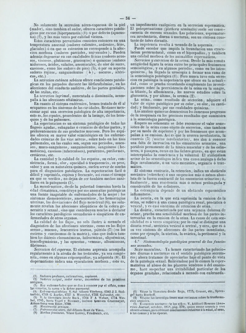 No solamente la secreción aéreo-vaporosa de la piel {mador), sino también el sudor, ofrecen caracteres patoló- gicos por esceso (hiperpneustia) (I) ó por delecto (apneus- tia) (2), y las mas veces por calidad viciosa. Estos caracteres pervertidos consisten entonces en una temperatura anormal (sudores calientes, ardientes, frios, glaciales) ó en que su estension no corresponde á la afec- ción morbosa (sudores parciales, universales). Pueden además degenerar en sus cualidades físicas (sudores acuo- sos, viscosos, glutinosos, grasicntos) ó químicas (sudores nidorosos, ácidos, salados, amoniacales, de olor de suero, caseosos, como los sudores de pies) (3), ó por su aspecto sudores rojizos, sanguinolentos (4), oscuros, ictéri- cos, etc.) La secreción cutánea sebácea ofrece condiciones patoló- gicas en los párpados durante las blefaroftalmias, en las afecciones del conducto auditivo, de las partes genitales, de las axilas, etc. La secreción lagrimal, aumentada ó disminuida, acom- paña á las afecciones oftálmicas. En cuanto al sistejua endérmico, hemos tratado de él al ocuparnos en los síntomas de las cavidades. Réstanos men- cionar aquí una secreción patológica de alta importancia, esto es, los esputos, procedentes de la laringe, de los brón- quios y de los pulmones. La especíoracion es un síntoma patológico de todas las flogosis agudas, subagudas ó crónicas de dichas partes, y preferentemente de sus productos mucosos. Pero los espu- tos ofrecen su mayor valor semciológico en las enferme- dades crónicas de las vias aéreas, sobre lodo en las tisis pulmonales, en las cuales son, según sus períodos, muco- sos, muco-sanguíneos, sanguinolentos, sanguíneos (he- motóicos), caseosos (tuberculosos), purulentos, puriformes, cretáceos, etc. La cantidad y la calidad de los esputos, su color, con- sistencia, forma, olor, opacidad ó trasparencia, su peso, sabor y aun su naturaleza química, suelen servir de mucho para el diagnóstico patológico. La especíoracion fácil ó difícil y suprimida, copiosa y frecuente, así como el tiempo en que' se verilica , no dejan de ser también medios auxi- liares en la patognosia (5). La menstruación, de>de la pubertad femenina hasta la edad climatérica, constituye por sus anomalías patológicas una fuente inagotable de enfermedades de la mujer: los síntomas dismenorréicos, amenorréicos, las hemorragias uterinas, las desviaciones del flujo menstrual (G), no sola- mente revelan las afecciones idiopálicas de la esfera ge- neratriz y sexual, sino que contribuyen mucho á declarar los caracteres patológicos secundarios ó simpáticos de en- fermedades de otros órganos. La calidad de los flujos, no solo ilustra á menudo el diagnóstico de las afecciones uterinas, como en los flujos seroso, mucoso, leucorréico icoroso, pútrido (7) (en los escirros y carcinomas de la matriz), sino que indica tam- bién las diátesis cloroanémicas, liidroémicas, oligoémicas, leucoílegraásicas, y las opuestas, venosas, albuminosas, flbrinosas. Secreción del esperma. El síntoma aspermia acompaña regularmente á la atrofia de los testículos, ya sea congé- nita, como en algunas cripiorquidias, ya adquirida (8). El dispermalismo indica una eyaculacion morbosa, esto es. (1) Sudores profusos, coliciialivos, copiosos. (2) Sudores exigui, sudor rarus, inconstans de los prácticos antiguos. (3j Hny enfermeilades que se dnn á conocer pojr el oifalo, como las virnel;is, l;i sarna v la fiehre puerperal. (i) Eiif-rm(l:i(l hll)lica V.Sal \llierti Viteherí?, 1582.J J. Stol- terfüht, 1719 G Jimike, 1737 A Wesliilini, 1755. GaUandat. etc. (5) __V. la literatura desde Riuk, 17G1 F A Weber, 1774. We- bel, 17H3, hasta Viijíel v Riermer, incluso Cambien Crassmever, Abhanillnn;; vniii Eiter, 1790. (fi) Menslriinlio errónea. (7) Pulresce.ilio uleri, del difunto Doer de Viena. (8) Morbus femineus. Véase Larrey, Friedreicb, etc. un impedimento cualquiera en la secreción espcrmática. El polispermalismo (plelhora seminalisj íuck ser conse- cuencia de escesos sexuales. Las poluciones, cspermalor- rea involuntaria, diurna ó nocturna, son un síntoma cons- tante de tabes dorsaiis. La impotencia resulta á menudo de la aspermia. Puede suceder que impida la fecundación una evacu- lacion preternatural, como en el hipospadias, y también una calidad morbosa de los animalillos espermálicos. Secreción y escrccion de la orina. Desde la más remota antigüedad figura la orina entre los principales fenómenos semciológicos, y en algunos período.s, como en los ialro- químicos, ha llegado la uroscopia á formar una rama de la semeiologia patológica (1). Pero nunca tuvo esta secre- ción en patología la importancia que ofrece en la actuali- dad , como se prueba recordando simplemente las investi- gaciones sobre la preexistencia de la orina en la sangre, la litiasis, la albuminuria, los nuevos esludios sobre la glucosuria, y por liltimo, la uremia (2). La orina, como resultado de secreción, adquiere el valor de signo patológico por su color, su olor, su canti- dad ; y íinaímente, por sus cualidades química,s. Las análisis químicas demuestran los inmensos progresos de la zooquimia en los preciosos resultados que suministra á la semeiologia patológica. Empero no solamente se debe reconocer el valor seme- iólico de la orina como objeto de secreción, sino también por su modo de espelerse y por los fenómenos que acom- pañan á sil emisión. Así es que la urorrea involuntaria, la enuresis (o) (miclus ínvoluntarivs), nos dan á conocer una falta de inervación en los emuotorios urinarios, una parálisis permanente de la túnica muscular y de los esfín- teres, ó pasajera, co:iio en las liebres graves, en que están interceptadas la conciencia y la voluntad El slillicidinm urince de ios semeiólogos in.íica una causa análoga á dicho flujo involuntario, ó un vicio mecánico, orgánico ó Irau- mático. El síntoma contrario, la retención, indica un obstáculo mecánico (estrechez) ó una suspen-ion más ó menos abso- luta de la fuerza contráctil de los emuntorios urinarios; ó, finalmente , una resistencia más ó menos prolongada y considerable de los esfínteres. La eslranguria depende de un obstáculo cspasmódico inflamatorio. La iscuria, en la que está suprimida la emisión de la orina, se refiere á una causa patológica renal, prostática ó vexical, y es casi sinónima de retención de orina. La disuria, caracterizada poruña urjencia dolorosa de orinar, prueba una sensibilidad morbosa de las partes in- teresadas en la emisión de la orina. La causa de esta sen- sibilidad es á veces simpática; por lo cual se distingue una disuria renal, uretérica vexical ó uretral, y otra, que es á su vez síntoma de afecciones de las partes inmediatas, como por ejemplo, la uterina, la ovárica, lapcritoneal y la intestinal. 4.° Sintomatologia patológica general de las funcio- nes sexuales. Sexo masculino. Ya hemos caracterizado las polucio- nes diurnas ó nocturnas en el sentido patológico secreto- rio; ahora tratamos de apreciarlas bajo el punto de vista de la patología sexual. Reliricndose por lo común la esper- malorrea al abuso de los placeres venéreos ó del onanis- mo , hace sospechar una irritabilidad particular de los órganos genitales, relacionada á menudo con enfermeda- (1) Véase la literatura desde Rega, 1733; Gruner, etc., Spren- gel hasta Risclioff. (2) Véanse las investigaciones mas recientes sobre la trasforma- cion orgánica. (3) ííneuresis nocturna de los niños. V. Addincll Hewson [Ame- rican Journal, octubre, 18:;«, pág. 379), quien reiine sesenta y tres observ.iciones, para obtener conclusiones relativas á la edad, al sexo, á las causas y á las épocas.