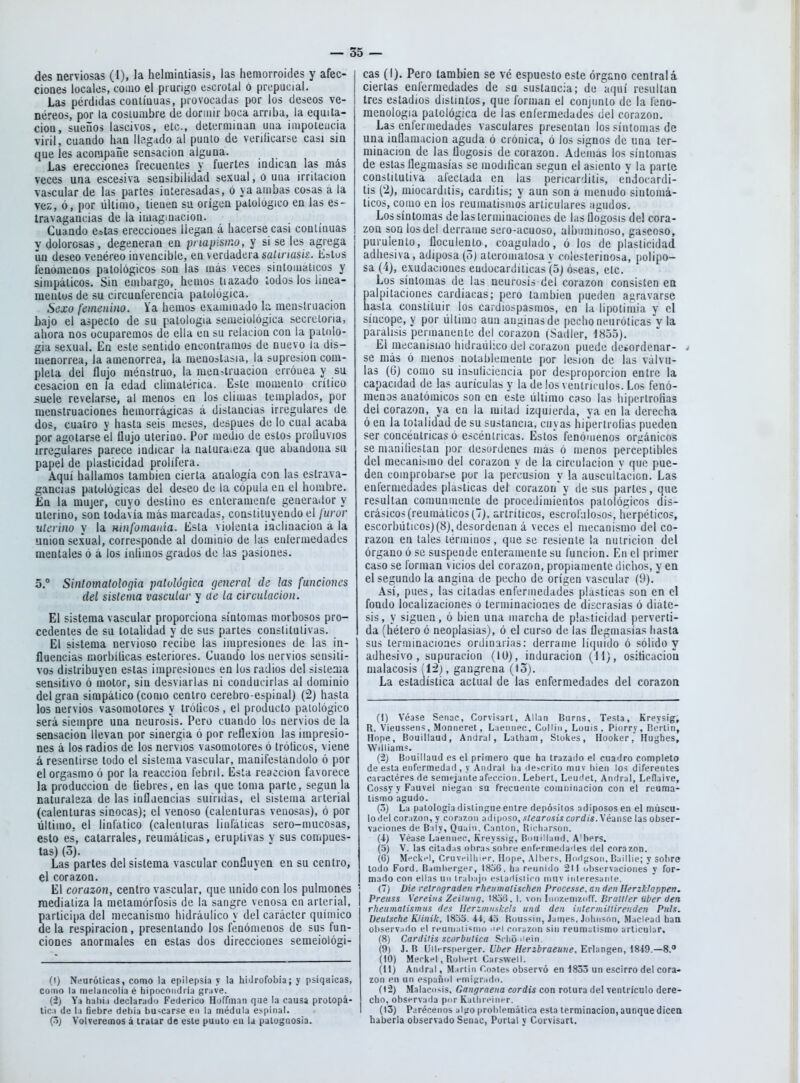 des nerviosas (I), la helmiotiasis, las hemorroides y afec- cioQes locales, coiuo el prurigo escrotal ó prepucial. Las pérdidas coalíuuas, provocadas por los deseos ve- néreos, por la costumbre de doraiir boca arriba, la equita- ciou, sueños lascivos, etc., deterniiaaQ uua iiupoieucia viril, cuando han lle.g.ido al punto de veriíicarse casi sia que les acompañe sensación alguna. Las erecciones frecuentes y fuertes indican las más veces una escesiva sensibilidad sexual, o uua irritación vascular de las partes interesadas, o ya ambas cosas a la vez, ó, por último, tienen su origen patológico en las es- iravagancias de la imaginación. Cuando e»las ereccioues llegan á hacerse casi continuas y dolorosas, degeneran en priapistno, y si se les agrega ún deseo venéreo invencible, en verdadera saünask. Estus fenómenos patológicos son las más veces sintomáticos y simpáticos. Sin embargo, hemos tiazado iodos los linea- meutus de su circunferencia patológica. Sexo femenino. Va hemos examinado la menstruación bajo el aspecto de su patología semeiológica secretoria, ahora nos ocuparemos de ella en su relación con la patolo- gía sexual. En este sentido encontramos de nuevo la dis- luenorrea, la amenorrea, la meuostasia, la supresión com- pleta del flujo ménstruo, la menstruación erróuea y su cesación en Ja edad climatérica. Este momento critico suele revelarse, al menos en los climas templados, por menstruaciones heinorrágicas á distancias irregulares de dos, cuatro y hasta seis meses, después de lo cual acaba por agolarse el flujo uterino. Por medio de estos proUuvios irregulares parece indicar la natura.eza que abandona su papel de plasticidad prolifera. Aquí hallamos también cierta analogía con las estrava- gancias patológicas del deseo de la cópula en el hombre. En la mujer, cuyo deslino es enlerameuíe generador y uterino, son todavía más marcadas, constituyendo el furor uterino y la mnfomania. Esta viólenla iaclmacion a la unión sexual, corresponde al dominio de las eulermedades mentales ó á los íníimos grados de las pasiones. 5.° Sintomatologia patolú(]ica fjeneral de las funciones del sistema vascular y üe la circulación. El sistema vascular proporciona síntomas morbosos pro- cedentes de su totalidad y de sus parles constitutivas. El sistema nervioso recibe las impresiones de las in- fluencias Kiorbíücas esteriores. Cuando los nervios sensiti- vos distribuyen estas impresiones en los radios del sistciía sensitivo ó motor, sin desviarlas ni conducirlas al dominio del gran simpático (como centro cerebro espinal) (2j hasta los nervios vasomotores y trólieos, el producto patológico será siempre una neurosis. Pero cuando lo¿ nervios de la sensación llevan por sinergia ó por reflexión las impresio- nes á los radios de los nervios vasomotores ó tróticos, viene á resentirse lodo el sistema vascular, manifestándolo ó por el orgasmo ó por la reacción febril. Ésta reacción favorece la producción de liebres, en las que toma parle, según la naturaleza de las influencias sufridas, el sistema arterial (calenturas sinocas); el venoso (calenturas venosas), ó por último, el linfático (calenturas linfáticas sero-mucosas, esto es, catarrales, reumáticas, eruptivas v sus compues- tas) (3). Las partes del sistema vascular confluyen en su centro, el corazón. El corazón, centro vascular, que unido con los pulmones mediatiza la metamórfosis de la sangre venosa en arterial, participa del mecanismo hidráulico y del carácter químico déla respiración, presentando los fenómenos de sus fun- ciones anormales en estas dos direcciones semeiológi- (!) Neuróticas, como la epilepsia y la hidrofobia; y psiqaicas, como h melaiicolia é hipocondría grave. (-2) Ya hahi.i declarado Federico Hoffman qiie la causa protopá- lic:i de 1.1 fiebre dehia buscarse en la médula es^pinal. (o) Volveremos á tratar de este punto en la patognosia. cas (I). Pero también se vé espuesto este órgano céntrala ciertas enfermedades de su sustancia; de aquí resultan tres estadios distintos, que forman el conjunto de la feno- menología patológica de las enfermedades del corazón. Las enfermedades vasculares presentan los síntomas de una inflamación aguda ó crónica, ó Jos signos de una ter- minación de las flogosis de corazón. Además los síntomas de estas flegmasías se modifican según el asiento y la parte constitutiva afectada en las pericarditis, endocardi- tis ('2), miocarditis, carditis; y aun son a menudo sintomá- ticos, como en ios reumatismos articulares agudos. Los síntomas de las terminaciones de las flogosis del cora- zón son los del derrame sero-acuoso, albuminoso, gaseoso, purulento, flccuiento, coagulado, ó los de plasticidad adhesiva, adiposa (o) aleromatosa y coiesterinosa, polipo- sa (4), exudaciones eudocardiiicas (5) óseas, etc. Los síntomas de las neurosis del corazón consisten eo palpitaciones cardiacas; pero también pueden agravarse hasta constituir los ca¡diospasmos, en la lipotimia y el síncope, y por lillimu aun anginas de pecho neurólicas'v la parálisis penuanentc del corazón (Sadler, 1855). El mecanismo hidráulico del corazun puede desordenar- í se más ó menos notablemente por lesión de las válvu- las (6) como su insulicieucia por desproporción entre la capacidad de las aurículas y la de los ventrículos. Los fenó- menos anatómicos son en este liltimo caso las hipertroHas del corazón, ya en la mitad izquierda, ya en la derecha ó en la totalidad de su sustancia, cuyas hipertroíias pueden ser concéntricas o escéutricas. Estos fenómenos orgánicos se nianitiestan por desordenes mas ó menos perceptibles del mecanismo del corazón y de la circulación y que pue- den comprobarse por la percusión y la auscultación. Las enfermedades plásticas del corazón'y desús partes, que resultan comuuiiienle de procedimientos patológicos dis- crásicos (reumáticos (^7), artríticos, escrofulosos, herpéticos, escorhiilicos)(8), desordenan á veces el mecanismo del co- razón en tales términos, que se resiente la nutrición del órgano ó se suspende enteramente su función. En el primer caso se Ibrman vicios del corazón, propiamente dichos, y ea el segundo la angina de pecho de origen vascular (9). Asi, pues, las citadas enfermedades plásticas son en el fondo localizaciones o terminaciones de discrasias ó diáte- sis, y siguen, ó bien una marcha de phi^ticidad perverti- da (hétero ó neoplasias), ó el curso de las flegmasías hasta sus terminaciones ordinarias: derrame líquido ó sólido y adhesivo, supuración (lü), induración (H), ositícaciou malacosis íláj, gangrena (l3). La estaaistica actual de las enfermedades del corazón (1) Véase Senac, Corvisart, Alian Burns, Testa, Kreysig; R. Vieusseiis, Monneret, L.ieiinec, CoHin, Louis , Piorry, IJeriin, Hnpe, Bouillaud, Andral, Lalham, Stokes, Hooker,' Hughes, William?. (2) Bouillaud es el primero que ha trazado el cuadro completo de esta enfermedad, y Andral lia docrito muv hieii los diferentes caracléres de semejante afección. Lebert, Leudet. Andral, Leflaive, CossyyFauvel niegan su frecuente coiunínacion con el reuma- tismó agudo. (3) La patología distingue entre depósitos adiposos en el múscu- lo del cor.izon, y corazón adiposo, slearusis cyrdis. Véanse las obser- vaciones de Bily, Quain. Cantón, Ricijarson. (J) Véase Laeniiei', Kreyssig, Bniiillaiid. A'bers. (o) V. las cil.idas obras sobre enfermeilailes del corazón. (G) Mt-cliHl, Cruvf illiier. Hope, Albers. Hoiljison, Baillle; y sobre lodo Ford. Bamberger, I806. ha reunido 21! observaciones y for- mado con ellas un trabajo cslafiísliro muv inleresanle. (7) Die retrograden rheiimatischen Processe. an rien Herzkloppen. Preuss Vereiiis ZeiiiinQ. t8o6. I. von Iiuizenizoff. Draiiler iiber den rheumalismus des Herzmnshels iind den intermiltireuden Pitls. Deutsche Klinik, 183o. 41, lo Roussin, James, Johnson, Maclead haa observado el reuinai¡sino .ipi corazón sin reum^itismo arlicular. (8) Carditis scorbutica Sclió iiein. (9) J. B Uilrrspeiger. í/6<;r//erííraeuwe, Erlangen, 1849.—8. (10) Meckel, Rollen Carsweil. (11) Andral, Martín Coates observó en 1833 un escirro del cora- zón en un españíd emipradn. (12) Malacosis, Gnngraeiia coráis con rotura del ventrículo dere- cho, observada por Kallireiner. (13) Parécenos algo problemática esta terminación,aunque dicea haberla observado Senac, Portal y Corvisarl.