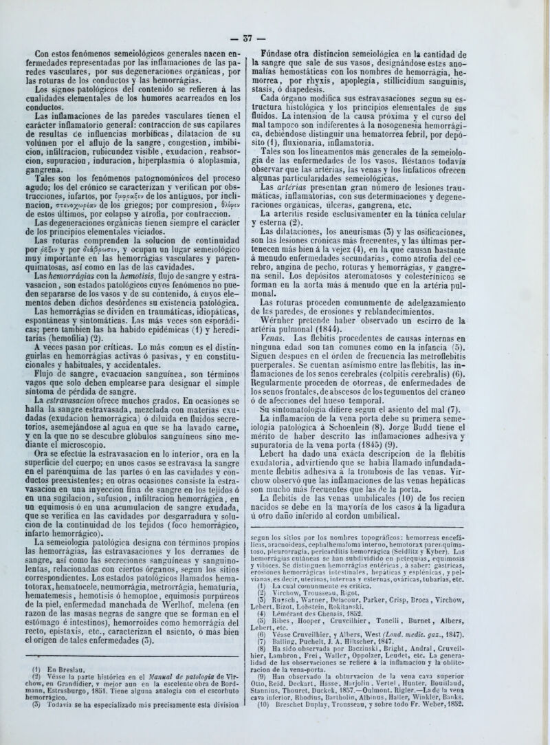 Con estos fenómenos semeiológicos generales nacen en- fermedades representadas por las inflamaciones de las pa- redes vasculares, por sus degeneraciones orgánicas, por las roturas de los conductos y las hemorrágias. Los signos patológicos del contenido se refieren á las cualidades elementales de los humores acarreados en los conductos. Las inflamaciones de las paredes vasculares tienen el carácter inflamatorio general: contracción de sus capilares de resultas ce influencias morbíficas, dilatación de su volúmen por el aflujo de la sangre, congestión, imbibi- ción, infiltración, rubicundez visible, exudación, reabsor- ción, supuración, induración, hiperplasmia ó aloplasmia, gangrena. Tales son los fenómenos palognomónicos del proceso agudo; los del crónico se caracterizan y verifican por obs- trucciones, infartos, por íptooaíiv de los antiguos, por incli- nación, n-vji¡yyt,i(x:i dc los gricgos; por compresión, de estos últimos, por colapso y atrofia, por contracción. Las degeneraciones orgánicas tienen siempre el carácter dc los principios elementales viciados. Las roturas comprenden la solución de continuidad por ¿í;tv y por oiáSowo-iv, y ocupan un lugar semeiológico muy importante en las hemorragias vasculares y paren- quiniatosas, así como en las de las cavidades. Las hemorrágias con la hemotisis, flujo desangre y eslra- vasacion, son estados patológicos cuyos fenómenos no pue- den separarse de los vasos y de su contenido, á cuyos ele- mentos deben dichos desórdenes su existencia patológica. Las hemorrágias se dividen en traumáticas, idiopáticas, espontáneas y sintomáticas. Las más veces son esporádi- cas; pero también las ha habido epidémicas (1) y heredi- tarias (hemofilia) (2). A veces pasan por críticas. Lo más común es el distin- guirlas en hemorrágias activas ó pasivas, y en constitu- cionales y habituales, y accidentales. Flujo de sangre, evacuación sanguínea, son términos vagos que solo deben emplearse para designar el simple síntoma de pérdida de sangre. La estravasacioi} ofrece muchos grados. En ocasiones se halla la sangre eslravasada, mezclada con materias exu- dadas (exudación hemorrágica) ó diluida en fluidos secre- torios, asemejándose al agua en que se ha lavado carne, en la que no se descubre glóbulos sanguíneos sino me- lante el microscopio. Ora se efectúe la estravasacion en lo interior, ora en la superficie del cuerpo; en unos casos se estravasa la sangre en el parénquima de las parles ó en las cavidades y con- ductos preexistentes; en otras ocasiones consiste la estra- vasacion en una inyección fina de sangre en los tejidos ó en una sugilacion, sufusion, infiltración hemorrágica, en un equimosis ó en una acumulación de sangre exudada, que se verifica en las cavidades por desgarradura y solu- ción de la continuidad de los tejidos (foco hemorrágico, infarto hemorrágico). La semeiologia patológica designa con términos propios las hemorrágias, las estravasaciones y los derrames* de sangre, así como las secreciones sanguíneas y sanguino- lentas, relacionadas con ciertos órganos, según los sitios correspondientes. Los estados patológicos llamados hema- totorax, hcmatocele, neumorrágia, metrorrágia, heraaturia, heraatemesis, hemolisis ó hemoploe, equimosis purpúreos de la piel, enfermedad manchada de Werlhof, melena (en razón de las masas negras dc sangre que se forman en el estómago é intestinos), hemorroides como hemorragia del recto, epistaxis, etc., caracterizan el asiento, ó más bien el origen de tales enfermedades (5). fl) En Bresbu. (i) Vénse la parte histórica en el Manual de patología de Vir- chow, en Grandidier. v mejor aun en la escelente obra de Bord- mann, Estrasburgo, 1851. Tiene alguna analogía con el escorbuto hemorrágico. (3) Todavía se ha especializado más precisamente esta división Fúndase otra distinción semeiológica en la cantidad de la sangre que sale de sus vasos, designándose estas ano- malías hemostáticas con los nombres de hemorragia, he- morrea, por rhyxis, apoplegía, stillicidium sanguinis, stasis, ó diapedesis. Cada órgano modifica sus estravasaciones según su es- tructura histológica y los principios elementales de sus fluidos. La intensión de la causa próxima y el curso del mal tampoco son indiferentes á la nosogenesia hemorrági- ca, debiéndose distinguir una hematorrea febril, por depó- sito (i), fluxionaria, inflamatoria. Tales son los lioeamentos más generales de la semeiolo- gia de las enfermedades de los vasos, lléstanos todavía observar que las arlérias, las venas y los linfáticos ofrecen algunas particularidades semeiológicas. Las arterias presentan gran número de lesiones trau- máticas, inflamatorias, con sus determinaciones y degene- raciones orgánicas, úlceras, gangrena, etc. La arterilis reside esclusivamenter en la túnica celular y esterna (2). Las dilataciones, los aneurismas (3) y las osificaciones, son las lesiones crónicas más frecuenlesl^ y las últimas per- tenecen más bien á la vejez (4), en la que' causan bastante á menudo enfermedades secundarias, como atrofia del ce- rebro, angina de pecho, roturas y hemorrágias, y gangre- na senil. Los depósitos ateromatosos y cólesteVínico3 se forman en la aorta más á menudo queden la arteria pul- monal. Las roturas proceden comunmente de adelgazamiento de Ir.s paredes, de erosiones y reblandecimientos. Wérnher pretende haber observado un escirro de la arléria pulmonal (1844). Venas. Las flebitis procedentes de causas internas en ninguna edad son lan comunes como en la infancia (o). Siguen después en el orden de frecuencia las melroflebitis Suerperales. Se cuentan asimismo entre las flebitis, las in- amaciones de los senos cerebrales (colpilis cerebralis) (6). Regularmente proceden de otorroas, de enfermedades de los senos frontales, de abscesos de los tegumentos del cráneo ó de afecciones del hueso temporal. Su sinlomalologia difiere según el asiento del mal (7). La inflamación de la vena porta debe su primera seme- iologia patológica á Schoenlein (8). Jorge Budd tiene el mérito de haber descrito las inflamaciones adhesiva y supuratoria de la vena porta (4845) (9). Lebert ha dado una exácta descripción de la flebitis exudaloria, advirtiendo que se habia llamado infundada- mente flebitis adhesiva á la trombosis de las venas. Vir- chow observó que las inflamaciones de las venas hepáticas son mucho más frecuentes que las dc la porta. La flebitis de las venas umbilicales (10) de los recien nacidos se debe en la mavoría de los casos á la ligadura ú o'ro daño inferido al cordón umbilical. según los sitios por los nombres topográficos; tiemorreas encefá- lic:is, aracnoideas, ceplialheinaioma interno, hemotorax pareiiquima- toso, [ileurorragia, pericarditis iiemorrágica (Seidlilz y Kyber). Las hemorrágias cutáneas se han subdividido en petequias, equimosis y vibices. Se distinguen hemorragias entéricas, á saber: gástricas, erosiones hemorrágicas intestinales. Iit.'páticas y esplénicas, y pel- vianas, es decir, uterinas, internas v esternas,ováricas, lubarias, etc. (1) I^a cual comunmente es crítica. (2) VirclidW, Trousseau, Rigot. (3) RuTscli. Warner, Delacour, Parker, Crisp, Broca , Virchow, Lebert. BIzot, Lobstein, Rokitanski. (4) Leméranl des Chenais, 1852. (3) Rihes, Hooper, Cruveilhier, Tonelli, Burnet, Alber?, Lebert, etc. (6) Véase Cruveilhier, y Albers, West (Lond. medie, gaz., 1847). (7) Balling, Pucheit, J. A. Hiltscher, 1847. (8) Ha sido observada por Baczinski, Bright, Andral, Cruveil- hier, Lambron, Frei, Waller, Oppolzer, Leudet, etc. La genera- lidad de las observaciones se reüere á la inflamación y la oblite- ración de la vena-porta. (9) Han observado la obturvacion de la vena cava superior Otto.Reid. Deckart, Hasse, M:irjolin. Vertel , Hunter, Bouillaud, Stannius. Thouret, üuckek, 1837.—Oulmont. Rigler.—La dc- la vena cava inferior, Rhodins, Bartholin, Albinos, Haller, Winkier, Banks. (10) Breschet Duplay, Trousseau, y sobre todo Fr. Weber, 1852.