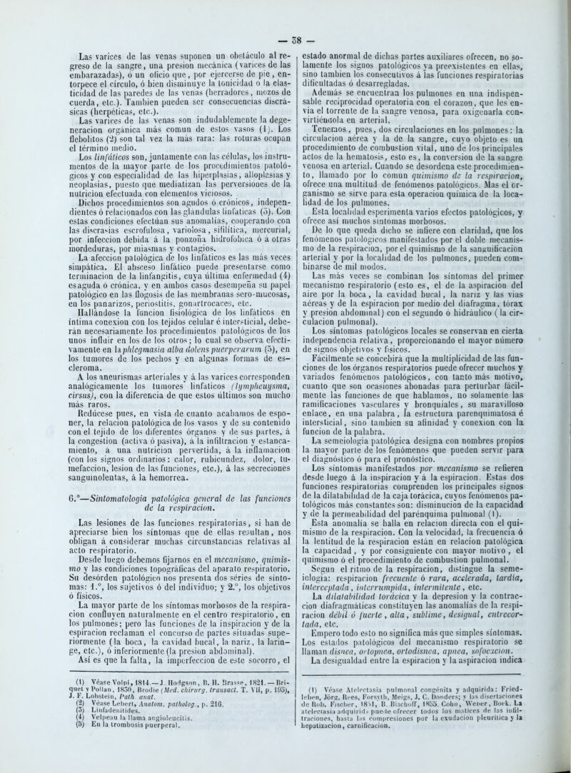 Las varices de las venas suponen un obstáculo al re- greso de la sangre, una presión mecánica (varices de las embarazadas), ó un oficio que , por ejercerse de pie , en- torpece el círculo, ó bien disminuye la tonicidad o la elas- ticidad de las paredes de las venas (herradores, mozos de cuerda, etc.). También pueden ser consecuencias discrá- sicas (herpéticas, etc.). Las varices de las venas son indudablemente la dege- neración orgánica más común de estos vasos (Ij. Los llebolitos (2) son tal vez la más rara: las roturas ocupan el término medio. Los litifálicos son, juntamente con las células, los instru- mentos de la mayor parle de los procedimientos patoló- gicos y con especialidad de las b¡¡)erplas¡as, alloplasias y neoplasias, puesto (¡ue mediatizan las perversiones de la nutrición efectuada con elementos viciosos. üiclios procedimientos son agudos ó crónicos, indepen- dientes ó relacionados con las glándulas linfáticas (ó). Con estas condiciones efectúan sus anomalías, cooperando con las discra^ias escrofulosa, variolosa, sililítica, mercurial, por infección debida á la ponzoña hidrolbbica ó á otras mordeduras, por miasmas y contagios. La afección patológica de los linfáticos es las más veces simpática. El absceso linfático puede presentarse como terminación de la linfangitis, cuya última enfermedad (4) es aguda ó crónica, y en ambos casos desempeña su papel patológico en las flogosis de las membranas sero-mucosas, en los panarizos, periostitis, goniirtrocaccj, etc. Hallándose la función lisiológica de los linfáticos en íntima conexión con los tejidos celular é intersticial, debe- rán necesariamente los procedimientos patológicos de los unos iníldir en los de los otros; lo cual se observa efecti- vamente en hplilegmasia alba dolens puerpcraram (3), en los tumores de los pechos y en algunas formas de es- cleroma. A los aneurismas arteriales y á las varices corresponden analógicamente los tumores linfáticos (Ujmphcüymxa, cirsusj, con la diferencia de que estos últimos son mucho más raros. Redúcese pues, en vista de cuanto acabamos de espo- ner, la relación patológica de los vasos y de su contenido con el tejido de los diferentes órganos y de sus parles, á la congestión (activa ó pasiva), á la inlillracion y estanca- miento, á una nutrición pervertida, á la iullamacion (con los signos ordinarios: calor, rubicundez, ilolor, tu- mefacción, lesión de las funciones, etc.), á las secreciones sanguinolentas, á la hemorrea. G.—Smtomatologia patológica general de las funciones de la respiración. Las lesiones de las funciones respiratorias, si han de apreciarse bien los síntomas que de ellas resultan, nos obligan á considerar muchas circunstancias relativas al acto respiratorio. Desde luego debemos fijarnos en el mecanismo, qiiimis- mo y las condiciones lopográlicas del aparato respiratorio. Su desorden patológico nos presenta dos series de sínto- mas: 1.°, los sujetivos ó del individuo; y 2.°, los objetivos ó físicos. La mayor parte de los síntomas morbosos de la respira- ción confluyen naturalmente en el centro respiratorio, en los pulmones; pero las funciones de la inspiración y de la espiración reclaman el concurso de partes situadas supe- riormente (la boca, la cavidad bucal, la nariz, la larin- ge, etc.), ó inferiormenle (la presión abdominal). Así es que la falta, la imperfección de este socorro, el (1) Véase VoIpi,18U.— J. HoHgson , V,. H. I?ras<:p, 1821. —Dri- quel y Pollan, 18.30. Urudie (Mfd. chintnj. transad. T. Vil, p. 193), J. F. Lolisteiii, Palh aiiat. (2) Véase Lchcrt, Analom. patholog., p. 21G. (3) Liiiladeiiilides. (4) Velpeau la llama aiigiüU'ucilis. (5) En la trombosis puerperal. , estado anormal de dichas parles auxiliares ofrecen, no so- lamente los signos patológicos ya preexistentes en ellas, sino también los consecutivos á las funciones respiratorias dificultadas ó desarregladas. Además se encuentran los pulmones en una indispen- sable reciprocidad operatoria con el corazón, que les en- vía el torrente de la sangre venosa, para oxigenarla con- virtiéudola en arterial. Tenemos, pues, dos circulaciones en los pulmones: la circulación aérea y la de la sangre, cuyo objeto es na procedimiento de combustión vital, uno de los principales actos de la hematosis, esto es, la conversión de la sangre venosa en arterial. Cuando se desordena este procedimien- to, llamado por lo común quimismo de la respiración, ofrece una multitud de fenómenos patológicos. Mas el or- ganismo se sirve para esta operación química de la loca- lidad de los pulmones. Esta localidad esperimenta varios efectos patológicos, y ofrece así muchos síntomas morbosos. De lo que queda dicho se infiere con claridad, que los fenómenos patológicos manifestados por el doble niecanis- mo de la respiración, por el quimismo de la san^uificacion arterial y por la localidad de los pulmones, pueden com- binarse de mil modos. Las más veces se combinan los síntomas del primer mecanismo respiratorio (esto es, el de la aspiración del aire por la boca , la cavidad bucal, la nariz y las vias aéreas y de la espiración por medio del diafragma, tórax y presión abdominal) con el segundo ó hidráulico (la cir- culación pulmonal). Los síntomas patológicos locales se conservan en cierta independencia relativa, proporcionando el mayor número de signos objetivos y físicos. Fácilmente se concebirá que la multiplicidad de las fun- ciones de los órganos respiratorios puede ofrecer muchos y variados fenómenos patológicos, con tacto más motivo, cuanto que son ocasiones abonadas para perturbar fácil- mente las funciones de que hablamos, no solamente las ramificaciones vasculares y bronquiales, su maravilloso enlace, en una palabra, la estructura parenquimatosa é intersticial, sino también su afinidad y conexión con la función de la palabra. La semeiologia patológica designa con nombres propios la mayor parte de los fenómenos que pueden servir para el diagnóstico ó para el pronóstico. Los síntomas manifestados por mecanismo se refieren desde luego á la inspiración y á la espiración. Estas dos funciones respiratorias comprenden los principales signos de la dilatabilidad de la caja torácica, cuyos fenómenos pa- tológicos más constantes son: disminución de la capacidad y de la permeabilidad del parénquima pulnional (I). Esta anomalía se halla en relación directa con el qui- mismo de la respiración. Con la velocidad, la frecuencia ó la lentitud de la respiración están en relación patológica la capacidad , y por consiguiente con mayor motivo , el quimismo ó el procedimiento de combustión pulmonal. Según el ritmo de la respiración, distingue la seme- iologia: respiración frecuente ó rara, acelerada, tardía, interceptada , interrumpida, intermitente , etc. La dilatabilidad torácica y la depresión y la contrac- ción diafragmáticus constituyen las anomalías de la respi- ración débil ó fuerte, alta sublime, desigual, entrecor- tada, etc. Empero todo esto no significa más que simples síntomas. Los estados patológicos del mecanismo respiratorio se llaman disnea, o' topnea, ortodisnea, apnea, sofocucion. La desigualdad entre la espiración y la aspiración indica (I) Véase Atclorl.nsia pulmonal coiiíjénita y adquirida: Fried- leben, Jors, Rees, Forsvlh, Meiüs, J. C. Dondcr.s v l;is disertarioties de li(d). Fisfiher, I8 il,' U. nisdioff, 18o3. Colín, Wei'er, Uot k. La ateleciasia ad(|uirid . puede (ilVecer todos los iiialires de las iidll- trarioiips, liasia las roinpresiones por la exudación pleurilica y la liepalizacion, carniQcacion.