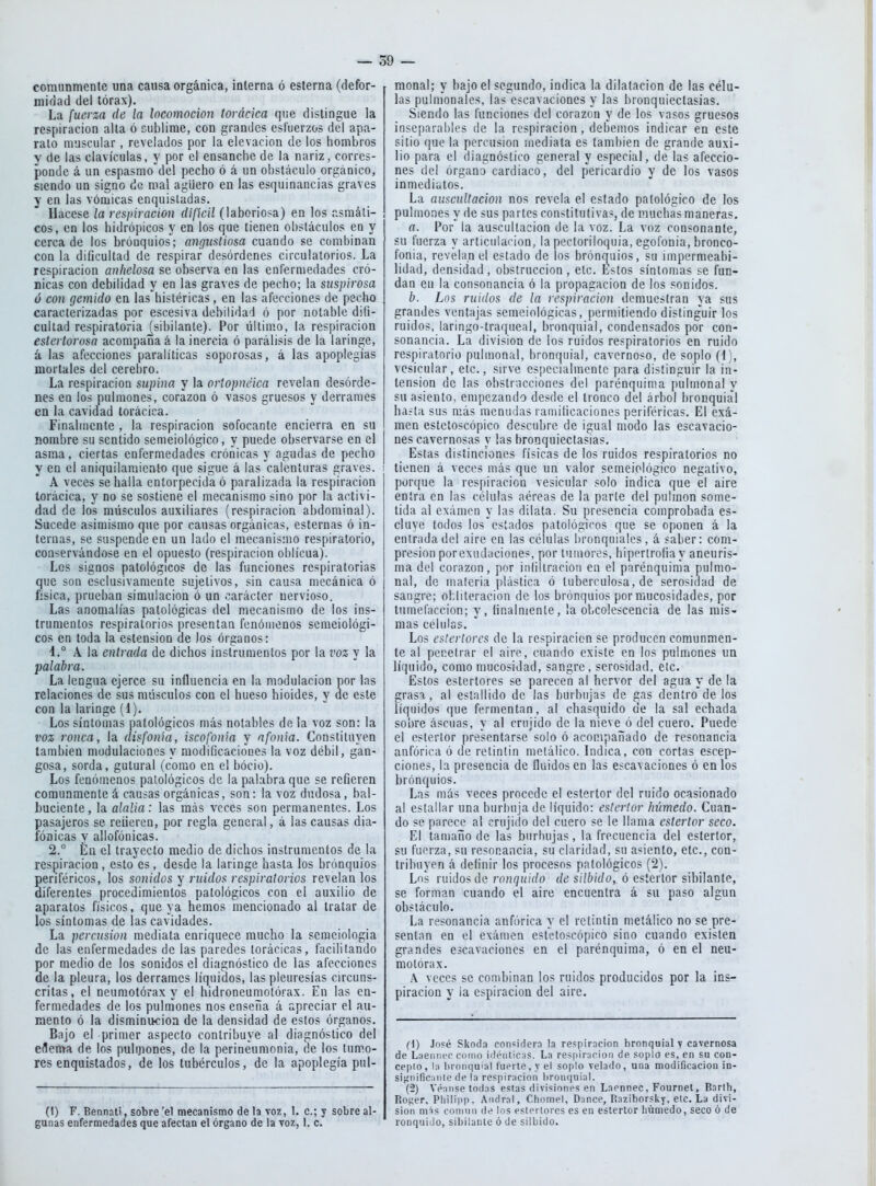 comunmente una causa orgánica, interna ó esterna (defor- midad del tórax). La fuerza de la locomoción torácica que distingue la respiración alta ó cublirae, con grandes esfuerzos del apa- rato muscular, revelados por la elevación de los hombros V de las clavículas, y por el ensanche de la nariz, corres- ponde á un espasmo'del pecho ó á un obstáculo orgánico, siendo un signo de mal agüero en las esquinancias graves y en las vómicas enquisladas. Hacese la respiración dificil (laboriosa) en los asmáti- cos, en los hidrópicos y en los que tienen obstáculos en y cerca de los brónquios ; angustiosa cuando se combinan con la dificultad de respirar desórdenes circulatorios. La respiración anhelosa se observa en las enfermedades cró- nicas con debilidad y en las graves de pecho; la suspirosa ó con gemido en las histéricas, en las afecciones de pecho caracterizadas por escesiva debilidad ó por notable difi- cultad respiratoria _[sibilanle). Por último, la respiración estertorosa acompaña á la inercia ó parálisis de la laringe, á las afecciones paralíticas soporosas, á las apoplegías mortales del cerebro. La respiración supina y la orlopnéica revelan desórde- nes en los pulmones, corazón ó vasos gruesos y derrames en la cavidad torácica. Finalmente , la respiración sofocante encierra en su nombre su sentido semeiológico, y puede observarse en el asma, ciertas enfermedades crónicas y agudas de pecho y en el aniquilamiento que sigue á las calenturas graves. A veces se halla entorpecida ó paralizada la respiración torácica, y no se sostiene el mecanismo sino por la activi- dad de ios músculos auxiliares (respiración abdominal). Sucede asin:)ismo que por causas orgánicas, esternas ó in- ternas, se suspende en un lado el mecanismo respiratorio, conservándose en el opuesto (respiración oblicua). Los signos patológicos de las funciones respiratorias que son csclusivamente sujetivos, sin causa mecánica ó física, prueban simulación ó un carácter nervioso. Las anomalías patológicas del mecanismo de los ins- trumentos respiratorios presentan fenómenos semeiológi- cos en toda la estensioo de los órganos: 4.° A la entrada de dichos instrumentos por la voz y la -palabra. La lengua ejerce su influencia en la modulación por las relaciones de sus músculos con el hueso hioides, y de este con la laringe (1). Los síntomas patológicos más notables de la voz son: la voz ronca, la disfonia, iscofonia y afonía. Constituyen también modulaciones y modificaciones la voz débil, gan- gosa, sorda, gutural (como en el bocio). Los fenómenos patológicos de la palabra que se refieren comunmente á causas orgánicas, son: la voz dudosa, bal- buciente, la alalia: las más veces son permanentes. Los pasajeros se refieren, por regla general, á las causas dia- fónicas y allofónicas. 2.° En el trayecto medio de dichos instrumentos de la respiración, esto es, desde la laringe hasta los bronquios periféricos, los sonidos y ruidos respiratorios revelan los diferentes procedimientos patológicos con el auxilio de aparatos físicos, que ya hemos mencionado al tratar de los síntomas de las cavidades. La percusión mediata enriquece mucho la seraciologia de las enfermedades de las paredes torácicas, facilitando por medio de los sonidos el diagnóstico de las afecciones de la pleura, los derrames líquidos, las pleuresías circuns- critas, el neumotorax y el hidroneumotórax. En las en- fermedades de los pulmones nos ensena á apreciar el au- mento ó la disminiKioa de la densidad de estos órganos. Bajo el primer aspecto contribuye al diagnóstico del eflema de los pulmones, de la perineumonía, de los tumo- res enquistados, de los tubérculos, de la apoplegía pul- (1) F. Bennati, sobre 'el mecanismo de la voz, 1. c; y sobre al- gunas enfermedades que afectan el órgano de la toz, I. c. r raonal; y bajo el segundo, indica la dilatación de las célu- las pulmonales, las escavaciones y las bronquiectasias. Siendo las funciones del corazón y de los vasos gruesos inse[)ai'abl('s de la respiración, debemos indicar en este sitio que la percusión mediata es también de grande auxi- lio para el diagnóstico general y especial, de las afeccio- nes del órgano cardiaco, del pericardio y de los vasos inmediatos. La auscultación nos revela el estado patológico de los pulmones y de sus partes constitutivas, de muchas maneras. a. Por la auscultación de la voz. La voz consonante, su fuerza y articulación, la pectoriloquia, egofonia, bronco- fonia, revehinel estado de los brónquios, su impermeabi- lidad, densidad, obstrucción , etc. Estos síntomas se fun- dan eu la consonancia ó la propagación de los sonidos. b. Lns ruidos de la respiración demuestran ya sus grandes ventajas seineiológicas, permitiendo distinguir los ruidos, laringo-traqneal, bronquial, condensados por con- sonancia. La división de los ruidos respiratorios en ruido respiratorio pulmonal, bronquial, cavernoso, de soplo (4), vesicular, etc., sirve especialmente para distinguir la in- tensión de las obstracciones del parénqiiima pulmonal y su asiento, empezando desde el tronco del árbol bronquial haíta sus más menudas ramificaciones periféricas. El exa- men estetoscópico descubre de igual modo las escavacio- nes cavernosas y las bronquiectasias. Estas distinciones físicas de los ruidos respiratorios no : tienen á veces más que un valor semeiológico negativo, I porque la respiración vesicular solo indica que el aire entra en las células aéreas de la parte del pulmón some- tida al examen y las dilata. Su presencia comprobada es- cluve todos los estados patológicos que se oponen á la entrada del aire en las células bronquiales, á saber: com- presión porexudaciones, por tumores, hipertrofia y aneuris- ma del corazón, por iniiliraciou en el parénquima pulmo- nal, de materia plástica ó tuberculosa, de serosidad de sangre; obliteración de los brónquios por mucosidades, por tumefacción; y, finalmente, la obcolescencia de las mis- mas células. Los estertores de la respiración se producen comunmen- te al penetrar el aire, cuando existe en los pulmones un líquido, como mucosidad, sangre , serosidad, etc. Estos estertores se parecen al hervor del agua y de la grasa, al estallido de las burbujas de gas dentro de los líquidos (jue fermentan, al chasquido de la sal echada sobre ascuas, y al crujido de la nieve ó del cuero. Puede el estertor presentarse solo ó acompaiiado de resonancia anfórica ó de retintín metálico. Indica, con cortas escep- ciones, la presencia de Huidos en las escavaciones ó en los brónquios. Las más veces procede el estertor del ruido ocasionado al estallar una burbuja de líquido: estertor húmedo. Cuan- do se parece al crujido del cuero se le llama estertor seco. El tamafio de las burbujas, la frecuencia del estertor, su fuerza, su resonancia, su claridad, su a«iento, etc., con- tribuyen á definir los procesos patológicos (2). Los ruidos de ronquido de silbido,, ó estertor sibilante, se forman cuando el aire encuentra á su paso algún obstáculo. La resonancia anfórica y el retintín metálico no se pre- sentan en el examen estetoscópico sino cuando existen grandes escavaciones en el parénquima, ó en el neu- motórax. A veces se combinan los ruidos producidos por la ins- piración y la espiración del aire. (1) Jopé Skod.i con^irter.'i la respiración bronquial v cavernosa de L;ieinier cmno idéiiliciis. La respiración de soplo es. en su con- cepio, 1:1 bronquial fuerte, y el soplo velado, una modificación in- si,u'iiific;iiiie (le la respiración liron(|u¡al. (2) Véanse todas estas divisiones en Laennec, Fournet, Barth, Ro^;er. Philipp. Andral, Chomel, Dance, Raziborsky. etc. La divi- sión mis coMiiin de los estertores es en estertor húmedo, seco ó de ronquido, sibilante ó de silliido.