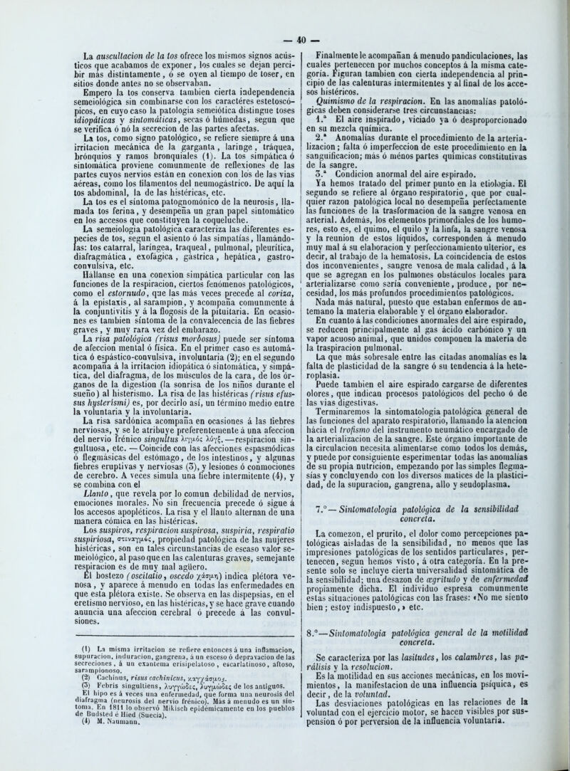 La auscultación de la tos ofrece los mismos signos acús- ticos que acabamos de exponer, los cuales se dejan perci- bir más distintamente , ó se oyen al tiempo de toser, en sitios donde antes no se observaoan. Empero la tos conserva también cierta independencia semeioiógica sin combinarse con los caractéres esteloscó- picos, en cuyo caso la patología semeiótica distingue toses idiopáticas y síníomáíicas, secas ó húmedas, según que se verifica ó nó la secreción de las partes afectas. La tos, como signo patológico, se refiere siempre á una irritación mecánica de la garganta , laringe, tráquea, bronquios y ramos bronquiales (1). La tos simpática ó sintomática proviene comunmente de reflexiones de las partes cuyos nervios están en conexión con los de las vias aéreas, como los filamentos del neumogástrico. De aquí la tos abdominal, la de las histéricas, etc. La tos es el síntomapatognomónico de la neurosis, lla- mada tos ferina, y desempeña un gran papel sintomático en los accesos que constituyen la coquelucne. La semeiologia patológica caracteriza las diferentes es- Í)ecies de tos, según el asiento ó las simpatías, llamándo- as: tos catarral, laríngea, traqueal, pulmonal, pleurítica, diafragmática , exofágica , gástrica , hepática, gastro- convulsiva, etc. flállanse en una conexión simpática particular con las funciones de la respiración, ciertos fenómenos patológicos, como el estornudo, que las más veces precede al coriza, á la epistaxis, al sarampión, y acompaña comunmente á la conjuntivitis y á la flogosis de la pituitaria. En ocasio- nes es también síntoma de la convalecencia de las fiebres graves , y muy rara vez del embarazo. La risa patológica (risiis morbosus) puede ser síntoma de afección mental ó física. En el primer caso es automá- tica ó espáslico-convulsiva, involuntaria (2); en el segundo acompaña á la irritación idiopática ó sintomática, y simpá- tica, del diafragma, de los músculos de la cara, de los ór- ganos de la digestión (la sonrisa de los niños durante el sueño) al histerismo. La risa de las histéricas (risiis efus- sus hysterísmi) es, por decirlo así, un término medio entre la voluntaria y la involuntaria. La risa sardónica acompaña en ocasiones á las liebres nerviosas, y se le atribuye preferentemente á una afección del nervio frénico singultus Xf/iAoc; Xúy^. — respiración sin- gultuosa, etc. —Coincide con las afecciones espasaiódicas ó llegmásicas del estómago, de los intestinos, y algunas fiebres eruptivas y nerviosas (3), y lesiones ó conmociones de cerebro. A veces simula una fiebre intermitente (4), y se combina con el Llanto, que revela por lo común debilidad de nervios, emociones morales. No sin frecuencia precede ó sigue á los accesos apopléticos. La risa y el llanto alternan de una manera cómica en las histéricas. Los suspiros, respiración suspirosa, suspiria, respiratio suspiriosa, cT£vaY¡j.é<;, propiedad patológica de las mujeres histéricas, son en tales circunstancias de escaso valor se- meiológico, al paso que en las calenturas graves, semejante respiración es de muy mal agüero. El bostezo (oscitalio, oscedo xá(j¡jiTi) indica plétora ve- nosa , y aparece á menudo en todas las enfermedades en que esta plétora existe. Se observa en las dispepsias, en el eretismo nervioso, en las histéricas, y se hace grave cuando anuncia una afección cerebral ó precede á las convul- siones. (t) La misma irritación se refiere entonces á una inflamación, supuración, induración, gangrena, á un esceso ó depravación de las secreciones, á un exantema erisipelatoso, escarlatinoso, aftoso, sar.impionoso. (2) Cacliiiius, risus cachinictts, v.i-^^iit5\xQs- (3) Febris singultiens, Ixt-^-^ü^ic, ^uyiawoeí de los antiguos. El hipo es á veces una enfermedad, que forma una neurosis del diafragma (neurosis del nervio frénico). Más á menudo es un sín- toma. En 1811 lo observó Mikisch epidémicamente en los pueblos de Budsted é Hied (Suecia). (4) M. Naumann. Finalmente le acompañan á menudo pandiculaciones, las cuales pertenecen por muchos conceptos á la misma cate- goría. Figuran también con cierta independencia al prin- cipio de las calenturas intermitentes y al final de los acce- sos histéricos. Quimismo de la respiración. En las anomalías patoló- gicas deben considerarse tres circunstancias; 4. El aire inspirado, viciado ya ó desproporcionado en su mezcla química. 2. ' Anomalías durante el procedimiento de la arleria- lizacion; falta ó imperfección de este procedimiento en la sanguificacion; más ó ménos partes químicas constitutivas de la sangre. 3. * Condición anormal del aire espirado. Ya hemos tratado del primer punto en la etiología. El segundo se refiere al órgano respiratorio, que por cual- quier razón patológica local no desempeña perfectamente las funciones de la trasformacion de la sangre venosa en arterial. Además, los elementos primordiales de los humo- res, esto es, el quimo, el quilo y la linfa, la sangre venosa y la reunión de estos líquidos, corresponden á menudo muy mal á su elaboración y perfeccionamiento ulterior, es decir, al trabajo de la hematosis. La coincidencia de estos dos inconvenientes, sangre venosa de mala calidad, á la que se agregan en los pulmones obstáculos locales para arterializarse como sería conveniente, produce, por ne- cesidad, los más profundos procedimientos patológicos. Nada más natural, puesto que estaban enfermos de an- temano la materia elaborable y el órgano elaborador. En cuanto á las condiciones anormales del aire espirado, se reducen principalmente al gas ácido carbónico y un vapor acuoso animal, que unidos componen la materia de la traspiración pulmonal. La que más sobresale entre las citadas anomalías es la falta de plasticidad de la sangre ó su tendencia á la helc- roplasia. Puede también el aire espirado cargarse de diferentes olores, que indican procesos patológicos del pecho ó de las vias digestivas. Terminaremos la sintomatologia patológica general de las funciones del aparato respiratorio, llamando la atención hacia el trofismo del instrumento neumático encargado de la arterializacion de la sangre. Este órgano importante de la circulación necesita alimentarse como todos los demás, y puede por consiguiente esperimentar todas las anomalías de su propia nutrición, empezando por las simples flegma- sías y concluyendo con los diversos matices de la plastici- dad, de la supuración, gangrena, alio y seudoplasma. 1 ° — Sintomatologia patológica de la sensibilidad concreta. La comezón, el prurito, el dolor como percepciones pa- tológicas aisladas de la sensibilidad, no menos que las impresiones patológicas de los sentidos particulares, per- tenecen, según hemos visto, á otra categoría. En la pre- sente solo se incluye cierta universalidad sintomática de la sensibilidad; una desazón de a:griliido y de enfermedad propiamente dicha. El individuo espresa comunmente estas situaciones patológicas con las frases: tNo me siento bien; estoy indispuesto,» etc. 8.—Sintomatologia patológica general de la motilidad concreta. Se caracteriza por las lasitudes, los calambres, las pa- rálisis y la resolución. Es la motilidad en sus acciones mecánicas, en los movi- mientos, la manifestación de una influencia psíquica, es decir, de la voluntad. Las desviaciones patológicas en las relaciones de la voluntad con el ejercicio motor, se hacen visibles por sus- pensión ó por perversión de la influencia voluntaria.