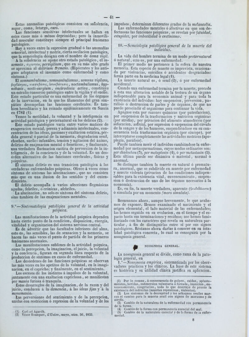 Estas anomalías patológicas consisten en soñolencia, sopor, coma, letargo, caro. Las funciones sensitivas intelectuales se hallan en estos casos más ó ménos deprimidas; pero la inmovili- dad muscular constituye siempre el principal fenómeno patológico. Hay á veces entre la supresión gradual ó las anomalías sensorial, intelectual y motriz, cierta oscilación patológica, que la semeiologia designa con el nombre de coma vigil. A la soñolencia se opone otro estado patológico, el in- somnio, v.'/ou-viv., pervigiliiim, que en su más alto grado se aproxima al delirium Ffemens. (Hipócrates y los anti- guos adoptaron el insomnio como enfermedaci y como síntoma.) El somnambulismo, somnambulismiis, somnus vigilans, pi^^áTiíOí, vj/.TopáTi;, Ú7rvo;3áTr,c-t;, noctambuUsmus, hyp- nobasis , nocti-surgium , oneirodinia activa , constituye un estraño consorcio patológico entre la vigilia y el sueño. Este estado particular es una enfermedad de los órganos de la inervación, en la que los filamentos del gran sim- pático desempeñan las funciones cerebrales. Es tam- bién hereditario y ha reinado epidémicamente en Suecia en 1782 (1). Vemos la motilidad, la voluntad y la inteligencia en actividad patológica y preternatural en los delirios (2). Este estado patológico varía entre varios matices de exageración mental, pereza y adinamia intelectuales, con- centración de las ideas, pasiones y exaltación estática, pér- dida general ó parcial de la memoria, degradación senil, chochez, sueuo> infantiles, tensión y agitación del ánimo, delirios de enajenación mental ó frenéticos, y finalmente, una verdadera fluctuación caótica de perversión de la in- teligencia, de la conciencia y de la voluntad. Es un des- orden alternativo de las funciones cerebrales, físicas y psíquicas. El síntoma delirio es una transición patológica á las verdaderas enfermedades psíquicas. Ofrece á veces como síntoma de síntoma las alucinaciones, que no consisten más que en una ilusión de los sentidos y del enten- dimiento. El delirio acompaña á varias afecciones ílegmásicas agudas, febriles, ó crónicas, afebriles. La alucinación, no solo es síntoma del síntoma delirio, sino también de las enajenaciones mentales. 9.°—Siníomatologia patológica general de la actividad psíquica. Las manifestaciones de la actividad psíquica dependen hasta cierto punto de la condición, disposición, energía, vitalidad y organización del sistema nervioso central. Es de advertir que las facultades inferiores del alma, esto es, las sensibles, las de sensación y la memoria, se hacen las más veces el punto de partida de los primeros fenómenos anormales. Las manifestaciones sublimes de la actividad psíquica, como la percepción, la imaginación, el juicio, la voluntad y la conciencia, figuran en segunda línea respecto de la producción de síntomas en casos de enfermedad. Los desórdenes de las funciones psíquicas se observan las más veces en los apetitos de la voluntad, en la imagi- nación, en el capricho; y ttnalmente, en el sentimiento. Los escesos de los instintos á impulsos de la voluntad, juntamente con una exaltación caprichosa, se manifiestan por manía furiosa ó tranquila. Estos desarreglos de la imaginación, de la razón y del juicio, conducen á h-demencia, á las ideas fijas y á la monomanía. tas perversiones del sentimiento y de la percepción, unidas con restricción ó represión de la voluntad y de los (1) Cari ad Agardh. (2) Véase Bousquet, VUnion, mayo, núm. 56, 1833. impulsos, determinan diferentes grados de la melancolía. Las enfermedades mentales ó afectivas en que son de- fectuosas las funciones psíquicas, se revelan por fatuidad, estupidez, por imbecilidad ó cretitiismo. iO.Semeiologia patológica general de la muerte del individúo. La vida del hombre termina de un modo preternaluraí ó natural, ecto es, por una enfermedad. El primer modo no pertenece á la esfera de nuestra memoria. Esta especie de muerte es imprevista, ocasiona- da por violencias, suicidios ó accidentes desgraciados: forma parte en la medicina legal (d). La muerte natural es, ó senil (2), ó por enfermedad accidental. Cuando una enfermedad termina por la muerte, precede á esta una alteración notable de la tcstura de un órgano indispensable para la economía animal y para toda la existencia del individuo: hay suspensión, perversión, pa- rálisis ó destrucción de partes y de órganos, de que no puede prescindir el organismo para continuar la vida. Apágase esta por razones químicas (por putrefacción), por suspensión ele la trasformacion y nutrición orgánicas (por atrofia), ñor privación del alimento atmosférico (por sofocación, asnxia), por supresión ó suspensión del círculo de la sangre y de los humores, suspendiéndose en su con- secuencia toda trasformacion orgánica (por síncope), por interceptarse completamente las actividades motrices (apo- plegía, parálisis). Puede también morir el individuo cambiándose la enfer- medad por metasquematismo, cuyos modos ordinarios son: per diadochen (3), per metaptosín (4), ó per metastasin (5). Esta última puede ser dinámica ó material, normal ó anormal. Se distingue también la muerte en natural ó prematu- ra, anormal, que se subdivide en muerte por enfermedad y muerte violenta (privación de las condiciones indispen- sables para la existencia vital, envenenamiento, suspen- sión ó destrucción de uno de los órganos necesarios á la economía). Es, en fin, la muerte verdadera, aparente («J^s-jíoSávcTo?) ó simulada por un momento (mors simúlala). Resumamos ahora, aunque brevemente, lo que acaba- mos de exponer. Hemos examinado el nacimiento y el origen elemental, el lado material de las enfermedades; las hemos seguido en su evolución, en el tiempo y el es- pacio hasta sus terminaciones y residuos; nos hemos fami- liarizado con los caracteres que revela su naturaleza par- ticular , á fin de distinguirlas entre sí por sus signos patológicos. Réstanos ahora darlas á conocer en su tota- lidad patológica concreta, lo cual se conseguirá por la nosognosia general. ^ NOSOGNOSIA GENERAL. La nosognosia general se divide, como rama de la pato- logia general, en i.° —Nosognosia empírica, sistematizada por los obser- vadores prácticos y los clínicos. La base de este sistema es histórica y su utilidad clínica justifica su aplicación. (1) Por lo coiuiiD , á consecuencia de golpes, caídas, aplasta- mientos, heridas, submersion voluntaria ó forzada , inanición , en- venenamiento, congelación, lodo lo que destruye de pronto la existencia del individuo (muertes repentinas, violentas). (2) Los síntomas de la decrepitud y los achaques seniles mar- can el camino para la muerte senil con signos de marasmo y de atrofla. (5) Cambio de la naturaleza de la enfermedad con permanencia de la forma. (4) Cambio de la forma con permanencia esencial del mal. (o) Cambio de la naturaleza esencial y de la forma de la enfer- medad. 8