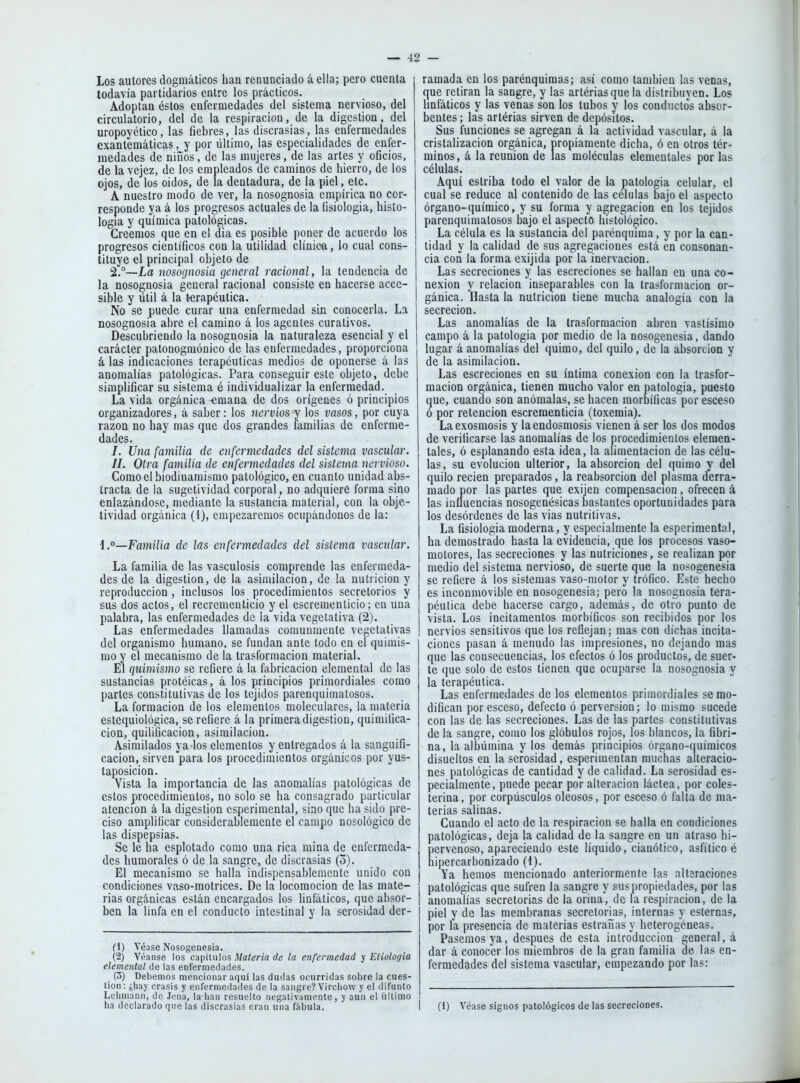 Los autores dogmáticos han renunciado á ella; pero cuenta todavía partidarios entre los prácticos. Adoptan éstos enfermedades del sistema nervioso, del circulatorio, del de la respiración, de la digestión, del uropoyético, las fiebres, las discrasias, las enfermedades exantemáticas, y por último, las especialidades de enfer- medades de niños, de las mujeres, de las artes y oficios, de la vejez, de los empleados de caminos de hierro, de los ojos, de los oidos, de la dentadura, de la piel, etc. A nuestro modo de ver, la nosognosia empírica no cor- responde ya á los progresos actuales de la fisiología, histo- logía y química patológicas. Creemos que en el dia es posible poner de acuerdo los progresos científicos con la utilidad clínica, lo cual cons- tituye el principal objeto de 2.°—La nosognosia general racional, la tendencia de la nosognosia general racional consiste en hacerse acce- sible y útil á la t-erapéulica. No se puede curar una enfermedad sin conocerla. La nosognosia abre el camino á los agentes curativos. Descubriendo la nosognosia la naturaleza esencial y el carácter patonogmónico de las enfermedades, proporciona á las indicaciones terapéuticas medios de oponerse á las anomalías patológicas. Para conseguir este objeto, debe simplificar su sistema é individualizar la enfermedad. La vida orgánica -emana de dos orígenes ó principios organizadores, á saber: los nervios y los vasos, por cuya razón no hay mas que dos grandes familias de enferme- dades. /. Ufia familia de enfermedades del sistema vascular. 11. Otra familia de enfermedades del sistema nervioso. Como el biodinamismo patológico, en cuanto unidad abs- tracta de la sugetividad corporal, no adquiere forma sino enlazándose, mediante la sustancia material, con la obje- tividad orgánica (1), empezaremos ocupándonos de la: i.Familia de las enfermedades del sistema vascular. La familia de las vasculosis comprende las enfermeda- des de la digestión, de la asimilación, de la nutrición y reproducción, inclusos los procedimientos secretorios y sus dos actos, el recrementicio y el escrementicio; en una palabra, las enfermedades de la vida vegetativa (2). Las enfermedades llamadas comunmente vegetativas del organismo humano, se fundan ante todo en el quimis- mo y el mecanismo de la trasformacion material. El quimismo se refiere á la fabricación elemental de las sustancias protéicas, á los principios primordiales como partes constitutivas de los tejidos parenqu¡matosos. La formación de los elementos moleculares, la materia estequiológica, se refiere á la primera digestión, quimiüca- cion, quilificacion, asimilación. Asimilados ya los elementos y entregados á la sanguifi- cacion, sirven para los procedimientos orgánicos por yus- taposicion. Vista la importancia de las anomalías patológicas de estos procedimientos, no solo se ha consagrado particular atención á la digestión esperiraental, sino que ha sido pre- ciso amplificar considerablemente el campo nosológico de las dispepsias. Se le ha esplotado como una rica mina de enfermeda- des humorales ó de la sangre, de discrasias (3). El mecanismo se halla indispensablemente unido con condiciones vaso-motrices. De la locomoción de las mate- rias orgánicas están encargados los linfáticos, que absor- ben la linfa en el conducto intestinal y la serosidad der- (1) Véase Nosogenesia. (2) Véanse los capítulos Materia de la enfermedad y Etiología elemental de las enfermedades. (o) Debemos mencionar aquí las dudas ocurridas sobre la cues- tión : ¿hay crasis y enfermedades de la sangre? Vircliow y el difunto Lelimann, de Jena, la han resuelto negativamente, y aun el último ha declarado que las discrasias eran una fábula. ramada en los parénquimas; así como también las venas, que retiran la sangre, y las arlériasque la distribuyen. Los linfáticos y las venas son los tubos y los conductos absor- bentes ; las artérias sirven de depósitos. Sus funciones se agregan á la actividad vascular, á la cristalización orgánica, propiamente dicha, ó en otros tér- minos, á la reunión de las moléculas elementales por las células. Aquí estriba todo el valor de la patología celular, el cual se reduce al contenido de las células bajo el aspecto órgano-químico, y su forma y agregación en los tejidos parenquimalosos bajo el aspecto histológico. La célula es la sustancia del parénquiraa, y por la can- tidad y la calidad de sus agregaciones está en consonan- cia con la forma exijida por la inervación. Las secreciones y las escreciones se hallan en una co- nexión y relación inseparables con la trasformacion or- gánica, nasta la nutrición tiene mucha analogía con la secreción. Las anomalías de la trasformacion abren vastísimo campo á la patología por medio de la nosogenesia, dando lugar á anomalías del quimo, del quilo, de la absorción y de la asimilación. Las escreciones en su íntima conexión con la trasfor- macion orgánica, tienen mucho valor en patología, puesto que, cuando son anómalas, se hacen morbíficas por esceso ó por retención escreraenticía (toxemia). La exosmosis y laendosmosis vienen á ser los dos modos de verificarse las anomalías de los procedimientos elemen- tales, ó esplanando esta idea, la alimentación de las célu- las, su evolución ulterior, la absorción del quimo y del quilo recien preparados, la reabsorción del plasma derra- mado por las partes que exijen compensación, ofrecen á las influencias nosogenésicas bastantes oportunidades para los desórdenes de las vías nutritivas. La fisiología moderna, y especialmente la esperiraental, ha demostrado hasta la evidencia, que los procesos vaso- motores, las secreciones y las nutriciones, se realizan por medio del sistema nervioso, de suerte que la nosogenesia se refiere á los sistemas vaso-motor y trófico. Este hecho es inconmovible en nosogenesia; pero la nosognosia tera- péutica debe hacerse cargo, además, de otro punto de vista. Los incitamentos morbíficos son recibidos por los nervios sensitivos que los reflejan: mas con dichas incita- ciones pasan á menudo las impresiones, no dejando mas que las consecuencias, los efectos ó los productos, de suer- te que solo de estos tienen que ocuparse la nosognosia y la terapéutica. Las enfermedades de los elementos primordiales se mo- difican por esceso, defecto ó perversión; lo mismo sucede con las de las secreciones. Las de las partes constitutivas de la sangre, como los glóbulos rojos, los blancos, la fibri- na, la albúmina y los demás principios órgano-químicos disueltos en la serosidad, esperimentan muchas alteracio- nes patológicas de cantidad y de calidad. La serosidad es- pecialmente, puede pecar por alteración láctea, por coles- terina, por corpúsculos oleosos, por esceso ó falta de ma- terias salinas. Cuando el acto de la respiración se halla en condiciones patológicas, deja la calidad de la sangre en un atraso h¡- pervenoso, apareciendo este líquido, cianólico, asfítico é hipercarbonizado (1). Ya hemos mencionado anteriormente las allaraciones patológicas que sufren la sangre y sus propiedades, por las anomalías secretorias de la orina, de la respiración, de la piel y de las membranas secretorias, internas y esternas, por la presencia de materias estraiias y heterogéneas. Pasemos ya, después de esta introducción general, á dar á conocer los miembros de la gran familia de las en- fermedades del sistema vascular, empezando por las: i (1) Véase signos patológicos de las secreciones.