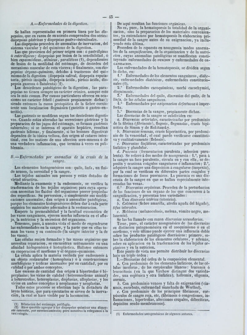 A.—Enfermedades de la digestión. Se hallan representadas en primera línea por las dis- pepsias, que en razón de su asiento comprenden dos séries: dispepsias gástricas y dispepsias gastr o-intestinales. Las dispepsias proceden de anomalías de inervación, del sistema vascular y del quimisrao de la digestión. Las que provienen del primer origen son: ó gastrálgicas ó enterálgicas; dispepsias por lesión de la sensibilidad, ó bien espasmódicas, atónicas, paralíticas (i), dependientes de lesión de la motilidad del estómago, de desorden del mecanismo muscular de esta viscera; ó finalmente, son dis- pepsias órgano-químicas, debidas á trastornos del qui- mismode lá digestión (dispepsia salival, dispepsia esputa- toria, pirosis insípida, dispepsia acida, pirósis ácida, dis- pepsia gaseosa ó flatulenta) (2). Los desórdenes patológicos de la digestión, las para- pepsias no tienen siempre un carácter crónico, aunque esto sea lo más común. Por causas particulares ofrecen en oca- siones un carácter febril (gastrosis propiamente dichas); siendo entonces la razón protopática de la fiebre coexis- tente una localización ílegmásica (gastritis ó gastro-en- teritis). Las gastrosis se modifican según los desórdenes digesti- vos. Cuando están alteradas las secreciones gástricas y la preparación de los jugos del estómago, se forman gastrosis saburrales; si se interesa el aparato hepático, resultan gastrosis biliosas, y finalmente, si las lesiones digestivas dependen de la túnica vellosa, dan origen al catarro intes- tinal, con los matices de una afección sero-mucosa ó de una verdadera inflamación, que termina á veces en poli- blennia. B.—Enfermedades por anomalías de la crasis de la sangre. Los elementos histogenésicos son: quilo, linfa, un flui- do acuoso, la serosidad y la sangre. Los tejidos animales son porosos y están dotados de virtud atractiva. Mediante la exosmosis y la endosmosis, se verifica la trasformacion de los tejidos orgánicos; para cuya opera- ción necesitan los fluidos del organismo poseer propieda- des específicas. Su perversión, ó simplemente sus modifi- caciones anormales, dan origen á anomalías patológicas, porque los elementos histogenésicos deben dar á cada parte orgánica los materiales adecuados á la restauración. Empero la permeabilidad y la facultad exosmótica de los vasos sanguíneos, ejercen mucha influencia en el aflu- jo, la nutrición y la secreción del organismo. Tenemos, pues, á nuestra vista el modo de engendrarse las enfermedades en la sangre, y la parte que en ellas to- man los vasos y su contenido (la sangre interior y la de los vasos). Las células recien formadas y las masas orgánicas que necesitan reparación, se encuentran mutuamente en una afinidad histogenésica é histoplástica. Hállanse entonces en cooperación el raorfismo y el órgano-quiraismo. La célula aplica la materia recibida por endosmosis á un objeto restaurador (homoplasia) ó á construcciones morfológicas y tróficas anormales por su cantidad, por su calidad ó por ambos conceptos. Los escesos de cantidad dan origen á hipertrofias é hi- perplasias; los vicios de calidad (heteromorfismo animal) á lieterotrofias, heteroplasias, displasias, alloplasias, y los vicios en ambos conceptos á neoplasmas y neoplasias. Todos estos procesos se efectúan bajo la dictadura de leyes bióticas, que para ejecutarlos se sirven de la inerva- ción, la cual se hace visible por la locomoción. (1) Dilatación del estómago, polifagia. (2) Háse querido agregar á las dispepsias químicas una dispep- sia venennia, por envenenamiento; pero nosotros la relegamos á la toxicoiogia. De aquí resultan las funciones orgánicas. No es, pues, la hematopoesis la totalidad de la organi- zación, sino la preparación de los materiales convenien- tes , ya entendamos por hematopoesis la elaboración pri- mordial de la sangre antes de su oxigenación, ya inclu- yendo esta última. Proceden de lo espuesto en nosognosia modos anorma- les de la sanguificacion, de la organización y de la mitri- cion, cuyas anomalías patológicas se manifiestan consti- tuyendo enfermedades de función y enfermedades de or- ganización. Las enfermedades de la hematopoesis, se dividen según lo dicho, en: 1. ° Enfermedades de los elementos sanguíneos, diáte- sis, enfermedades dialésicas, enfermedades constitucio- nales (4). 2. ° Enfermedades cacoquímicas, raorbi cacochyraicí, disqiiimosis. 3. ° Enfermedades del quilo, discrasias del quilo, de !a linfa, de las células sanguíneas. 4.  Enfermedades por oxigenación defectuosa ó imper- fecta. 5.  Discrasias de la sangre, propiamente dichas. Las discrasias de la sangre se subdividen en: a. Discrasias arteriales, caracterizadas por predominio de la fibrina (fibrinosis), flogosis, flegmasías, crasis hipi- nótica de Simón y de Rokitansky. b. Discrasias venosas, crasis hiperinótica, por predomi- nio de la venosidad, el cual puede verificarse cuantitati- va y cualitativamente (flebosis). c. Discrasias linfáticas, caracterizadas por predominio linfático y glandular. d. Puoemia (fermentación purulenta, infección puru- lenta). Se refiere á dos modos de nosogcnesia : 1.°, pasa á la sangre un foco purulento, circula en y con ella, se de- posita y ocasiona coágulos sanguíneos é inflamación; 2.°, adquiere la sangre una disposición á coagularse (inopexia), por la cual se verifican en diferentes partes coágulos y formaciones de focos puoémicos. La puoemia es una dis- crasia de la sangre en que se hallan especialmente inte- resadas las venas. G.° Discrasias orgánicas. Proceden de la perturbación de las funciones de un órgano de los que concurren á la sanguificacion, y presentan tres variedades: a. Una discrasia ictérica (ictericia). b. Colémica (fiebre amarilla, atrofia aguda del hígado), tifus icterodes. c. Melánica (melanocolosis, melena, vómito negro, me- lanemia). Se las ha llamado con razón discrasias secundarias. Tiene, pues, el carácter nosogcnésico de las discrasias su distinción patognomónica en el zooquimismo ó en el morfismo, y este último puede ejercer una influencia doble sobre los productos patológicos discrásicos: primero, so- bre la elaboración de los elementos celulares, y además, sobre su aplicación en la trasformacion de los tejidos or- gánicos y en la nutrición. Este punto de vista nos permite distribuir las discrasias bajo un triple órden : I.—Discrasias del órden de la composición elemental. a. Con predominio de los elementos linfáticos, de las cé- lulas incoloras, de los corpúsculos blancos: leucemia ó leucocitosis (en la que Virchow distingue dos varieda- des, una esplénica y otra linfática), hidremia, oligemia, anemia. b. Con predominio venoso y falta de oxigenación (cia- nosis, escorbuto, enfermedad manchada de Werihof). c. Con predominio de los principios fibrinosos, cor- púsculos de sangre roja, etc. (fibrinosis ó congestiones, in- flamaciones, hipertrofias, afecciones crupales, difteríticas, depósitos seudo-membranosos). (1) Entermedades autogenésicas de algunos autores.