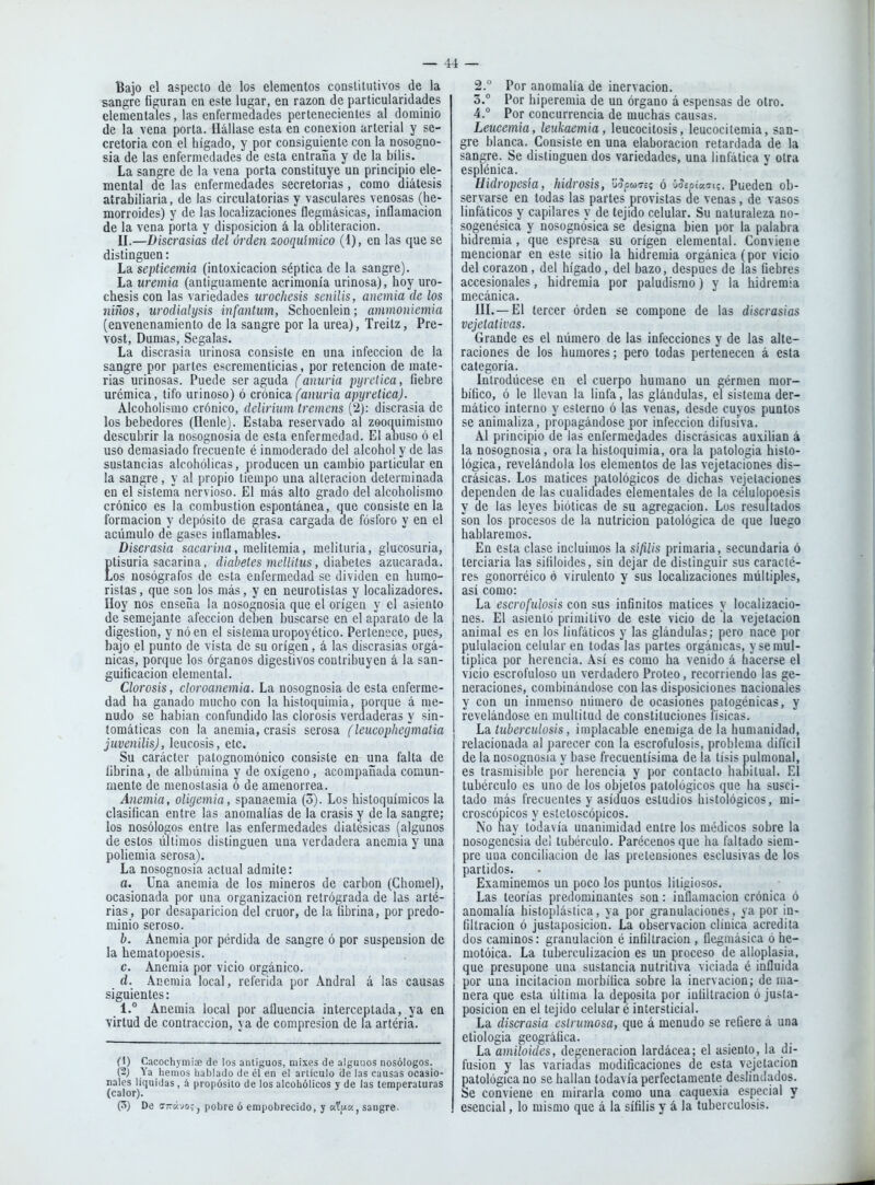 Bajo el aspecto de los elementos constitutivos de la sangre figuran en este lugar, en razón de particularidades elementales, las enfermedades pertenecientes al dominio de la vena porta. Uállase esta en conexión arterial y se- cretoria con el hígado, y por consiguiente con la nosogno- sia de las enfermedades de esta entraña y de la bilis. La sangre de la vena porta constituye un principio ele- mental de las enfermedades secretorias, como diátesis atrabiliaria, de las circulatorias y vasculares venosas (he- morroides) y de las localizaciones flegniásicas, inflamación de la vena porta y disposición á la obliteración. II.—Discrasias del orden zooquímico (1), en las que se distinguen: La septicemia (intoxicación séptica de la sangre). La uremia (antiguamente acrimonia urinosa), hoy uro- chesis con las variedades urochesis senilis, anemia de los niños, urodialysis infantum, Schoenlein; ammoniemia (envenenamiento de la sangre por la urea), Treitz, Pre- vost, Dumas, Segalas. La discrasia urinosa consiste en una infección de la sangre por partes escrementicias, por retención de mate- rias urinosas. Puede ser aguda (anuria jnjrctica, fiebre urémica, tifo urinoso) ó cróüka, (anuria apyretica). Alcoholismo crónico, delirium tremens (2): discrasia de los bebedores (Benle). Estaba reservado al zoociuimismo descubrir la nosognosia de esta enfermedad. El anuso ó el uso demasiado frecuente é inmoderado del alcohol y de las sustancias alcohólicas, producen un cambio particular en la sangre, y al propio tiempo una alteración determinada en el sistema nervioso. El más alto grado del alcoholismo crónico es la combustión espontánea, que consiste en la formación y depósito de grasa cargada de fósforo y en el acumulo de gases inflamables. Discrasia sflcfi»'i?ía, raelitemia, melituria, glucosuria, Etisuria sacarina, diabetes mellitus, diabetes azucarada, os nosógrafos de esta enfermedad se dividen en humo- ristas , que son los más, y en neurotistas y localizadores. Hoy nos enseña la nosognosia que el origen y el asiento de semejante afección deben buscarse en el aparato de la digestión, y nóen el sistema uropoyético. Pertenece, pues, bajo el punto de vista de su origen, á las discrasias orgá- nicas, porque los órganos digestivos contribuyen á la san- guificacion elemental. Clorosis, cloroanemia. La nosognosia de esta enferme- dad ha ganado mucho con la histoquimia, porque á me- nudo se hablan confundido las clorosis verdaderas y sin- tomáticas con la anemia, crasis serosa (leucophegmalia juvenilisj, leucosis, etc. Su carácter patognomónico consiste en una falta de fibrina, de albúmina y de oxígeno, acompañada comun- mente de menostasia ó de amenorrea. Anemia, oligemia, spanaemia (3). Los histoquímicos la clasifican entre las anomalías de la crasis y de la sangre; los nosóloaos entre las enfermedades diatésicas (algunos de estos últimos distinguen una verdadera anemia y una poliemia serosa). La nosognosia actual admite: a. Una anemia de los mineros de carbón (Chomel), ocasionada por una organización retrógrada de las arté- rias, por desaparición del crúor, de la fibrina, por predo- minio seroso. h. Anemia por pérdida de sangre ó por suspensión de la hematopoesis. c. Anemia por vicio orgánico. d. Anemia local, referida por Andral á las causas siguientes: 1.° Anemia local por afluencia interceptada, ya en ■virtud de contracción, ya de compresión de la artéria. el) Cacochymise de los antiguos, mixes de algunos nosólogos. (2) Ya liemos hablado de él en e! arlículo de las causas ocasio- nales líquidas, á propósito de los alcohólicos y de las temperaturas (calor). (5) De ffrávo: j pobre ó empobrecido, y «?/>tc<, sangre- 2. ° Por anomalía de inervación. 3. ° Por hiperemia de un órgano á espensas de otro. 4. ° Por concurrencia de muchas causas. Leucemia, leukaemia, leucocitosis, leucociíemia, san- gre blanca. Consiste en una elaboración retardada de la sangre. Se distinguen dos variedades, una linfática y otra esplénica. Hidropcsia, hidrosis, 'úrJcuTeí ó víepíacrts. Pueden ob- servarse en todas las partes provistas de venas, de vasos linfáticos y capilares y de tejido celular. Su naturaleza no- sogenésica y nosognosica se designa bien por la palabra hidremia , que espresa su origen elemental. Conviene mencionar en este sitio la hidremia orgánica (por vicio del corazón , del hígado, del bazo, después de las fiebres accesionales, hidremia por paludis.mo) y la hidremia mecánica. III.—El tercer orden se compone de las discrasias vejeíativas. Grande es el número de las infecciones y de las alte- raciones de los humores; pero todas pertenecen á esta categoría. Introdúcese en el cuerpo humano un gérmen mor- bífico, ó le llevan la linfa, las glándulas, el sistema der- mático interno y esterno ó las venas, desde cuyos puntos se animaliza, propagándose por infección difusiva. Al principio de las enfermedades discrásicas auxilian á la nosognosia, ora la histoquimia, ora la patología histo- lógica, revelándola los elementos de las vejetaciones dis- crásicas. Los matices patológicos de dichas vejetaciones dependen de las cualidades elementales de la célulopoesis y de las leyes bióticas de su agregación. Los resultados son los procesos de la nutrición patológica de que luego hablaremos. En esta clase incluimos la sífilis primaria, secundaria ó terciaria las sifitoides, sin dejar de distinguir sus caracté- res gonorréico ó virulento y sus locahzaciones múltiples, asi como: La escrofulosis con sus infinitos matices y localizacio- nes. El asiento primitivo de este vicio de la vejetacioa animal es en los linfáticos y las glándulas; pero nace por pululacion celular en todas las partes orgánicas, y se mul- tiplica por herencia. Asi es como ha venido á hacerse el vicio escrofuloso un verdadero Proteo, recorriendo las ge- neraciones, combinándose con las disposiciones nacionales y con un inmenso número de ocasiones patogénicas, y revelándose en multitud de constituciones físicas. La tuberculosis, implacable enemiga de la humanidad, relacionada al parecer con la escrofulosis, problema difícil de la nosognosia y base frecuentísima de la tisis pulmonal, es trasmisible poV herencia y por contacto hahitual. El tubérculo es uno de los objetos patológicos que ha susci- tado más frecuentes y asiduos estudios histológicos, mi- croscópicos y estetoscópicos. No hay todavía unanimidad entre los médicos sobre la nosogenesia del tubérculo. Parécenos que ha faltado siem- pre una conciliación de las pretensiones esclusivas de los partidos. Examinemos un poco los puntos litigiosos. Las teorías predominantes son: inflamación crónica ó anomalía histcplástica, ya por granulaciones, ya por in- filtración ó justaposicion. La observación clínica acredita dos caminos: granulación é infiltración , üegmásica ó he- motóica. La tuberculización es un proceso de alloplasia, que presupone una sustancia nutritiva viciada é influida por una incitación morbífica sobre la inervación; de ma- nera que esta última la deposita por infiltración ó justa- posición en el tejido celular é intersticial. La discrasia estrumosa, que á menudo se refiere á una etiología geográfica. La amiloides, degeneración lardácea; el asiento, la di- fusión y las variadas modificaciones de esta vejetacion patológica no se hallan todavía perfectamente deslindados. Se conviene en mirarla como una caquexia especial y esencial, lo mismo que á la sífilis y á la tuberculosis.