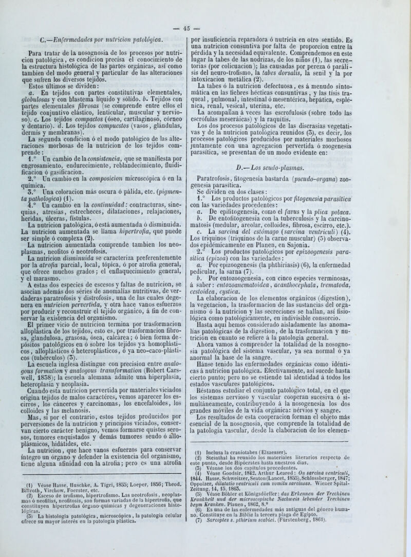 C.—Enfermedades por nutrición patológica. Para tratar de la nosognosia de los procesos por nutri- ción patológica, es condición precisa el conocimiento de la estructura histológica de las partes orgánicas, así como también del modo general y particular de las alteraciones que sufren los diversos tejidos. Estos últimos se dividen: a. En tejidos con partes constitutivas elementales, globulosas y con blastema líquido y sólido, b. Tejidos con partes elementales fibrosas (se comprende entre ellos el tejido conjuntivo elástico, lenticular, muscular y nervio- so), c. Los tejidos compactos (óseo, cartilaginoso, córneo y dentario), d. Los tejidos compuestos (vasos, glándulas, dermis y membranas). La segunda condición ó el modo patológico de las alte- raciones morbosas de la nutrición de los tejidos com- prende : 1. ° ün cambio de la consistencia, que se raaniüesta por engrosamiento, endurecimiento, reblandecimiento, fluidi- ficacion ó gasificación. 2. ° Un cambio en la composición microscópica ó en la química. 3.  Una coloración más oscura ó pálida, etc. {pigmen- ta pathologica) (1). 4. ° Un cambio en la continuidad: contracturas, sine- quias, atresias, estrecheces, dilataciones, relajaciones, heridas, úlceras, fístulas. La nutrición patológica, ó está aumentada ó disminuida. La nutrición aumentada se llama hipertrofia, que puede ser simple ó complexa (2). La nutrición aumentada comprende también los neo- plasmas, neófitos ó neotrofosis. La nutrición disminuida se caracteriza preferentemente por la atrofia parcial, local, tópica, ó por atrofia general, que ofrece muchos grados; el enflaquecimiento general, y el marasmo. A estas dos especies de escesos y faltas de nutrición, se asocian además dos séries de anomalías nutritivas, de ver- daderas paratrofosis y distrofosis, una de las cuales dege- nera en nutrición perverti-da, y otra hace vanos esfuerzos por producir y reconstruir el tejido orgánico, á fin de con- servar la existencia del organismo. El primer vicio de nutrición termina por trasformacion alloplástica de los tejidos, esto es, por trasformacion fibro- sa, glandulosa, grasosa, ósea, calcárea; ó bien forma de- pósitos patológicos en ó sobre los tejidos ya homoplásti- cos, alloplásticos ó heteroplásticos, ó ya neo-caco-plásti- cos (tubérculos) (3). La escuela inglesa distingue con precisión entre analo- gous formation y analogous transformalion (Robert Cars- well, 1858); la escuela alemana admite una hiperplasia, heteroplasia y neoplasia. Cuando esta nutrición pervertida por materiales viciados origina tejidos de malos caractéres, vemos aparecer los es- cirros, los cánceres y carcinomas, los encefaloides, los colloides y las melanosis. Mas, si por el contrario, estos tejidos producidos por perversiones de la nutrición y principios viciados, conser- van cierto carácter benigno, vemos formarse quistes sero- sos, tumores enquistados y demás tumores seudo ó allo- plásmicos, hidátides, etc. La nutrición, que hace vanos esfuerzos para conservar integro un órgano y defender la existencia del organismo, tiene alguna afinidad con la atrofia; pero es una atrofia (1) Véase Hasse, Huschke, A. Tigri, 183S; Loeper, 1856; Theod. BiTlroth, Virchow, Foerster, etc. (2) Esceso de U'ofismo, liipertrofismo. Las neotrofosis, neoplas- mas ó neofilias, neoOtosis, son formas variadas de la iiipertroGa, que constituyen hipertroüas órgano-químicas y degeneraciones histo- lógicas. (5) La histologia patológica, microscópica , la patologia celular ofrece su mayor interés en la patologia plástica. por insuficiencia reparadora ó nutricia en otro sentido. Es una nutrición consuntiva por falta de proporción entre la pérdida y la necesidad equivalente. Comprendemos en este lugar la tabes de las nodrizas, de los niños (1), las secre- torias (por colicuación); las causadas por pereza ó paráli- sis del neuro-trofismo, la tabes dorsalis, la senil y la por intoxicación metálica (2). La tabes ó la nutrición defectuosa, es á menudo sinto- mática en las fiebres héclicas consuntivas, y las tisis tra- queal, pulmonal, intestinal ó mesenlérica, hepática, espié- nica, renal, vesical, uterina, etc. La acompañan á veces las escrofulosis (sobre todo las escrófulas meseráicas) y la raquitis. Los dos procesos patológicos de las discrasias vegetati- vas y de la nutrición patológica reunidos (3), es decir, los procesos patológicos producidos por materiales morbosos juntamente con una agregación pervertida ó zoogenesia parasítica, se presentan de un modo evidente en: D.—Los seudo-plasmas. Paratrofosis, fitogenesia bastarda {pseudo-organa) zoo- genesia parasítica. Se dividen en dos clases: i ° Los productos patológicos por fitogenesia parasítica con las variedades procedentes: a. De epifitogenesia, como el favus y la plica polaca. b. De entofitogenesia con la tuberculosis y la carcino- matosis (medular, areolar, colloides, fibrosa, escirro, etc.). c. La sarcina del estómago {sarcina ventriculi) (4). Los triquinos (triquines de la carne muscular) (5) observa- dos epidémicamente en Plañen, en Sajonia. 2.° Los productos patológicos por epizoogenesis para- sítica (epizoa) con las variedades: a. Por epizoogenesis (la phthiriasis) (6), la enfermedad pedicular, la sarna (7). b. Por entozoogenesia, con cinco especies verminosas, á saber: entozoanematoidea, acanthocephala, trematoda, cestoidea, cijstica. La elaboración de los elementos orgánicos (digestión), la vegetación, la trasformacion de las sustancias del orga- nismo ó la nutrición y las secreciones se hallan, así fisio- lógica como patológicamente, en indivisible consorcio. Hasta aquí hemos considerado aisladamente las anoma- lías patológicas de la digestión, de la trasformacion y nu- trición en cuanto se refiere á la patologia general. Ahora vamos á comprender la totalidad de la nosogno- sia patológica del sistema vascular, ya sea normal ó ya anormal la base de la sangre. Hánse tenido las enfermedades orgánicas como idénti- cas á nutrición patológica. Efectivamente, así sucede hasta cierto punto; pero no se estiende tal identidad á todos los estados vasculares patológicos. Réstanos estudiar el conjunto patológico total, en el que los sistemas nervioso y vascular cooperan sucesiva ó si- multáneamente, contribuyendo á la nosogenesia los dos grandes móviles de la vida orgánica: nérvios y sangre. Los resultados de esta cooperación forman el objeto más esencial de la nosognosia, que comprende la totalidad de la patologia vascular, desde la elaboración de los eleraen- (1) Inclusa la craniotabes (Elsaesser). (2) Steinlha! ha reunido los materiales literarios respecto de este punto, desde Hipócrates hasta nuestros dias. (5) Véanse los dos capítulos precedentes. (4) Véase Goodsir, 1842. Arlhur Leared : On sarcina ventriculi, 1844. Hasse, Schweitzer,Seaton(Lancet, 18oo),Schlossberger, 1847; Oppolzer, dilalatio ventriculi cum vomita sarcinoso. Wiener Spital- Zeitung, 14, 15,1863. (5) Véase Boliler et Konigsdórffer: das Erkennen der Trechinen Krankheit und der microscopische Nachweis lebender Trechinen beym Kranken. Plauen, 1862, 8.» (6) Es una de las enfermedades más antiguas del género huma- no. Constituye en la Biblia la tercera plaga de Egipto. (7) Sarco'ptes s. plhirium scabiei. (Fürsienberg, 1861).