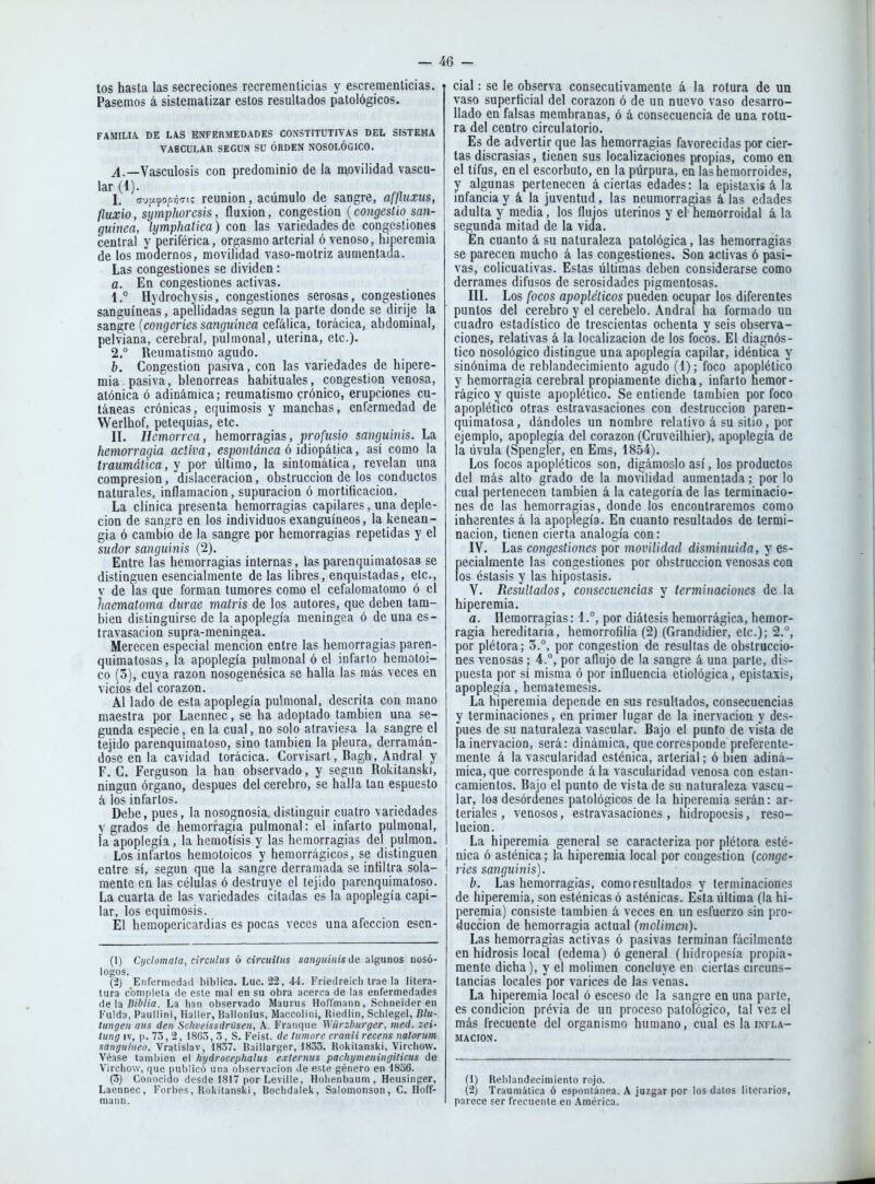 tos hasta las secreciones recrementicias y escrementicias. Pasemos á sistematizar estos resultados patológicos. FAMILIA. DE LAS ENFERMEDADES CONSTITUTIVAS DEL SISTEMA VASCULAR SEGUN SU ORDEN NOSOLÓGICO. Vasculosis con predominio de la movilidad vascu- lar (1). I. o-upiyofvíTi; reunión, acumulo de sangre, affliixus, fluxio, symphoresis, fluxión, congestión (congfcsíío san- guinea, lymphatica) con las variedades de congestiones central y periférica, orgasmo arterial ó venoso, hiperemia de los modernos, movilidad vaso-motriz aumentada. Las congestiones se dividen: a. En congestiones activas. 1, ° Hydrochysis, congestiones serosas, congestiones sanguíneas, apellidadas según la parte donde se dirije la sangre {congeries sanguínea cefálica, torácica, abdominal, pelviana, cerebral, pulmonal, uterina, etc.). 2. ° Reumatismo agudo. b. Congestión pasiva, con las variedades de hipere- mia pasiva, blenorreas habituales, congestión venosa, atónica ó adinámica; reumatismo crónico, erupciones cu- táneas crónicas, equimosis y manchas, enfermedad de Werlhof, petequias, etc. II. Hemorrea, hemorragias, profusio sanguinis. La hemorragia activa, es^o»íá?!ea ó idiopática, así como la traumática, y por último, la sintomática, revelan una compresión, dislaceracion, obstrucción de los conductos naturales, inflamación, supuración ó mortificación. La clínica presenta hemorragias capilares, una deple- cion de sangre en los individuos exanguíneos, la kenean- gia ó cambio de la sangre por hemorragias repetidas y el sudor sanguinis (2). Entre las hemorragias internas, las parenquimatosas se distinguen esencialmente délas libres, enquistadas, etc., v de las que forman tumores como el cefalomatomo ó el haematoma durae matris de los autores, que deben tam- bién distinguirse de la apoplegía meningea ó de una es- travasacion supra-meningea. Merecen especial mención entre las hemorragias paren- quimatosas, la apoplegía pulmonal ó el infarto hemotoi- co (3), cuya razón nosogenésica se halla las más veces en vicios del corazón. Al lado de esta apoplegía pulmonal, descrita con mano maestra por Lacnnec, se ha adoptado también una se- gunda especie, en la cual, no solo atraviesa la sangre el tejido parenquimatoso, sino también la pleura, derramán- dose en la cavidad torácica. Corvisart, Bagh, Andral y F. C. Ferguson la han observado, y según Rokitanski, ningún órgano, después del cerebro, se halla tan espuesto á ios infartos. Debe, pues, la nosognosia. distinguir cuatro variedades y grados de hemorragia pulmonal: el infarto pulmonal, ía apoplegía, la hcmotísis y las hemorragias del pulmón. Los infartos hemotoicos y hemorrágicos, se distinguen entre sí, según que la sangre derramada se infiltra sola- mente en las células ó destruye el tejido parenquimatoso. La cuarta de las variedades citadas es la apoplegía capi- lar, los equimosis. El hemopericardias es pocas veces una afección esen- (1) Cijclomata, circuliis ó circuiliis sanguinis de algunos nosó- logos. (2) Enfermedad bíblica. Luc. 22, 44. Friedreicli trae la litera- tura completa de este mal en su obra acerca de las enfermedades tie \at Biblia. La han observado Maurus Hoffmann, Sciineider en Fulda, Paullini, Haller, liallonius, Maccoiini, Hiedlin, Schlegel, Blu- tungeit aiis den Schveissdrüsen, A. Franque Würzburger, med. zei- lung IV, p. 73, 2, 1863, 3, S. Feist. de lumore cranii recens natorum sanguíneo. Vratislav, 1837. Baillarger, 1833. Rokitanski, Virchow. Véase también el hydrocephalus externus pachymeningiticus de Virchow, (]ue publicó una observación Je este género en 1836. (3) Conocido desde 1817 por Leville, Holienbaum, Heusinger, Laennec, Forbes, Rokitanski, Bochdalek, Salomonson, C. Hoff- mann. cial: se le observa consecutivamente á la rotura de ua vaso superficial del corazón ó de un nuevo vaso desarro- llado en falsas membranas, ó á consecuencia de una rotu- ra del centro circulatorio. Es de advertir que las hemorragias favorecidas por cier- tas discrasias, tienen sus localizaciones propias, como en el tifus, en el escorbuto, en la púrpura, en las hemorroides, y algunas pertenecen aciertas edades: la epistaxis á la infancia y á la juventud, las neumorragias á las edades adulta y media, los flujos uterinos y el hemorroidal á la segunda mitad de la vida. En cuanto á su naturaleza patológica, las hemorragias se parecen mucho á las congestiones. Son activas ó pasi- vas, colicuativas. Estas últimas deben considerarse como derrames difusos de serosidades pigmentosas. III. Los focos apopléticos pueden ocupar los diferentes puntos del cerebro y el cerebelo. Andral ha formado un cuadro estadístico de trescientas ochenta y seis observa- ciones, relativas á la localización de los focos. El diagnós- tico nosológico distingue una apoplegía capilar, idéntica y sinónima de reblandecimiento agudo (1); foco apoplético y hemorragia cerebral propiamente dicha, infarto hemor- rágico y quiste apoplético. Se entiende también por foco apoplético otras estravasaciones con destrucción paren- quimatosa, dándoles un nombre relativo á su sitio, por ejemplo, apoplegía del corazón (Cruveilhier), apoplegía de la úvula (Spengler, en Ems, 1854). Los focos apopléticos son, digámoslo así, los productos del más alto grado de la movilidad aumentada; por lo cual pertenecen también á la categoría de las terminacio- nes de las hemorragias, donde los encontraremos como inherentes á la apoplegía. En cuanto resultados de termi- nación, tienen cierta analogía con: IV. Las congestiones por movilidad disminuida, y es- pecialmente las congestiones por obstrucción venosas con los éstasis y las hipostasis. V. Resultados, consecuencias y terminaciones de.la hiperemia. a. Hemorragias: 1.°, por diátesis hemorrágica, hemor- ragia hereditaria, hemorrofilia (2) (Grandidier, etc.); 2., por plétora; 3.°, por congestión de resultas de obstruccio- nes venosas; 4.°, por aflujo de la sangre á una parte, dis- puesta por sí misma ó por influencia etiológica, epistaxis, apoplegía, hemateraesis. La hiperemia depende en sus resultados, consecuencias y terminaciones, en primer lugar de la inervación y des- pués de su naturaleza vascular. Bajo el punto de vista de la inervación, será: dinámica, que corresponde preferente- mente á la vascularidad esténica, arterial; ó bien adiná- mica, que corresponde á la vascularidad venosa con estan- camientos. Bajo el punto de vista de su naturaleza vascu- lar, los desórdenes patológicos de la hiperemia serán: ar- teriales , venosos, estravasaciones , hidropoesis, reso- lución. La hiperemia general se caracteriza por plétora esté- nica ó asténica; la hiperemia local por congestión {conge- ries sanguinis). b. Las hemorragias, como resultados y terminaciones de hiperemia, son esténicas ó asténicas. Esta última (la hi- peremia) consiste también á veces en un esfuerzo sin pro- ducción de hemorragia actual (mclimen). Las hemorragias activas ó pasivas terminan fácilmente en hidrosis local (edema) ó general (hidropesía propia- mente dicha), y el moliraen concluye en ciertas circuns- tancias locales por varices de las venas. La hiperemia local ó esceso de la sangre en una parte, es condición prévia de un proceso patológico, tal vez el más frecuente del organismo humano, cual es la infla- mación. (1) Reblandecimiento rojo. (2) Traumática ó espontánea. A juzgar por los dalos literarios, parece ser frecuente en América.