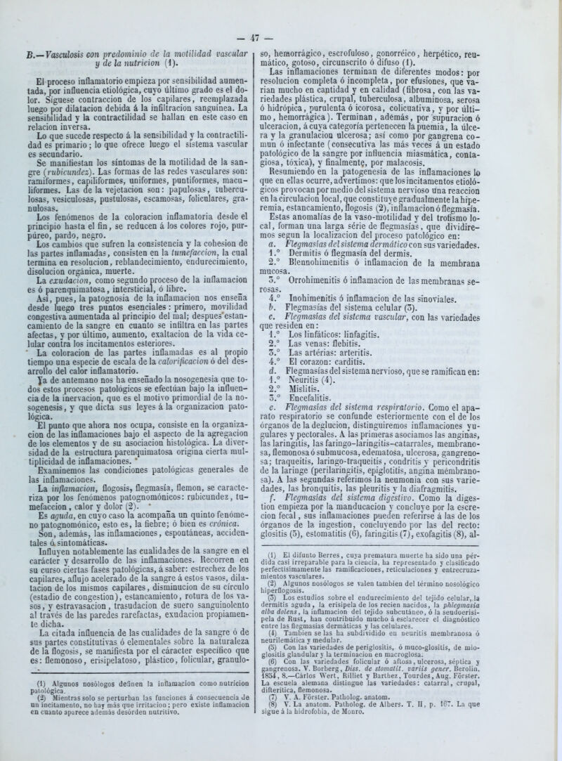 B.—Vascúlosis con predominio de ¡a moülidad vascular y de la nutrición (1). El proceso inflamatorio empieza por sensibilidad aumen- tada, por influencia etiológica, cuyo último grado es el do- lor. Sigúese contracción de los capilares, reemplazada luego por dilatación debida á la infiltración sanguínea. La sensibilidad y la contractilidad se hallan en este caso en relación inversa. Lo que sucede respecto á la sensibilidad y la contractili- dad es primario; lo que ofrece luego el sistema vascular es secundario. Se raanitiestan los síntomas de la raotilidad de la san- gre (rubicundez). Las formas de las redes vasculares son: ramiformes, capiliformes, uniformes, puntiformes, macu- liformes. Las de la vejetacion son: papulosas, tubercu- losas, vesiculosas, pustulosas, escamosas, foliculares, gra- nulosas. Los fenómenos de la coloración inflamatoria desde el principio hasta el fin, se reducen á los colores rojo, pur- púreo, pardo, negro. Los cambios que sufren la consistencia y la cohesión de las partes inflamadas, consisten en la tumefacción, la cual termina en resolución, reblandecimiento, endurecimiento, disolución orgánica, muerte. La exudación, como segundo proceso de la inflamación es ó parenquimatosa, intersticial, ó libre. Así, pues, la patognosia de la inflamación nos enseña desde luego tres puntos esenciales: primero, movilidad congestiva aumentada al principio del mal; despues'estan- camiento de la sangre en cuanto se infiltra en las partes afectas, y por último, aumento, exaltación de la vida ce- lular contra los incitamentos esteriores. La coloración de las partes inflamadas es al propio tiempo una especie de escala de la calorificación ó del des- arrollo del calor inflamatorio. ya de antemano nos ha enseñado la nosogenesia que to- dos estos procesos patológicos se efectúan bajo la influen- cia de la inervación, que es el motivo primordial de la no- sogenesis, y que dicta sus leyes á la organización pato- lógica. El punto que ahora nos ocupa, consiste en la organiza- ción de las inflamaciones bajo el aspecto de la agregación de los elementos y de su asociación histológica. La diver- sidad de la estructura parenquimatosa origina cierta mul- tiplicidad de inflamaciones. ' Examinemos las condiciones patológicas generales de las inflamaciones. La inflamación, flogosis, flegmasía, flemón, se caracte- riza por los fenómenos patognomónicos: rubicundez, tu- mefacción , calor y dolor (2). * Es aguda, en cuyo caso la acompaña un quinto fenóme- no patognomónico,' esto es, la fiebre; ó bien es crónica. Son, además, las inflamaciones, espontáneas, acciden- tales d sintomáticas. Influyen notablemente las cualidades de la sangre en el carácter y desarrollo de las inflamaciones. Recorren en su curso ciertas fases patológicas, á saber: estrechez de los capilares, aflujo acelerado de la sangre á estos vasos, dila- tación de los mismos capilares, disminución de su círculo (estadio de congestión), estancamiento, rotura de los va- sos, y estravasacion, trasudación de suero sanguinolento al través de las paredes rarefactas, exudación propiamen- te dicha. La citada influencia de las cualidades de la sangre ó de sus partes constitutivas ó elementales sobre la naturaleza de la flogosis, se manifiesta por el cáracter específico que es: flemonoso, erisipelatoso, plástico, folicular, granulo- (1) Algunos nosólogos deQnen la ¡oflamacion como nutrición paiológica. (2) Mientras solo se perturban las funciones á consecuencia Je un incitamento, no bay más que irritación ; pero existe inOamacioD en cuanto aparece además desorden nutritivo. SO, hemorrágico, escrofuloso, gonorréico, herpético, reu- mático, gotoso, circunscrito ó difuso (1). Las inflamaciones terminan de diferentes modos: por resolución completa ó incompleta, por efusiones, que va- rían mucho en cantidad y en calidad (fibrosa, con las va- riedades plástica, crupal, tuberculosa, albuminosa, serosa ó hidrópica, purulenta ó icorosa, colicuativa, y por últi- mo, hemorrágica). Terminan, además, por supuración ó ulceración, ácuya categoría pertenecen lapuemia, la úlce- ra y la granulación ulcerosa; así como por gangrena co- mún ó infectante (consecutiva las más veces á un estado patológico de la sangre por influencia miasmática, conta- giosa, tóxica), y finalmente, por malacosis. Resumiendo en la patogenesia de las inflamaciones lo que en ellas ocurre, advertimos: que los incitamentos etioló- gicos provocan por medio del sistema nervioso una reacción en la circulación local, que constituye gradualmente la hipe- remia, estancamiento, flogosis (2),''inflaniacion ó flegmasía. Estas anomalías de la vaso-motilidad y del troíismo lo- cal , forman una larga série de flegmasías, que dividire- mos según la localización del proceso patológico en: a. Flegmasías del sistema dermático con sus variedades. í.° Dermitis ó flegmasía del dermis. 2.° Blennohimenitis ó inflamación de la membrana mucosa. 0. ° Orrohimenitis ó inflamación de las membranas se- rosas. 4.° Inohimenitis ó inflamación de las sinoviales. b. Flegmasías del sistema celular (3). c. Flegmasías del sistema vascular, con las variedades que residen en: 1. ° Los linfáticos: linfagitis. 2.  Las venas: flebitis. 3. ° Las artérias: arteritis. 4. ° El corazón: carditis. d. Flegmasías del sistema nervioso, que se ramifican en: 1. ° Neuritis (4). 2. ° Mislitis. 0.° Encefalitis. e. Flegmasías del sistema respiratorio. Como el apa- rato respiratorio se confunde esteriormente con el de los órganos de la deglución, distinguiremos inflamaciones yu- gulares y pectorales. A las primeras asociamos las anginas, las laringitis, las faringo-laringitis-catarrales, membrano- sa, flemonosa ó submucosa, edematosa, ulcerosa, gangreno- sa; traqueitis, laringo-traqueitis, condritis y pericondritis de la laringe (perilaringitis, epiglotitis, angina membrano- sa). A las segundas referimos la neumonía con sus varie- dades, las bronquitis, las pleuritis y la diafragmitis. f. Flegmasías del sistema digestivo. Como la diges- tión empieza por la manducación y concluye por la escre- cion fecal, sus inflamaciones pueden referirse á las de los órganos de la ingestión, concluyendo por las del recto: glositis (o), estomatitis (6), faringitis (7), exofagitis (8), al- (1) El difunto Berres, cuya prematura muerte ha sido una pér- dida casi irreparable para la ciencia, ha representado y clasificado perfeclisimamente las ramificaciones, reticulaciones y enlrecruza- mientos vasculares. (2) Algunos nosólogos se valen también del término nosológico hiperflogosis. (o) Los estudios sobre el endurecimiento del tejido celular, la dermitis aguda, la erisipela de los recien nacidos, la phlegmasia alba dolens, la inflamación del tejido subcutáneo, ó la seudoerisi- pela de Rust, han contribuido mucho á esclarecer el diagnóstico entre las flegmasías dermáticas y las celulares. (4) También se las ha subdividido eu neuritis membranosa ó neurilemática y medular. (o) Con lasvariedades de periglositis, ó muco-glositis, de niio- glositis glandular y la terminación en macroglosa. (6) Con las variedades folicular ó aftosa, ulcerosa, séptica y gangrenosa. V. Borberg, Diss. de slomatit. variis gener. Berolin. 1834, 8.—Carlos Wert, Rilliet y Barthez, Tourdes, Aug. Forster. La escuela alemana distingue las variedades: catarral, crupal, difteritica, flemonosa. (7) V. A. Forsler. Patholog. anatom. (8) V. La anatom. Patholog. de Albers. T. II, p. IGT. La que sigue á la hidrofobia, de Monro.