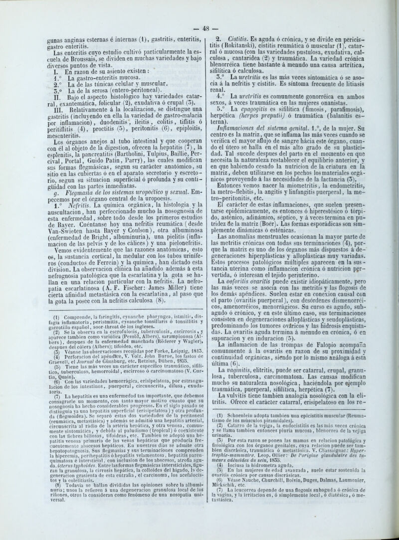 gunas anginas esternas é internas (1), gastritis, enteritis, castro enteritis. Las enteritis cuyo estudio cultivó particularmente la es- cuela de Broussais, se dividen en muchas variedades y bajo diversos puntos de vista. I. En razón de su asiento existen: 1. ° La gastro-enteritis mucosa. 2. ° La de las túnicas celular y muscular. 3. ° La de la serosa (entero-pentoneal). n. Bajo el aspecto histológico hay variedades catar- ral, exantemática, folicular (2), exudativa ó crupal (5). l'lL Relativamente á la localización, se distingue una gastritis (incluyendo en ella la variedad de gastro-malacia por inflamación), duodenitis , ileitis , colitis, tiflilis ó peritiflilis (4), proctitis (5), peritonitis (6), epiploitis, mesenteritis. Los órganos anejos al tubo intestinal y que cooperan con él al objeto de la digestión, ofrecen la hepatitis (7), la esplenitis, la pancreatitis (Bartholini, Tulpius, Baillie, Per- cival, Portal, Guido Patin, Parry), las cuales modifican sus formas flegmásicas, según su carácter anatómico, su sitio en las cubiertas ó en el aparato secretorio y escreto- rio, según su situación superficial ó profunda y su conti- güidad con las partes inmediatas. g. Flegmasía de los sistemas uropoético y sexual. Em- pecemos por el órgano central de la uropoesis. 1.° Nefritis. La química orgánica, la histología y la auscultación, han perfeccionado mucho la nosognosia de esta enfermedad, sobre todo desde los primeros estudios de Rayer. Cuéntanse hoy una nefritis reumática (desde Van-Swieten hasta Rayer yCoulson), otra albuminosa (enfermedad de Bright .^albuminuria), una pielitis (infla- mación de las pelvis y de los cálices) y una pielonefritis. Vemos evidentemente que las razones anatómicas, esto es, la sustancia cortical, la medular con los tubos urinífe- ros (conductos de Ferrcin) y la químjca, han dictado esta división. La observación clínica ha añadido además á esta uefrognosia patológica que la escarlatina y la gota se ha- llan en una relación particular con la nefritis. La nefro- patia escarlatinosa (A. F. Fischer: James Miller) tiene cierta afinidad metastásica con la escarlatina, al paso que la gota la posee con la nefritis calculosa (8). (1) Comprende, la faringitis, cynanche pharyngea, istmiti-, dis- fagia inflamatoria , perislmUis, cvnanche tonsillaris ó tonsillitis y garrotillo español, soor-throat dé los ingleses. (2) Se la observa en la escrofulosis, tuberculosis, escirrosis, y aparece también como variólica (Pezold, Albers), sarampionosa (Al- bers), después de la enfermedad manchada (Roderer y Wagler), después del cólera (Albers); tifoidea, etc. (3) Véanse las ol)servaciones recojidas por Fori^e, Leipzig, 1813. (4) Perforación del apéndtce, V. Volz, John Burne, los fastos de Graevell, el Journal de Günsburg, etc. Retzius, Düben, 1835. (5) Tiene las más veces un carácter especifico traumático, sifilí- tico, tuberculoso, hemorroidal, escirroso ó carcinomatoso (V. Cur- tin, Quain), , . (6) Con las variedades hemorragica, erisipelatosa, por estrangu- lación de los intestinos, puerperal, circunscrita, difusa, exuda- loria. (7) La hepatitis es una enfermedad tan importante, que debemos consagrarle un momento, con tanto mayor motivo cuanto que su nosognosia ha hecho considerables progresos. En el siglo pasado se distinguía ya una hepatitis superficial (erisipelatosa) y otra profun- da (flegmoidea). Se separó estas dos variedades de la peritoneal (reumática, metastásica) y además se admitió una hepatitis arterial, circunscrita al radio de la artéria hepática, y otra venosa, comun- mente sintomática, y debida al paludismo (tropical) ó coexistente con las fiebres biliosas, tifoideas, etc. También se adoptó una he- patitis venosa primaria de las venas hepáticas que producía fre- cuentemente aliscesos hepáticos. En nuestros días se admite otra hepatopatognosia. Sus flegmasías y sus terminaciones comprenden la hiperemia, perihepalitis ó hepatitis velamentosa , hepatitis paren- quimatosa é intersticial, con inclusión de los abscesos, atrofia agu- da, icteriis typJioides. Entre las formas flegmásicas intersticiales, figu- ran la granulosa, la cirrosis hepática, la colloides del hígado, h de- generación grasicnta de esta entraña, el carcinoma, los acefalocis- tos y la colélitiasis. (8) Todavía se hallan divididas las opiniones sobre la albumi- nuria; unos la refieren á una degeneración granulosa local de los ríñones, otros la consideran como fenómeno de una nosopalia uni- versal. 2. Cistitis. Es aguda ó crónica, y se divide en pericis- titis (Rokitanski), cistitis reumática ó muscular (1), catar- ral ó mucosa (con las variedades pustulosa, exudativa, cal- culosa , cantaridea (2) y traumática. La variedad crónica blenorréica tiene bastante á menudo una causa artrítica, sifilítica ó calculosa. 3. ° La uretritis es las más veces sintomática ó se aso- cia á la nefritis y cistitis. Es síntoma frecuente de litiasis renal. 4. ° La uretritis es comunmente gonorréica en ambos sexos, á veces traumática en las mujeres onanistas. 5. ° La epagogitis es sifilítica (fimosis, parafimosis), herpética (herpes prepiitiij ó traumática (balanitis es- terna). Inflamaciones del sistema genital. 1.°, de la mujer. Su centro es la matriz, que se inflama las más veces cuando se verifica el mayor aflujo de sangre hácia este órgano, cuan- do el títero se halla en el más alto grado de su plastici- dad. Tal sucede después del parto en el momento en que necesita la naturaleza restablecer el eauilibrio anterior, y en que habiendo cesado la nutrición ae la criatura en la matriz, deben utilizarse en los pechos los materiales orgá- nicos proveyendo á las necesidades de la lactancia (5). Entonces'vemos nacer la miometrilis, la endometritis, la metro-flebitis, la angitis y linfangitis puerperal, la me- tro-peritonitis, etc. El carácter de estas inflamaciones, que suelen presen- tarse epidémicamente, es entonces ó hiperestésico ó tórpi- do, asténico, adinámico, séptico, y á veces termina en pu- tridez de la matriz (Boér). Las formas esporádicas son sim- plemente dinámicas ó esténicas. Las anomalías menstruales ocasionan la mayor parte de las metritis crónicas con todas sus terminaciones (4), por- que la matriz es uno de los órganos más dispuestos á de- generaciones hiperplásticas y alloplásticas muy variadas. Estos procesos patológicos miíltiples aparecen en la sus - tancia uterina como inflamación crónica ó nutrición per- vertida, ó interesan el tejido periuterino. La ooforilis ovaritis puede existir idiopáticamente, pero las más veces se asocia con las metritis y las flogosis de los demás apéndices. Suelen estar en conexión causal con el parto (ovaritis puerperal), con desórdenes dismenorrci- cos, amenorréicos, menorrágicos. Su curso es agudo, sub- agudo ó crónico, y en este último caso, sus terminaciones consisten en degeneraciones alloplásticas y seudoplásticas, predominando los tumores ováricos y las hidrosis enquista- das. La ovaritis aguda termina á menudo en crónica, ó en supuración y en induración (5). La inflamación de las trompas de Falopio acompaña comunmente á la ovaritis en razón de su proximidad y continuidad orgánicas, siendo por lo mismo análoga á esta última (G). La vaginitis, elitritis, puede ser catarral, crupal, granu- losa, tuberculosa, carcinomatosa. Las causas modifican mucho su naturaleza nosológica, haciéndola por ejemplo traumática, puerperal, sifilítica, herpética (7). La vulvitis tiene también analogía nosológica con la eli- tritis. Ofrece el carácter catarral, erisipelatoso en los re- (1) Schoenleín adopta también una epícistitis muscular (Reuma- tismo de los músculos piramidales). (2) Catarro de la vejiga, la endocistitis es las más veces crónica y se llama también entonces piuría mucosa, blenorrea de la vejiga urinaria. (5) Por esta razón se ponen las mamas en relación patológica y fisiológica con los órgano» genitales, cuya relación puede ser tam- bién discrásica, traumática ó metastásica. V. Chassaignac; Hyper- troplüe-mammnire. Leop. Ollier: De Vorigine glandulsire des tu- meurs adénoídes dii sein, 1853. (i) Inclusa la hidrómetra aguda. (5) En las mujeres de edad avanzada, suele estar sostenida la ovaritis crónica por causas discrásicas. (6) Véase Nauche, Churchill, Boivín, Duges, Dalmas, Laumonier, Mickschik, etc. (7) La leucorrea depende de una flogosis subagud a ó crónica de la vagina, y la irritación es, ó simplemente local, ó diatésica, ó me- tastásica.