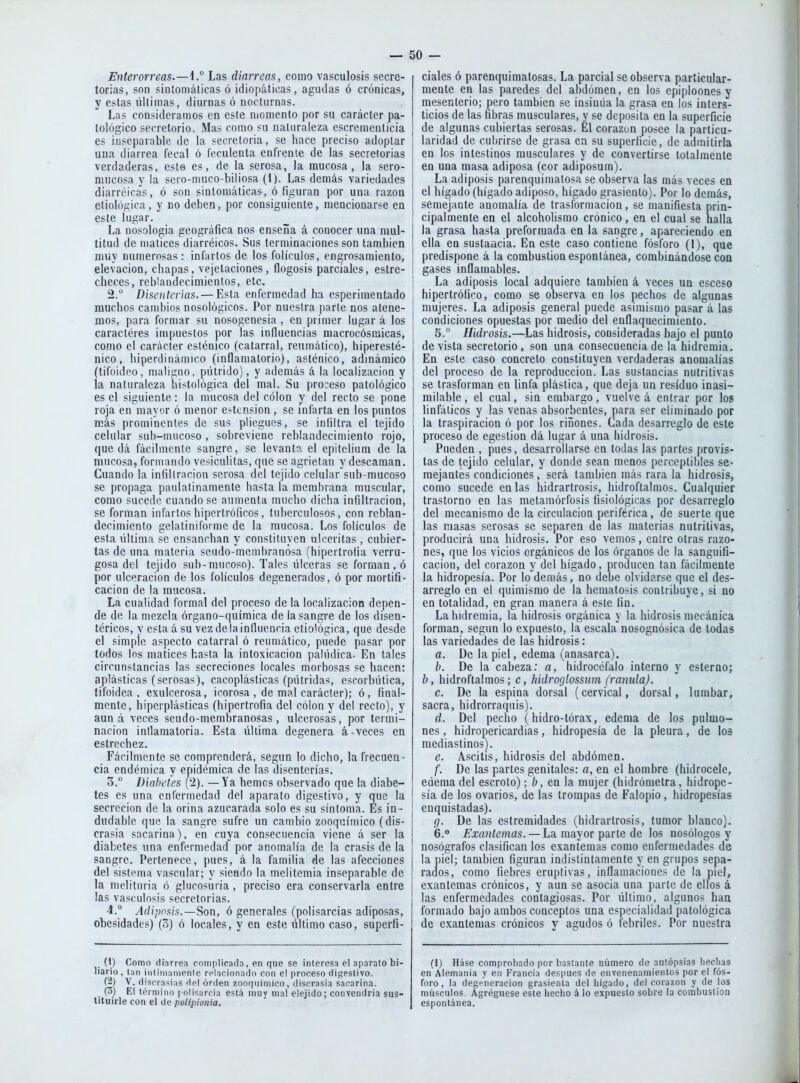 Enterorreas.—\° Las diarreas, como vasculosis secre- torias, son sintomáticas ó idiopáticas, agudas ó crónicas, y estas últimas, diurnas ó nocturnas. Las consideramos en este momento por su carácter pa- tológico secretorio. Mas como su naturaleza escrementicia es ir.separablc de la secretoria, se hace preciso adoptar una diarrea fecal ó feculenta enfrente de las secretorias verdaderas, este es, de la serosa, la mucosa, la sero- miicosa y ia sero-nuico-biliosa (1). Las demás variedades diarrcicas, ó son sintomáticas, ó figuran por una razoa eliológica, y no deben, por consiguiente, mencionarse en este lugar. La nosología geográfica nos enseña á conocer una mul- titud de matices diarréicos. Sus terminaciones son también muy numerosas: infartos de los folículos, engrosamiento, elevación, chapas, vejetaciones, flogosis parciales, estre- checes, reblandecimientos, etc. 2.  Disenterias.— Esta enfermedad ha esperimentado muchos cambios nosológicos. Por nuestra parte nos atene- mos, para formar su nosogenesia , en primer lugar á los caractéres impuestos por las influencias raacrocósmicas, como el carácter esténico (catarral, reumático), hiperesté- nico, hipeniinámico (inflamatorio), asténico, adinámico (tifoideo, maligno, pútrido), y además á la localización y la naturaleza histológica del mal. Su proceso patológico es el siguiente: la mucosa del colon y del recto se pone roja en mayor ó menor e.-tcnsion , se infarta en los puntos más prominentes de sus pliegues, se infiltra el tejido celular sub-mucoso , sobreviene reblandecimiento rojo, queda fácilmente sangre, se levanto, el epitelium de la mucosa, formando vesiculitas, que se agrietan y descaman. Cuando la infiltración serosa del tejido celular^sub-mucoso se propaga paulatinamente hasta la membrana muscular, como sucede cuando se aumenta mucho dicha infiltración, se forman infartos hipertróficos, tuberculosos, con reblan- decimiento gelatiniforme de la mucosa. Los folículos de esta última se ensanchan y constituyen niccritas , cubier- tas de una materia seudo-membranósa (hipertrofia verru- gosa del tejido sub-mucoso). Tales úlceras se forman , ó por ulceración de los folículos degenerados, ó por mortifi- cación de la mucosa. La cualidad formal del proceso déla localización depen- de de la mezcla órgano-química de la sangre de los disen- téricos, y esta á su vez de la influencia etiológica, que desde el simple aspecto catarral ó reumático, puede pasar por todos Ins matices hasta la intoxicación palúdica. En tales circunstancias las secreciones locales morbosas se hacen: aplásticas (serosas), cacoplásticas (pútridas, escorbútica, tifoidea, exulcerosa, icorosa , de mal carácter); ó, final- mente, hiperplásticas (hipertrofia del colon y del recto), y aun á veces seudo-membranosas, ulcerosas, por termi- nación inflamatoria. Esta última degenera á-veces en estrechez. Fácilmente se comprenderá, según lo dicho, la frecuen- cia endémica y epidémica de las disenterías. 3. ° Diabetes (2). — Ya hemcs observado que la diabe- tes es una enfermedad del aparato digestivo, y que la secreción de la orina azucarada solo es su síntoma. Es in- dudable que la sangre sufre un cambio zooquímico (dis- crasia sacarina), en cuya consecuencia viene á ser la diabetes una enfermedad por anomalía de la crasis de la sangre. Pertenece, pues, á la familia de las afecciones del sistema vascular; y siendo la meütemia inseparable de la melituria ó gliicosuria, preciso era conservarla entre las vasculosis secretorias. 4. ° ^í/í;)fi,sí,s.—Son, 6 generales (polisarcias adiposas, obesidades) (3) ó locales, y en este último caso, superfi- (1) Como diarrea complicada, en que se interesa el aparato bi- liario, tan inliri)anienle re-lacionado con el proceso digestivo. (2) V. disorasia.s del orden zooqiiímioo, discrasia sacarina. (3) El término polisarcia está muy mal elejido; convendría sus- tituirle con el de polipionia. cíales ó parenquiraatosas. La parcial se observa particular- mente en las paredes del abdómen, en los epiploones y mesenterio; pero también se insinúa la grasa en los inters- ticios de las fibras musculares, y se deposita en la superficie de algunas cubiertas serosas. Él corazón posee la particu- laridad de cubrirse de grasa en su superficie, de admitirla en los intestinos musculares y de convertirse totalmente en una masa adiposa (cor adiposum). La adiposis parenquimatosa se observa las más veces en el hígado (hígado adiposo, hígado grasicnto). Por lo demás, semejante anomalía de trasformacion, se manifiesta prin- cipalmente en el alcoholismo crónico, en el cual se nalla la grasa hasta preforraada en la sangre, apareciendo en ella en sustaacia. En este caso contiene fósforo (1), que predispone á la combustión espontánea, combinándose con gases inflamables. La adiposis local adquiere también á veces un esceso hipertrófico, como se observa en los pechos de algunas mujeres. La adiposis general puede asimismo pasar á las condiciones opuestas por medio del enflaquecimiento. 5. ° Hidrosis.—Las hidrosis, consideradas bajo el punto de vista secretorio , son una consecuencia de la hidremia. En este caso concreto constituyen verdaderas anomalías del proceso de la reproducción. Las sustancias nutritivas se trasforman en linfa plástica, que deja un residuo inasi- milable , el cual, sin embargo, vuelve á entrar por los linfáticos y las venas absorbentes, para ser eliminado por la traspiración ó por los ríñones. Cada desarreglo de este proceso de egestion dá lugar á una hidrosis. Pueden , pues, desarrollarse en todas las partes provis- tas de tejido celular, y donde sean menos perceptibles se- mejantes condiciones, será también más rara la hidrosis, como sucede en las hidrartrosis, hidroftalmos. Cualquier trastorno en las metamórfosis fisiológicas por desarreglo del mecanismo de la circulación periférica, de suerte que las masas serosas se separen de las materias nutritivas, producirá una hidrosis. Por eso vemos, entre otras razo- nes, que los vicios orgánicos de los órganos de la sanguiti- cacion, del corazón y del hígado, producen tan fácilmente la hidropesía. Por lo demás, no debe olvidarse que el des- arreglo en el quimismo de la hematosis contribuye, si no en totalidad, en gran manera á este fin. La hidremia, la hidrosis orgánica y la hidrosis mecánica forman, según lo expuesto, la escala nosognósica de todas las variedades de las hidrosis: a. De la piel, edema (anasarca). b. De la cabeza: a, hidrocéfalo interno y esterno; b, hidroftalmos; c, hidroglossiim (ramda). c. De la espina dorsal (cervical, dorsal, lumbar, sacra, hidrorraquis). d. Del pecho (hidro-tórax, edema de los pulmo- nes , hidropericardias, hidropesía de la pleura, de lo3 mediastinos). e. Ascitis, hidrosis del abdómen. f. De las partes genitales: a, en el hombre (hidrocele, edema del escroto); íj, en la mujer (hidrómetra, hidrope- sía de los ovarios, de las trompas de Falopio, hidropesías enquistadas). (j. De las estremidades (hidrartrosis, tumor blanco). 6. ° Exantemas. — La mayor parte de los nosólogos y nosógrafos clasifican los exantemas como enferiuedades de la piel; también figuran indistintamente y en grupos sepa- rados, como fiebres eruptivas, inflamaciones de la piel, exantemas crónicos, y aun se asocia una parte de ellos á las enfermedades contagiosas. Por último, algunos han formado bajo ambos conceptos una especialidad patológica de exantemas crónicos y agudos ó febriles. Por nuestra (1) Háse comprobado por bastante número de aniópsias hedías en Alemania y en Francia después de envenenamientos por el fós- foro, la degeneración grasicnta del hígado, del corazón y de los músculos. Agregúese este hecho á lo expuesto sobre la combustión espontánea.