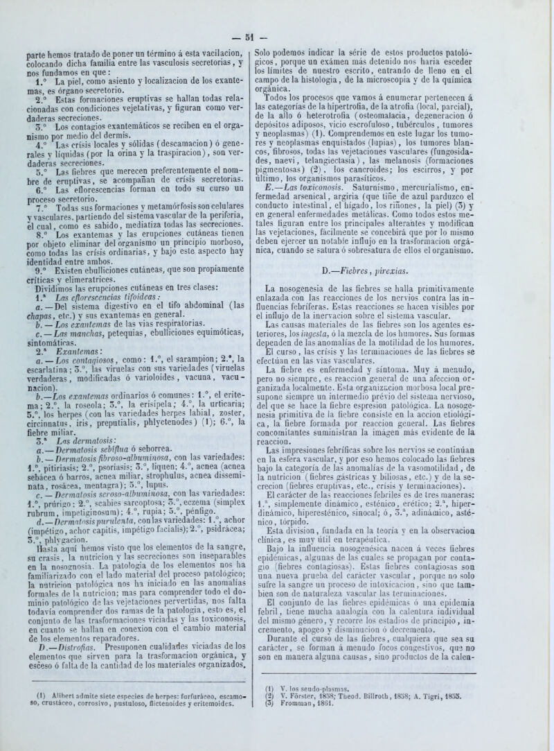parte hemos tratado de pocer un término á esta vacilación, colocando dicha familia entre las vasculosis secretorias, y EOS fundamos en que : 1. La piel, como asiento y localización de los exante- mas, es órgano secretorio. 2. Estas formaciones eruptivas se hallan todas rela- cionadas con condiciones vejetativas, y figuran como ver- daderas secreciones. 5.° Los contagios exantemáticos se reciben en el orga- nismo por medio del dermis. 4. ° Las crisis locales y sólidas (descamación) ó gene- rales y líquidas (por la orina y la traspiración), son ver- daderas secreciones. 5. Las fiebres que merecen preferentemente el nom- bre de eruptivas, se acompañan de crisis secretorias. 6. ° Las eflorescencias forman en todo su curso un proceso secretorio. 7. ° Todas sus formaciones y metamórfosis son celulares V vasculares, partiendo del sistema vascular de la periferia, el cual, como es sabido, mediatiza todas las secreciones. 8. Los exantemas v las erupciones cutáneas tienen por objeto eliminar del organismo un principio morboso, como todas las crisis ordinarias, y bajo este aspecto hay identidad entre ambos. 9. ° Existen ebulliciones cutáneas, que son propiamente críticas v elimeratrices. Dividimos las erupciones cutáneas en tres clases: 1. * Las eflorescencias tifoideas: a. —Del sistema digestivo en el tifo abdominal (las chapas, etc.) v sus exalitemas en general. b. — Los exantemas de las vias respiratorias. c. — La? manchas, pctequias, ebulliciones equimóticas, sintomáticas. 2. * Exantemas: a. —Los contagiosos, como: 1.°, el sarampión; 2.', la escarlatina; 3.^ las viruelas con sus variedades (viruelas verdaderas, modificadas ó varioloides, vacuna, vacu- nación). .01 • I,—Los exantemas ordinarios ó comunes: l. , el erite- ma; 2.°. la roseóla; 3.°, la erisipela; 4.°, la urticaria; 5.°, los herpes (con las variedades herpes labial, zoster, circinnatuí, iris, preputialis, phlyctenodes) (1); 6.°, la fiebre miliar. o.* Los dermatosis: a.—Dermatosis sebiflua ó seborrea. Dermatosis fihroso-albuminosa, con las variedades: pitiriasis; 2.°, psoriasis; 3.°, liquen; 4., acnea (acnea sebácea ó barros, acnea miliar, strophulus, acnea dissemi- nata, rosácea, meatagra); 5.°, lupus. c. _ Dermatosis seroso-albuminosa, con las variedades: i., prúriso: 2., scabies sarcoptosa; 3., eczema (simplex rúbrum, impetiginosura); 4.^ rupia; 5.°, pénfigo. d. —Dermatosis purulenta, con las variedades: 1.°, achor (impétigo, achor capitis, impétigo facialis);2.°, psidrácea; 3.°. phivcacion. Hasta aquí hemos visto que los elementos de la sangre, su crasis, la nutrición y las secreciones son inseparables en la nosoanosia. La patología de los elementos nos ha familiarizado con el lado material del proceso patológico; la nutrición patológica nos ha iniciado en las anomalías formales de la nutrición; mas para comprender todo el do- minio patológico de las vejetaciones pervertidas, nos falta todavía comprender dos ramas de la patología, esto es, el conjunto de las trasformaciones viciadas y las toxiconosis, en cuanto se hallan en conexión con el cambio material de los elementos reparadores. D.—Distrofias. Presuponen cualidades viciadas de los elementos que sirven para la trasformacion orgánica, y esceso 6 falta de la cantidad de los materiales organizados. Solo podemos indicar la série de estos productos patoló- gicos, porque un exámen más detenido nos haria esceder los límites de nuestro escrito, entrando de lleno en el campo de la histología, de la microscopía y de la química orgánica. Todos los procesos que vamos á enumerar pertenecen á las categorías de la hipertrofia, de la atrofia (local, parcial), de la alio ó heterotrofia (osteomalacia, degeneración ó depósitos adiposos, vicio escrofuloso, tubérculos, tumores y neoplasmas) (1). Comprendemos en este lugar los tumo- res y neoplasmas enquistados (lupias), los tumores blan- cos, fibrosos, todas las vejetaciones vasculares (fungosida- des, naevi, telangiectasia), las melanosis (formaciones pigmentosas) (2), los cancroides; los escirros, y por último, los organismos parasíticos. E.—Las toxiconosis. Saturnismo, mercurialismo, en- fermedad arsenical, argiria (que tiñe de azul parduzco el conducto intestinal, el hígado, los ríñones, la piel) (3) y en general enfermedades metálicas. Como todos estos me- tales figuran entre los principales alterantes y modifican las vejetaciones, fácilmente se concebirá que por lo mismo deben ejercer un notable influjo en la trasformacion orgá- nica, cuando se satura ó sobresatura de ellos el organismo. D.—Fiebres, pirexias. La nosogenesia de las fiebres se halla primitivamente enlazada con las reacciones de los nervios contra las in- fluencias febriferas. Estas reacciones se hacen visibles por el influjo de la inervación sobre el sistema vascular. Las causas materiales de las fiebres son los agentes es- teriores, los ingesta, ó la mezcla de los humores. Sus formas dependen de las anomalías de la motilidad de los humores. El curso, las crisis y las terminaciones de las fiebres se efectúan en las vias vasculares. La fiebre es enfermedad y síntoma. Muy á menudo, pero no siempre, es reacción general de una afección or- ganizada localmeate. Esta organización morbosa local pre- supone siempre un intermedio prévio del sistema nervioso, del que se hace la fiebre espresioa patológica. La nosoge- nesia primitiva de la fiebre consiste en la acción etiológi- ca, la fiebre formada por reacción general. Las fiebres concomitantes suministran la imágen más evidente de la reacción. Las impresiones febríficas sóbrelos nervios se continúan en la esfera vascular, y por eso hemos colocado las fiebres bajo la categoría de las anomalías de la vasomotilidad, de la nutrición (fiebres gástricas y biliosas, etc.) y de la se- creción (fiebres eruptivas, etc., crisis y terminaciones). El carácter de las reacciones febriles es de tres maneras: 1.^, simplemente dinámico, esténico, erético; 2.^*, hiper- dinámico, hiperesténico, sinocal; ó, 3.^, adinámico, asté- nico , tórpido. Esta división, fundada en la teoría y en la observación clínica, es muy útil en terapéutica. Bajo la influencia nosogenésica nacen á veces fiebres epidémicas, algunas de las cuales se propagan por conta- gio 'fiebres contagiosas). Estas fiebres contagiosas son una nueva pruelia del carácter vascular, porque no solo sufre la sangre un proceso de intoxicación, sino que tam- bién son de naturaleza vascular las terminaciones. El conjunto de las liebres epidémicas ó una epidemia febril, tiene mucha analogía con la calentura individual del mismo género, y recorre los estadios de principio, in- cremento, apogeo y disminución ó decremento. Durante el curso de las fiebres, cualquiera que sea su carácter, se forman á menudo focos congestivos, que no son en manera alguna causas, sino productos de la calen- (I) Alihen admite siete especies de herpes: furfuráceo, escamo- so, crustáceo, corrosivo, pustuloso, fliclenoides y eritemoides. (1) V. ios seudo-plasmas. (2) V. Forster, 18o8; Theod. Biilroth, 1838; A. Tigrí, 1833. (5) Fromman, 1861.