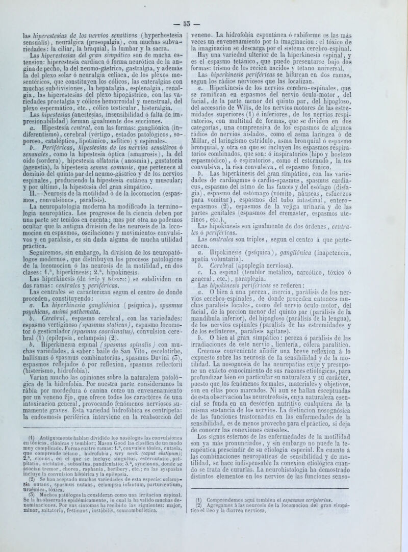 las hiperestesias de los nervios sensitivos (hyperhestesia sensualis), neurálgica (prosopalgia), con muchas subva- riedades: la ciliar, la braquial, la lumbar y la sacra. Las hiperestesias del gran simpático son de mucha es- tension: hiperestesia cardiaca ó forma neurótica de la an- gina de pecho, la del neumo-gástrico, gastralgia, y además la del plexo solar ó neuralgia celiaca, de los plexos me- sentéricos, que constituyen los cólicos, las enteralgias con muchas subdivisiones, la hepatalgia, esplenalgia, renal- gia, las hiperestesias del plexo hipogástrico, con las va- riedades proctalgia y cólicos hemorroidal y menstrual, del plexo espermático, etc., cólico testicular, histeralgia. Las hipestesias (anestesias, insensibilidad ó falta de im- presional)ilidad) forman igualmente dos secciones. a. Hipestesia central, con las formas: gangliónica (in- diferentismo), cerebral (vértigo, estados patológicos, so- poroso, cataléptico, lipotímico, asfítico) y espinales. b. Periféricas, hipestesias de los nervios sensitivos ó sensuales, como la hipestesia óptica (amaurosis >, la del oido (sordera), hipestesia olfatoria (aaosmia), gustatoria (ageustia), la hipestesia sensus comunis, que pertenece al dominio del quinto par del neumo-gástrico y de los nervios espinales, produciendo la hipestesia cutánea y muscular; y por último, la hipestesia del gran simpático. II.—Neurosis de la motilidad ó de la locomoción (espas- mos , convulsiones, parálisis). La neuropalologia moderna ha modificado la termino- logia ueuropática. Los progresos de la ciencia deben por una parte ser tenidos en cuenta; mas j)or otra no podemos ocultar que la antigua división de las neurosis de la loco- moción en espasmos, oscilaciones y movimientos convulsi- vos y en parálisis, es sin duda alguna de mucha utilidad práctica. Seguiremos, sin embargo, la división de los neuropató- logos modernos, que distribuyen los procesos patológicos de la locomoción ó las neurosis de la motilidad, en dos clases: I.*, hiperkinesis; 2.^, hipokinesis. Las hiperkinesis (de j-ip y Rívotí; ) se subdividen en dos ramas: centrales y periféricas. Las centrales se caracterizan según el centro de donde proceden, constituyendo: a. La hiperldra'sia gangliónica (psíquica), spasmus psychiciis, animi pathemata. b. Cerebral, espasmo cerebral, con las variedades: espasmo vertiginoso (spasmus statkwi), espasmo locomo- tor ó gesticulador (spasmus coordinatusj, convulsión cere- bral (I) (epilepsia, eclampsia) (2). b. Hiperkinesja espinal (spasmus spinalis j con mu- chas variedades, á saber: baile de San Vito, escelotirbe, ballismus ó spasmus combinatorius, spasmus Duvini (o), espasmos reflejados ó por reflexión, spasmus reflectorii (histerismo, hidrofobia). Varían mucho las opiniones sobre la naturaleza patoló- gica de la hidrofobia. Por nuestra parte consideramos la rábia por mordedura ó canina como un envenenamiento por un veneno Cjo, que ofrece todos los caractéres de una intoxicación general, provocando fenómenos nerviosos su- mamente graves. Esta variedad hidrofóbica es centrípeta: la endosmosis periférica interviene en la reabsorción del (1) Antigiiimente habian dividido los Dosólogos las convulsiones eu tónicas, clónicas v temblor; Masón Good las clasifica de un modo muy complicado. Forma cuatro ramas: 1.^ convulsio tónica, culasia, que comprende tétano, hidrofobia, wry neck (capiií obsiipiim); 2.*, clonus, en el que se incluye singultus, esternutatio, paí- pitatio, niciilatio, subsullus, pandículatio; o.*, synclonus, donde se asocian tremor, chorea, raphania, beribery, etc.; en las syspasias incluye la convulsión histérica y la epilepsia. (2) Se han aceptado muchas variedades de esta especie: eclarap- sk natans, spasmus nulans, eclampsia iufantum, parturientium, nraémica, tóxica. (3) Muchos patólogos la consideran como una irritación espinal. Se la ha observado epidémicamente, lo cual la ha valido muchas de- nominaciones. Por sus síntomas ha recibido las siguientes: major, minor, saltatoria, feslinans, inslábiüs, somnambulíslica. veneno. La hidrofobia espontánea ó rabiformc os las más veces un envenenamiento por la imaginación : el tóxico de la imaginación se descarga por el sistema cerebro-espinal. Hay una variedad ulterior de la hiperkinesia espinal, y es erespasmo tetánico, que puede presentarse bajo dos formas: trismo de los recien nacidos y tétano universal. Las hiperkinesis periféricas se bifurcan en dos ramas, según los rádios nerviosos que las localizan. a. Hiperkinesis de los nervios cerebro-espinales, que ■ se ramifican eu espasmos del nervio óculo-motor , del facial, de la parte menor del quinto par, del hipogloso, del accesorio de Wilis, de los nervios motores de las estre- midades superiores (1) é inferiores, de los nervios respi- ratorios, con multitud de formas, que se dividen en dos categorías, una comprensiva de los espasmos de algunos rádios de nervios aislados, como el asma laríngea ó de .Millar, el laringismo estridulo, asma bronquial o espasmo ' bronquial, y otra en que se incluyen los espasmos respira- torios combinados, quesou: ó inspiratorios (hipo y bostezo espasiuódico), ó espiratorios, como el estcrntidb, la tos convulsiva, la risa convulsiva, el espasmo fónico. ¡ b. Las hiperkinesis del gran simpático, con las varie- ' dades de cardiogmus ó oardio-spasmus, spasmus cardia- ! cus, espasmo del isttno de las fauces y del esófago (disfa- giaj, espasmo del estómago (vómitonáuseas, esfuerzos ' para vomitar), espasmos del tubo intestina!, entcro- ! espasmos (2), espasmos de la vejiga urinaria y de las ' partes genitales (espasmos del cremaster, espasmos ute- rinos , etc.)., ! Las hipokinesis son igualmente de dos órdenes, ceníra- 1 les ó periféricas. Las centrales son triples, según el centro á que perte- necen. a. Hipokinesis (psíquica), gangliónica (inapetencia, apatía voluntaria}. b. Cerebral (apoplegía nerviosa). c. La espinal (temblor metálico, narcótico, tóxico ó general, etc.), paraplegia. Las hipoJdnesis periféricas se refieren: a. O bien á una pereza, inercia, parálisis de los ner- vios cerebro-espinales, de donde proceden entonces mu- chas parálisis locales, como del nervio óculo-motor, del facial, de la porción menor del quinto par (parálisis de la mandíbula inferior), del hipogloso (parálisis de la lengua), de los nervios espinales (parálisis de las estremidades y de los esfínteres, parálisis agitans). b. O bien al gran simpático : pereza ó parálisis de las irradiaciones de este nervio, lienteria, cólera paralítico. Creemos conveniente añadir una breve reflexión á lo expuesto sobre las neurosis de la sensibilidad y de la mo- tilidad. La nosognosia de las neuropatías exije'y presupo- ne un exácto conocimiento de sus razones etiológicas, para profundizar bien en particular su naturaleza y su carácter, puesto que los fenómenos formales, materiales y objetivos, son en ellas poco marcados. M aun se hallan ésceptuadas de esta observación las neurotrofosis, cuya naturaleza esen- ' cial se funda en un desórden nutritivo cualquiera de la misma sustancia de los nervios. La distinción nosognósica de las funciones trastornadas en las enfermedades de la sensibilidad, es de menos provecho para el práctico, si deja 1 de conocer las conexiones causales. I Los signos estemos de las enfermedades de la motilidad ; son ya más pronunciados, y sin embargo no puede la te- rapéutica prescindir de su etiología especial. En cuanto á las combinaciones neuropáticas de sensibilidad y de mo- ■ tilidad, se hace indispensable la conexión etiológlca cuan- ! do se trata de curarlas. La neurohistologia ha demostrado distintos elementos en los nervios de las funciones senso- (1) Comprendemos aquí tambiea el espasmus scriptorius. (2) Agregamos á las neurosis de la locomocioa del gran simpá- tico el ¡leo y la diarrea nerviosa.