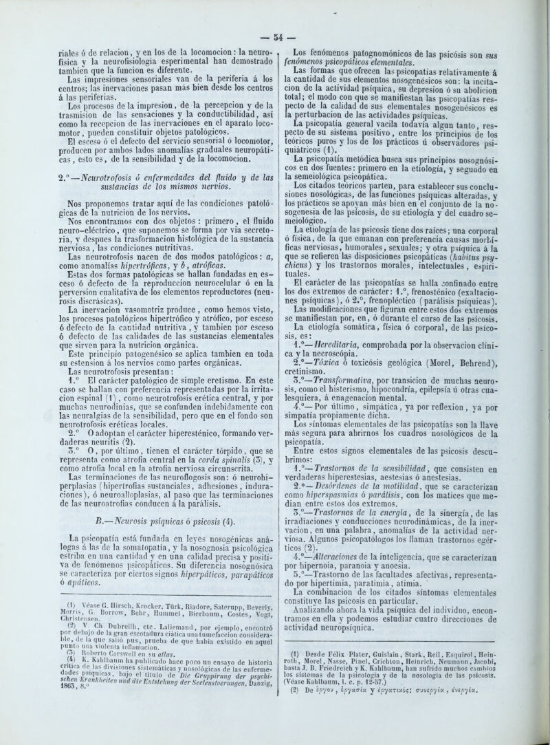 ríales ó de relación, y en los de la locomoción: la neuro- física y la neurofisiologia esperimental han demostrado también que la función es diferente. Las impresiones sensoriales van de la periferia á los centros; las inervaciones pasan más bien desde los centros á las periferias. Los procesos de la impresión, de la percepción y de la trasmisión de las sensaciones y la conductibilidad, así como la recepción de las inervaciones en el aparato loco- motor, pueden constituir objetos patológicos. El esceso ó el defecto del servicio sensorial ó locomotor, producen por ambos lados anomalías graduales neuropáti- cas, esto es, de la sensibilidad y de la locomoción. 2.—Neurotrofosis o enfermedades del fluido y de las susta^icias de los mismos nervios. Nos proponemos tratar aquí de las condiciones patoló- gicas de la nutrición de los nervios. Nos encontramos con dos objetos: primero , el fluido neuro-eléctrico, que suponemos se forma por via secreto- ria, y después la trasformacion histológica de la sustancia nerviosa, las condiciones nutritivas. Las neurotrofosis nacen de dos modos patológicos: a, como anomalías hipertróficas, y d, atróficas. Estas dos formas patológicas se hallan fundadas en es- ceso 6 defecto de la reproducción neurocelular ó en la perversión cualitativa de los elementos reproductores (neu- rosis discrásicas). La inervación vasomotriz produce , como hemos visto, los procesos patológicos hipertrófico y atrófico, por esceso 6 defecto de la cantidad nutritiva , y también por esceso 6 defecto de las calidades de las sustancias elementales que sirven para la nutrición orgánica. Este principio patogenésico se aplica también en toda su ostensión á los nervios como partes orgánicas. Las neurotrofosis presentan: d.° El carácter patológico de simple eretismo. En este caso se hallan con preferencia representadas por la irrita- ción espinal {\), como neurotrofosis erética central, y por muchas neuroninias, que se confunden indebidamente con las neuralgias de la sensibilidad, pero que en el fondo son neurotrofosis eréticas locales. 2.° O adoptan el carácter hiperesténico, formando ver- daderas neuritis (2). Z. O, por último, tienen el carácter tórpido, que se representa como atrofia central en la corda spinalis (3), y como atrofia local en la atrofia nerviosa circunscrita. Las terminaciones de las neuroflogosis son: ó neurohi- perplasias (hipertrofias sustanciales, adhesiones, indura- ciones), ó neuroalloplasias, al paso que las terminaciones de las neuroatrofias conducen á la parálisis. B.—Neurosis psiquicas ó psicosis (4). La psicopatía está fundada en leyes nosogénicas aná- logas a las de la somatopatía, y la riosognosia psicológica estriba en una cantidad y en una calidad precisa y positi- va de fenómenos i)sicopáticos. Su diferencia nosógnósica se caracteriza por ciertos signos hiperpáticos, parapáticos ó apálicos. (1) Moni Chrií (2) por d lile. ( punt Í5) (4) criiic dade schen 1863, Véase G. Hirsch, KrocktT, Türk, Riadore, Sateriipp, Deverly, , G. Dorrow, Behr, Iluiiimel, I5ierbauni, Costes, Vost, tiMisen. ' o > V Gil Dubreilli, ele. Laliemand, por ejemplo, encontró etiajo de la gran escotadura ciática una tumefacción coiisidera- ití la que salió pus, prueba de que habia existido en aquel I una viólenla inflamación. Huberto CarsweII en su alias. K. Kabibaum ha publicado liace poco un ensayo de historia a <ie las divisiones sistemáticas v nosolósicas de las enferme- '''J?,''' ''^ ^''^ Cruppirmg der psychi- l^^anhheitcn und die Entstehung der Seelenstoerungen, Üanzig, Los fenómenos patognomónicos de las psicosis son sus fenómenos psicopáticos elementales. Las formas que ofrecen las psicopatías relativamente á la cantidad de sus elementos nosogenésicos son: la incita- ción de la actividad psíquica, su depresión ó su abolición total; el modo con que se manifiestan las psicopatías res- pecto de la calidad de sus elementales nosogenésicos es la perturbación de las actividades psíquicas. ° La psicopatía general vacila todavía algún tanto, res- pecto de su sistema positivo, entre los principios de los teóricos puros y los de los prácticos ú observadores psi- quiátricos (1). La psicopatía melódica busca sus principios nosognósi- cos en dos fuentes: primero en la etiología, y segundo ea la semeiológica psicopática. Los citados teóricos parten, para establecer sus conclu- siones nosológicas, de las funciones psíquicas alteradas, y los prácticos se apoyan más bien en el conjunto de la no- sogenesia de las psicosis, de su etiología y del cuadro se- meiológico. La etiología de las psicosis tiene dos raíces; una corporal ó física, de la que emanan con preferencia causas morbí- ficas nerviosas, humorales, sexuales; y otra psíquica á la que se refieren las disposiciones psicopáticas (habiius psy- chicus) y los trastornos morales, intelectuales, espiri- tuales. El carácter de las psicopatías se halla confinado entre los dos extremos de carácter: i,, frenosténico (exaltacio- nes psíquicas), ó 2.°, frenopléctico (parálisis psíquicas). Las modificaciones que figuran entre estos dos extremos se manifiestan por, en, ó durante el curso de las psicosis. La etiología somática, física ó corporal, de las psico- sis, es: Í.°—Hereditaria, comprobada por la observación clíni- ca y la necroscopia. 2. °—Tóxica ó toxicósis geológica (Morel, Behrend), cretinismo. Z.°—Transformativa, por transición de muchas neuro- sis, como el histerismo, hipocondría, epilepsia ü otras cua- lesquiera, á enagenacion mental. 4.°—Por último, simpática, ya por reflexión, ya por simpatía propiamente dicha. Los síntomas elementales de las psicopatías son la llave más segura para abrirnos los cuadros nosológicos de la psicopatía. Entre estos signos elementales de las psicosis descu- brimos: i.°~Trastornos de la sensibilidad, que consisten ea verdaderas hiperestesias, aestesias ó anestesias. Desórdenes de la molilidad, que se caracterizan como Mperspasmias ó parálisis, con los matices que me- dian entre estos dos extremos. 3. —Trastornos de la energía, de la sinergia, de las irradiaciones y conducciones neurodinámicas, de la iner- vación, en una palabra, anomalías de la actividad ner- ■ viosa. Algunos psicopatólogos los llaman trastornos egér- ticos (2). 4. °—Alteracioties de la inteligencia, que se caracterizan por hipernoia, paranoia y auoesia. 5. °—Trastorno de las facultades afectivas, representa- do por hipcrtimia, paratimia, atimia. La combinación de los citados síntomas elementales constituye las psicosis en particular. Analizando ahora la vida psíquica del individuo, encon- tramos en ella y podemos estudiar cuatro direcciones de actividad neuropsíquica. (1) Desde Félix Plaler, Guislain , Stark, Reil, Esquirol, Hein- roth, Morel, Nasse, Pinel, Criclilon , Heinricli, Neuinaiin , Jacohi, hasta J. B. Friedreicli y K. Kalilbaum, han sufrido muchos c'imhios los sistemas de la psicología y de la nosologia de las psicosis. (Véase Kahlbaum, 1. c. p. 12-57.) (2) De spyo-j j scyoíTÍu. y Eoyartzó;: cjvípyÍK , é-JBpyía.