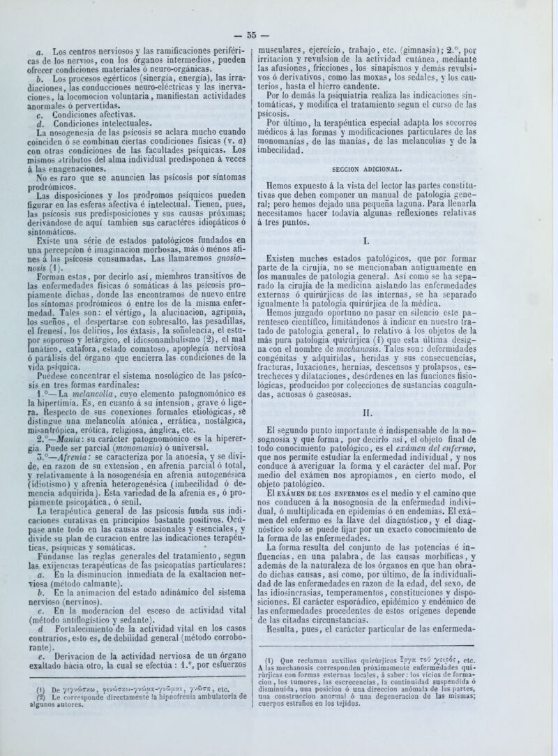 a. Los centros nerviosos y las ramificaciones periféri- cas de los nervios, con los órganos intermedios, pueden ofrecer condiciones materiales ó neuro-orgánicas. h. Los procesos egérticos (sinergia, energía), las irra- diaciones, las conducciones neuro-eléctricas y lo.s inerva- ciones, la locomoción voluntaria, manifiestan actividades anormales ó pervertidas. c. Condiciones afectivas. d. Condiciones intelectuales. La nosogenesia de las psicosis se aclara mucho cuando coinciden ó se combinan ciertas condiciones físicas (v. a) con otras condiciones de las facultades psíquicas. Los mismos atributos del alma individual predisponen á veces á las enagenaciones. No es raro que se anuncien las psicosis por síntomas prodrómicos. Las disposiciones y los pródromos psíquicos pueden figurar en las esferas afectiva é intelectual. Tienen, pues, las psicosis sus predisposiciones y sus causas próximas; derivándose de aquí también sus'caractéres idiopáticos ó sintomáticos. Existe una série de estados patológicos fundados en una percepción é imaginación morbosas, más ó ménos ati- nes á Ihs psicosis consumadas. Las llamaremos gnosio- nosis (1). . _ . Forman estas, por decirlo así, miembros transitivos de las enfermedades físicas ó somáticas á las psicosis pro- fllámente dichas, donde las encontramos de nuevo entre os síntomas prodrómicos ó entre los de la misma enfer- medad. Tales son: el vértigo, la alucinación, agripnia, lossueníos, el despertarse con sobresalto, las pesadillas, el frenesí, los delirios, los éxtasis, la soñolencia, e! estu- fior soporoso y letárgico, el idicsonambulismo (2), el mal unáiico, catáfora, estado comatoso, apoplegía nerviosa ó parálisis del órgano que encierra las condiciones de la vida psíquica. Puédese concentrar el sistema nosológico de las psico- sis en tres formas fardinales: 1. °—La melancolía, cuyo elemento patognomónico es la hipertimia. Es, en cuanto á su intensión, grave ó lige- ra. Respecto de sus conexiones formales etiológicas, sé distingue una melancolía atónica, errática, nostálgica, mi.'^antrópica, erótica, religiosa, ánglica, etc. 2. °—3/a?ii'a: su carácter patognomónico es la hiperer- gia. Puede ser parcial (monomanía) ó universal. o.°—Afrenia: se caracteriza por la anoesia, y se divi- de, en razón de su extensión, en afrenia parcial ó total, y relativamente á la nosogenésia en afrenia autogenésica (idiotismo) y afrenia heterogeuésica (imbecilidad ó de- mencia adquirida). Esta variedad de la afrenia es, ó pro- piamente psicopática, ó senil. La terapéutica general de las psicosis funda sus indi- caciones curativas en principios bastante positivos. Ocú- pase ante todo en las causas ocasionales y esenciales, y divide su plan de curación entre las indicaciones terapéu- ticas, psíquicas y somáticas. Fúndanse las'reglas generales del tratamiento, según las exijencias terapéuticas de fas psicopatías particulares: a. En la disminución inmediata de la exaltación ner- viosa (método calmante). b. En la animación del estado adinámico del sistema nervioso (nervinos). c. En la moderación del esceso de actividad vital (método aniitlogístico y sedante). d Fortalecimiento'de la actividad vital en los casos contrarios, esto es, de debilidad general (método corrobo- rante). e. Derivación de la actividad nerviosa de un órgano exaltado hacia otro, la cual se efectúa : 1.°, por esfuerzos {\) De /''/•'«''''•w, <fvjáífjy.c>)-yjúu:n-yjrj>y.c/.t j yj&cn , etc. ft) Le corresponde directamenle la hipnofrenia ambulatoria de algunos autores. musculares, ejercicio, trabajo, etc. ''gimnasia); 2.°, por irritación y revulsión de la actividad cutánea, mediante las afusiones, fricciones, los sinapismos y demás revulsi- vos ó derivativos, como las moxas, los sedales, y los cau- terios, hasta el hierro candente. Por lo demás la psiquiatría realiza las indicaciones sin- tomáticas, y modifica el tratamiento según el curso de las psicosis. Por último, la terapéutica especial adapta los socorros médicos á las formas y modificaciones particulares de las monomanías, de las manías, de las melancolías y de la imbecilidad. SECCION ADICIONAL. Hemos expuesto á la vista del lector las partes constitti- tivas que deben componer un manual de patología gene- ral; pero hemos dejado una pequeña laguna. Para llenarla necesitamos hacer todavía algunas reflexiones relativas á tres puntos. L Existen muches estados patológicos, que por formar parte de la cirujía, no se mencionaban antiguamente en los manuales de patología general. Así como se ha sepa- rado la cirujía de la medicina aislando las enfermedades externas ó quirúrjicas de las internas, se ha separado igualmente la patología quirúrjica de la médica. Hemos juzgado oportuno no pasar en silencio este pa- rentesco científico, limitándonos á indicar en nuestro tra- tado de patología general, lo relativo á los objetos de la más pura patología quirúrjica (I) que esta última desig- na con el nombre de mechanosis. Tales son: deformidades congénitas y adquiridas, heridas y sus consecuencias, fracturas, luxaciones, hernias, descensos y prolapsos, es- trecheces y dilataciones, desórdenes en las funciones fisio- lógicas, producidos por colecciones de sustancias coagula- das, acuosas ó gaseosas. n. El segundo punto importante é indispensable de la no- sognosia y que forma, por decirlo así, el objeto final de todo conocimiento patológico, es el exámen del enfermo, que nos permite estudiar la enfermedad individual, y nos conduce á averiguar la forma y el carácter del maf. Por medio del exámen nos apropiamos, en cierto modo, el objeto patológico. El EXAMEN DE LOS ENFERMOS es cl mcdio y cl camiuo que nos conducen á la nosognosia de la enfermedad indivi- dual, ó multiplicada en epidemias ó en endemias. El exá- men del enfermo es la llave del diagnóstico, y el diag- nóstico solo se puede fijar por un exacto conocimiento de la forma de las enfermedades. La forma resulta del conjunto de las potencias c in- fluencias , en una palabra, de las causas morbíficas, y además de la naturaleza de los órganos en que han obra- do dichas causas, así como, por último, de la individuali- dad de las enfermedades en razón de la edad, del sexo, de las idiosincrasias, temperamentos, constituciones y dispo- siciones. El carácter esporádico, epidémico y endémico de las enfermedades procedentes de estos orígenes depende de las citadas circunstancias. Resulta, pues, el carácter particular de las enfermeda- (i) Que reclaman auxilios quirúrjicos £p7^- ^^ » A las mechanosis corresponden próximamente enfermedades qui- rúrjicas con formas esternas locales, á saber: los vicios de forma- ción , los tumores, las escrecencias, la continuidad suspendida ó disminuida, una posición ó una dirección anómala de las partes, una construcción anormal ó una degeneración de las mismas; cuerpos eslraños en los tejidos.