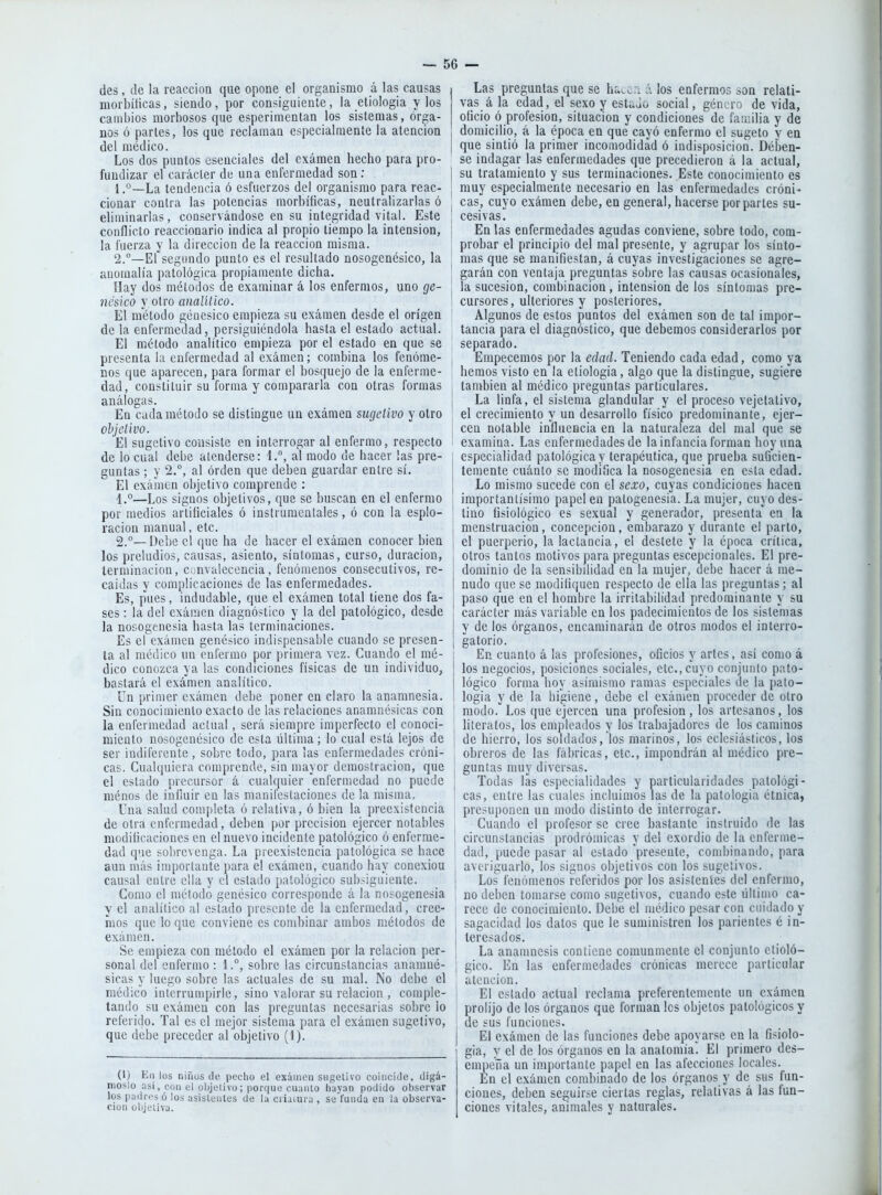 — se- des , (le la reacción que opone el organismo á las causas morbíticas, siendo, por consiguiente, la etiologia y los cambios morbosos que esperimentan los sistemas, órga- nos ó parles, los que reclaman especialmente la atención del medico. Los dos puntos esenciales del examen hecho para pro- fundizar el carácter de una enfermedad son; j 1. °—La tendencia ó esfuerzos de! organismo para reac- ¡ clonar contra las potencias morbíficas, neutralizarlas ó eliminarlas, conservándose en su integridad vital. Este [ conflicto reaccionario indica al propio tiempo la intensión, : la fuerza y la dirección de la reacción misma. 2. °—El segundo punto es el resultado nosogenésico, la | anomalía patológica propiamente dicha. j Hay dos métodos de examinar á los enfermos, uno ge- | ncsico y otro analítico. El método genésico empieza su examen desde el origen de la enfermedad, persiguiéndola hasta el estado actual. El método analítico empieza por el estado en que se presenta la enfermedad al exámen; combina los fenóme- nos que aparecen, para formar el bosquejo de la enferme- dad, constituir su forma y compararla con otras formas j análogas. | En cada método se distingue un exámen sugetivo y otro ; objetivo. El sugetivo consiste en interrogar al enfermo, respecto de lo cual debe atenderse: 1., al modo de hacer ¡as pre- : guntas; y 2.°, al orden que deben guardar entre sí. El examen objetivo comprende : 1. °—Los signos objetivos, que se buscan en el enfermo i por medios artificiales ó instrumentales, ó con la esplo- racion manual, etc. \ 2. —Debe c! que ha de hacer el exámen conocer bien los preludios, causas, asiento, síntomas, curso, duración, terminación, convalecencia, fenómenos consecutivos, re- caídas y complicaciones de las enfermedades. Es, pues, indudable, que el exámen total tiene dos fa- ses : la del exámen diagnóstico y la del patológico, desde la nosogenesia hasta las terminaciones. Es el exámen genésico indispensable cuando se presen- | ta al médico un enfermo por primera vez. Cuando el mé- dico conozca ya las condiciones físicas de un individuo, bastará el exámen analítico. Cn primer exámen debe poner en claro la anamnesia. Sin conocimiento exacto de las relaciones anamnésicas con | la enfermedad actual, será siempre imperfecto el conocí- j miento nosogenésico de esta última; lo cual está lejos de ¡ ser indiferente , sobre todo, para las enfermedades cróni- , cas. Cuahiuiera comprende, sin mayor demostración, que . el estado precursor á cualquier enfermedad no puede i ménos de iuíiuir en las nianifeslacioues de la misma. Una salud completa ó relativa, ó bien la preexistencia \ de otra enfermedad, deben por precisión ejercer notables , modificaciones cn el nuevo incidente patológico ó enferme- dad que sobrevenga. La preexistencia patológica se hace | aun más importante para el exámen, cuando hay conexión í causal entre ella y el estado patológico subsiguiente. Como el método genésico corresponde á la nosogenesia i y el analítico al estado presente de la enfermedad, cree- | mos que lo que conviene es combinar ambos métodos de ¡ exámen. Se empieza con método el exámen por la relación per- j sonal del enfermo : 1.°, sobre las circunstancias anamné- sicas y luego sobre las actuales de su mal. No debe el médico iulerrumpirle, sino valorar su relación , coniple- | tando su exámen con las preguntas necesarias sobre lo referido. Tal es el mejor sistema para el exámen sugetivo, ! que debe preceder al objetivo (I). (1) Eii los niñus de pedio el exámen sugetivo coincide, digá- moslo así. cdnel objetivo; porque cuanlo hayan podido observar los padres ó los asistentes de la criatura , se funda en la observa- ción objetiva. Las preguntas que se ht...;i á los enfermos son relati- vas á la edad, el sexo y estúów social, género de vida, oficio ó profesión, situación y condiciones de familia y de domicilio, á la época en que cayó enfermo el sugeto y en que sintió la primer incomodidad ó indisposición. Dében- se indagar las enfermedades que precedieron á la actual, su tratamiento y sus terminaciones. Este conocimiento es muy especialmente necesario en las enfermedades cróni- cas, cuyo exámen debe, en general, hacerse por partes su- cesivas. En las enfermedades agudas conviene, sobre todo, com- probar el principio del mal presente, y agrupar los sínto- mas que se manifiestan, á cuyas investigaciones se agre- garán con ventaja preguntas sobre las causas ocasionales, la sucesión, combinación, intensión de los síntomas pre- cursores, ulteriores y posteriores. Algunos de estos puntos del exámen son de tal impor- tancia para el diagnóstico, que debemos considerarlos por separado. Empecemos por la edad. Teniendo cada edad, como ya hemos visto en la etiología, algo que la distingue, sugiere también al médico preguntas particulares. La linfa, el sistema glandular y el proceso vejelativo, el crecimiento y un desarrollo físico predominante, ejer- cen notable influencia en la naturaleza del mal que se examina. Las enfermedades de la infancia forman hoy una especialidad patológica y terapéutica, que prueba suficien- temente cuánto se modifica la nosogenesia en esta edad. Lo mismo sucede con el sexo, cuyas condiciones hacen importantísimo papel en patogenesia. La mujer, cuyo des- tino fisiológico es sexual y generador, presenta en la menstruación, concepción, embarazo y durante el parto, el puerperio, la lactancia, el destete y la época crítica, otros tantos motivos para preguntas escepcionales. El pre- dominio de la sensibilidad en la mujer, debe hacer á me- nudo que se modifiquen respecto de ella las preguntas ; al paso que en el hombre la irritabilidad predominante y su carácter más variable en los padecimientos de los sistemas y de los órganos, encaminarán de otros modos el interro- gatorio. En cuanto á las profesiones, oficios y artes, asi como á los negocios, posiciones sociales, etc., cuyo conjuiiio pato- lógico forma hoy asimismo ramas especiales de la pato- logia y de la higiene, debe el exámen proceder de otro modo. Los que ejercen una profesión, los artesanos, los literatos, los empleados y los trabajadores de los caminos de hierro, los soldados, los marinos, los eclesiásticos, los obreros de las fábricas, etc., impondrán al médico pre- guntas muy diversas. Todas las especialidades y particularidades patológi- cas, entre las cuales incluimos las de la patología étnica, presuponen un modo distinto de interrogar. Cuando el profesor se cree bastante instruido de las circunstancias prodrómicas y del exordio de la enferme- dad, puede pasar al estado presente, combinando, para averiguarlo, los signos objetivos con los sugetivos. Los fenómenos referidos por los asistentes del enfermo, no deben tomarse como sugetivos, cuando este üllimo ca- rece de conocimiento. Debe el médico pesar con cuidado y sagacidad los dalos que le suministren los parientes é in- teresados. La anamnesis contiene comunmente el conjunto ctioló- gico. En las enfermedades crónicas merece particular atención. El estado actual reclama preferentemente un exámen prolijo de los órganos que forman los objetos patológicos y de sus funciones. El exámen de las funciones debe apoyarse en la fisiolo- gía, y el de los órganos en la anatomía. El primero des- empeña un importante papel en las afecciones locales. En el exámen combinado de los órganos y de sus fun- ciones, deben seguir.se ciertas reglas, relativas á las fun- ciones vitales, animales y naturales.