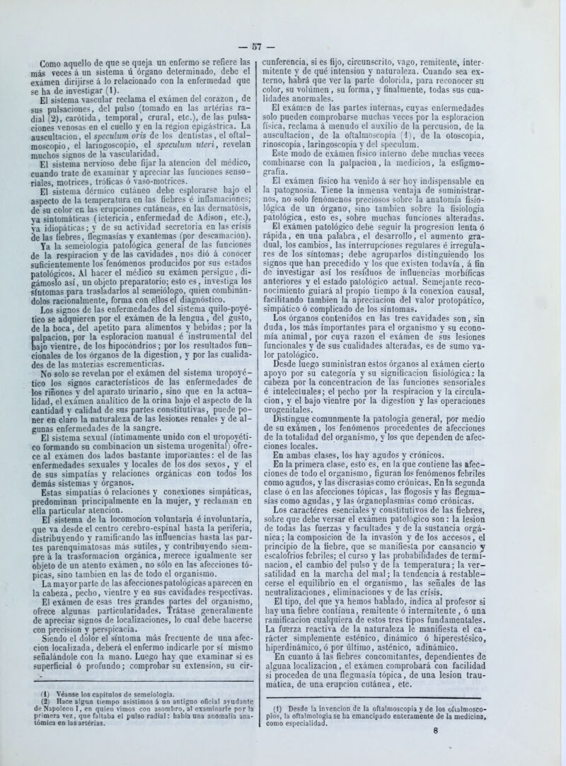 Como aquello de que se queja un enfermo se refiere las más veces á un sistema ú órgano determinado, debe el examen dirijirse á lo relacionado con la enfermedad que se ha de investigar (1). El sistema vascular reclama el exámen del corazón, de sus pulsaciones, del pulso (tomado en las artérias ra- dial (2), carótida, temporal, crural, etc.), de las pulsa- ciones venosas en el cuello y en la región epigástrica. La auscultación, el speculiim oi'is de los dentistas, el oftal- moscopio, el laringoscopio, el speculum nteri, revelan muchos signos de la vascularidad. El sistema nervioso debe fijar la atención del médico, cuando trate de examinar y apreciar las funciones senso- riales, motrices, tróficas ó vaso-motrices. El sistema dérmico cutáneo debe esplorarse bajo el asnéelo de la temperatura en las fiebres é inflamaciones; de'su color en las erupciones cutáneas, en las dermatosis, ya sintomáticas (ictericia, enfermedad de Adison, etc.), va idiopáticas; v de su actividad secretoria en las crisis de las fiebres, Uegmasías y exantemas ípor descamación). Ya la semeiologia patorógica general de las funciones de la respiración y de las cavidades, nos dió á conocer suficientemente los'fenómenos producidos por sus estados patológicos. Al hacer el médico su exámen persigue, di- gámoslo así, un objeto preparatorio; esto es, investiga los síntomas para trasladarlos al semeiólogo, quien combinán- dolos racionalmente, forma con ellos el diagnóstico. Los signos de las enfermedades del sistema quilo-poyé- tico se adquieren por el exámen de la lengua , del gusto, de la boca, del apetito para alimentos y bebidas; por la palpación, por la esploracion manual é instrumental del bajo vientre, de los nipocóndrios; por los resultados fun- cionales de los órganos de la digestión, y por las cualida- des de las materias escreraenticias. No solo se revelan por el exámen del sistema uropoyé- tico los signos característicos de las enfermedades de los ríñones y del aparato urinario, sino que en la actua- lidad, el exá'men analítico de la orina bajo el aspecto de la cantidad v calidad de sus partes constitutivas, puede po- ner en claro la naturaleza de las lesiones renales y de al- gunas enfermedades de la sangre. El sistema sexual (íntimamente unido con el uropoyéti- co formando su combinación un sistema urogenital) ofre- ce al exámen dos lados bastante importantes: el de las enfermedades sexuales y locales de los dos sexos, y el de sus simpatías y relaciones orgánicas con todos los demás sistemas y órganos. Estas simpatías ó relaciones y conexiones simpáticas, predominan principalmente en la mujer, y reclaman en ella particular atención. El sistema déla locomoción voluntaria é involuntaria, que va desde el centro cerebro-espinal hasta la periferia, distribuvendo y ramificando las influencias basta las par- tes parenquimatosas más sutiles, y contribuyendo siem- pre á la trasformacion orgánica, merece igualmente ser objeto de un atento exámen, no sólo en las afecciones tó- picas, sino también en las de todo el organismo. La mayor parte de las afecciones patológicas aparecen en la cabeza, pecho, vientre y en sus cavidades respectivas. El exámen de esas tres grandes partes del organismo, ofrece algunas particularidades. Trátase generalmente de apreciar signos de localizaciones, lo cual debe hacerse con precisión y perspicacia. Siendo el dolor el síntoma más frecuente de una afec- ción localizada, deberá el enfermo indicarle por sí mismo señalándole con la mano. Luego hay que examinar si es superficial ó profundo; comprobar su extensión, su cir- (1) Véanse los capítulos de semeiologia. (2) Hace algún tiempo asistimos á un antiguo oBcial ayudante de Napoleón I, en quien vimos con asombro, al examinarle por la primera vez, que fallaba el pulso radial: habia una anomalía ana- tómica en las artérias. cunferencia, si es fijo, circunscrito, vago, remitente, inter- mitente y de qué intensión y naturaleza. Cuando sea ex- terno, habrá que ver la parte dolorida, para reconocer su color, su voliimen , su forma, y finalmente, todas sus cua- lidades anormales. El exámen de las partes internas, cuyas enfermedades solo pueden comprobarse muchas veces por la esploracion fínica, reclama á menudo el auxilio de la percusión, de la auscultación, de la oftalmoscopia [i), de la otoscopía, rinoscopia, laringoscopia y del speculum. Este modo de exámen físico interno debe muchas veces combinarse con la palpación, la medición, la esfigmo- grafía. El exámen físico ha venido á ser hoy indispensable en la patognosia. Tiene la inmensa ventaja de suministrar- nos, no solo fenómenos preciosos sobre la anatomía fisio- lógica de un órgano, sino también sobre la fisiología patológica, esto es, sobre muchas funciones alteradas. El exámen patológico debe seguir la progresión lenta ó rápida, en una palabra, el desarrollo, el aumento gra- dual, los cambios, las interrupciones regulares é irregula- res de los síntomas; debe agruparlos distinguiendo los signos que han precedido y los que existen todavía, á fin de investigar así los residuos de influencias morbíficas anteriores y el estado patológico actual. Semejante reco- nocimiento guiará al propio tiempo á la conexión causal, facilitando también la apreciación del valor protopático, simpático ó complicado de los síntomas. Los órganos contenidos en las tres cavidades son, sin duda, los más importantes para el organismo y su econo- mía animal, por cuya razón el exámen de sus lesiones funcionales y de sus cualidades alteradas, es de sumo va- lor patológico. Desde luego suministran estos órganos al exámen cierto apoyo por su categoría y su significación fisiológica: la cabeza por la concentración de las funciones sensoriales é intelectuales; el pecho por la respiración y la circula- ción , y el bajo vientre por la digestión y las operaciones urogenitales. Distingue comunmente la patología general, por medio de su exámen, los fenómenos procedentes de afecciones de la totalidad del organismo, y los que dependen de afec- ciones locales. En ambas clases, los hay agudos y crónicos. En la primera clase, esto es, en la que contiene las afec- ciones de todo el organismo, figuran los fenómenos febriles como agudos, y las discrasias como crónicas. En la segunda clase ó en las afecciones tópicas, las flogosis y las flegma- sías como agudas, y las órganoplasmias como crónicas. Los caractéres esenciales y constitutivos de las fiebres, sobre que debe versar el exámen patológico son : la lesión de todas las fuerzas y facultades y de la sustancia orgá- nica; la composición de la invasio'n y de los accesos, el principio de la fiebre, que se manifiesta por cansancio y escalofríos febriles; el curso y las probabilidades de termi- nación, el cambio del pulso y de la temperatura; la ver- satilidad en la marcha del nial; la tendencia á restable- cerse el equilibrio en el organismo, las señales de las neutralizaciones, eliminaciones y de las crisis. El tipo, del que ya hemos hablado, indica al profesor si hay una fiebre continua, remitente ó intermitente, ó una ramificación cualquiera de estos tres tipos fundamentales. La fuerza reactiva de la naturaleza le manifiesta el ca- rácter simplemente esténico, dinámico ó hiperestésico, hipsrdinámico, ó por último, asténico, adinámico. En cuanto á las fiebres concomitantes, dependientes de alguna localización, el exámen comprobará con facilidad si proceden de una flegmasía tópica, de una lesión trau- mática, de una erupción cutánea, etc. (I) Desde la invención de la oftalmoscopia y de los oítalmosco- pios, la oftalmología se ha emancipado enteramente de la medicina, como especialidad.
