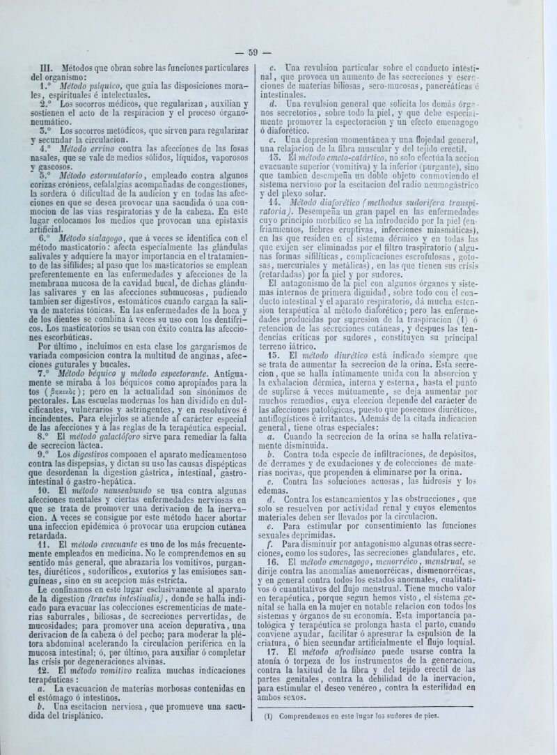 III. Métodos que obran sobre las funciones particulares del organismo: 1. ° Método psíquico, que guia las disposiciones mora- les, espirituales é intelectuales. 2. ° Los socorros médicos, que regularizan, auxilian y sostienen el acto de la respiración y el proceso órgano- neumático. 3. ° Los socorros metódicos, que sirven para regularizar y secundar la circulación. 4° Método errino contra las afecciones de las fosas nasales, que se vale de medios sólidos, líquidos, vaporosos y gaseosos. 5. ° Método estornutatorio, empleado contra algunos corizas crónicos, cefalalgias acompañadas de congestiones, la sordera ó dificultad de la audición y en todas las afec- ciones en que se desea provocar una sacudida ó una con- moción de las vias respiratorias y de la cabeza. En este lugar colocamos los medios que provocan una epistaxis artificial. 6. ° Método sialagogo, que á veces se identifica con el método masticatorio: afecta especialmente las glándulas salivales y adquiere la mayor importancia en el tratamien- to de las sifílides; al paso que los masticatorios se emplean preferentemente en las enfermedades y afecciones de la membrana mucosa de la cavidad bucal, de dichas glándu- las salivares y en las afecciones submucosas, pudiendo también ser digestivos, estomáticos cuando cargan la sali- va de materias tónicas. En las enfermedades de la boca y de los dientes se combina á veces su uso con los dentífri- cos. Los masticatorios se usan con éxito contra las afeccio- nes escorbúticas. Por último , incluimos en esta clase los gargarismos de variada composición contra la multitud de anginas, afec- ciones guturales y bucales. 7. ° Método béquico y método espectorante. Antigua- mente se miraba á los béquicos como apropiados para la tos ( 3fi/.t/.o;); pero en la actualidad son sinónimos de pectorales. Las escuelas modernas los han dividido en dul- cificantes, vulnerarios y astringentes, y en resolutivos é incindenles. Para elejirlos se atiende af carácter especial de las afecciones y á las reglas de la terapéutica especial. 8. ° El método galactúforo sirve para remediar la falta de secreción láctea. 9. ° Los digestivos componen el aparato medicamentoso contra las dispepsias, y dictan su uso las causas dispépticas ^ue desordenan la digestión gástrica, intestinal, gastro- intestinal ó gastro-hepática. 10. El método nauseabundo se usa contra algunas afecciones mentales y ciertas enfermedades nerviosas en que se trata de promover una derivación de la inerva- ción. A veces se consigue por este método hacer abortar una infección epidémica ó provocar una erupción cutánea retardada. 11. El método evacuante es uno de los más frecuente- mente empleados en medicina. No le co.mprendemos en su sentido más general, que abrazaria los vomitivos, purgan- tes, diuréticos, sudoríficos, exutorios y las emisiones san- guíneas , sino en su acepción más estricta. Le confinamos en este lugar esclusivamente al aparato de la digestión (tractus inteslinalisj , donde se halla indi- cado para evacuar las colecciones escrementicias de mate- rias «abúrrales, biliosas, de secreciones pervertidas, de mucosidades; para promover una acción depurativa, una derivación de la cabeza ó del pecho; para moderar la plé- tora abdominal acelerando la circulación periférica en la mucosa intestinal; ó, por último, para auxiliar ó completar las crisis por degeneraciones alvinas. 12. El método vomitivo realiza muchas indicaciones terapéuticas: a. La evacuación de materias morbosas contenidas en el estómago ó intestinos. b. Una escitacion nerviosa, que promueve una sacu- dida del trisplánico. c. Una revulsión particular sobre el conducto intesti- nal , que provoca un aumento de las secreciones y escrc- ciones de materias biliosas, sero-mucosas, pancreáticas é intestinales. d. Una revulsión general que solicita los demás órg'^ - nos secretorios, sobre todo la piel, y que debe especial- mente promover la espectoracion y un efecto emenagogo ó diaforético. e. Una depresión momentánea y una flojedad general, una relajación de la fibra rüuscular''y del tejido erectil. lo. El método emeto-catártico, no solo efectúa la acción evacuante superior (vomitiva) y la inferior (purgante), sino que también desempeña un doble objeto conmoviendo el sistema nervioso por la escitacion del radio neumogástrico y del plexo solar. 14. Método diaforético (methodus sudorífera transpi- ratoriaj. Desempeña un gran papel en las enfermedades cuyo principio morbífico se ha introducido por la piel (en- friamientos, fiebres eruptivas, infecciones miasmáticas), en las c{ue residen en el sistema dérmico y en todas las que exijen ser eliminadas por el filtro Irasplratorio (algu- nas formas sifilíticas, complicaciones escrofulosas, golo- sas, mercuriales y metálicas), en las que tienen sus crisis (retardadas) por la piel y por sudores. El antagonismo de la piel con algunos órganos y siste- mas internos de primera dignidad, sobre todo con el coa- ducto intestinal y el aparato respiratorio, dá mucha osten- sión terapéutica al método diaforético; pero las enferme- dades producidas por supresión de la traspiración (1) ó retención de las secreciones cutáneas, y después las ten- dencias críticas por sudores, constituyen su principal terreno iátrico. 15. El método diurético está indicado siempre que se trata de aumentar la secreción de la orina. Esta secre- ción, que se halla íntimamente unida con la absorción y la exhalación dérmica, interna y esterna, hasta el punto de suplirse á veces mútuamcnte, se deja aumentar por muchos remedios, cuya elección depende del carácter de las afecciones patológicas, puesto que poseemos diuréticos, antiflogísticos é irritantes. Además de la citada indicación general, tiene otras especiales: a. Cuando la secreción de la orina se halla relativa- mente disminuida. b. Contra toda especie de infiltraciones, de depósitos, de derrames y de exudaciones y de colecciones de mate- rias nocivas, que propenden á eliminarse por la orina. c. Contra las soluciones acuosas, las hidrosis y los edemas. d. Contra los estancamientos y las obstrucciones, que solo se resuelven por actividad renal y cuyos elementos materiales deben ser llevados por la circulación. e. Para estimular por consentimiento las funciones sexuales deprimidas. f. Para disminuir por antagonismo algunas otras secrc- • clones, como los sudores, las secreciones glandulares, etc. 16. El método emenagogo, menorréico, inenstrual, se dirije contra las anomalías amenorréicas, dismenorréicas, y en general contra todos los estados anormales, cualitati- vos ó cuantitativos del flujo menstrual. Tiene mucho valor en terapéutica, porque según hemos visto, el sistema ge- nital se halla en la mujer en notable relación con todos los sistemas y órganos de'su economía. Esta importancia pa- tológica y terapéutica se prolonga hasta el parto, cuando conviene ayudar, facilitar ó apresurar la espulsion de la criatura, ó bien secundar artificialmente el flujo loquial. 17. El método afrodisiaco puede usarse contra la atonía ó torpeza de los instrumentos de la generación, contra la laxitud de la fibra y del tejido erectil de las partes genitales, contra la debilidad de la inervación, para estimular el deseo venéreo, contra la esterilidad en ambos sexos. (i) Comprendemos en este lugar los sudores de pies.