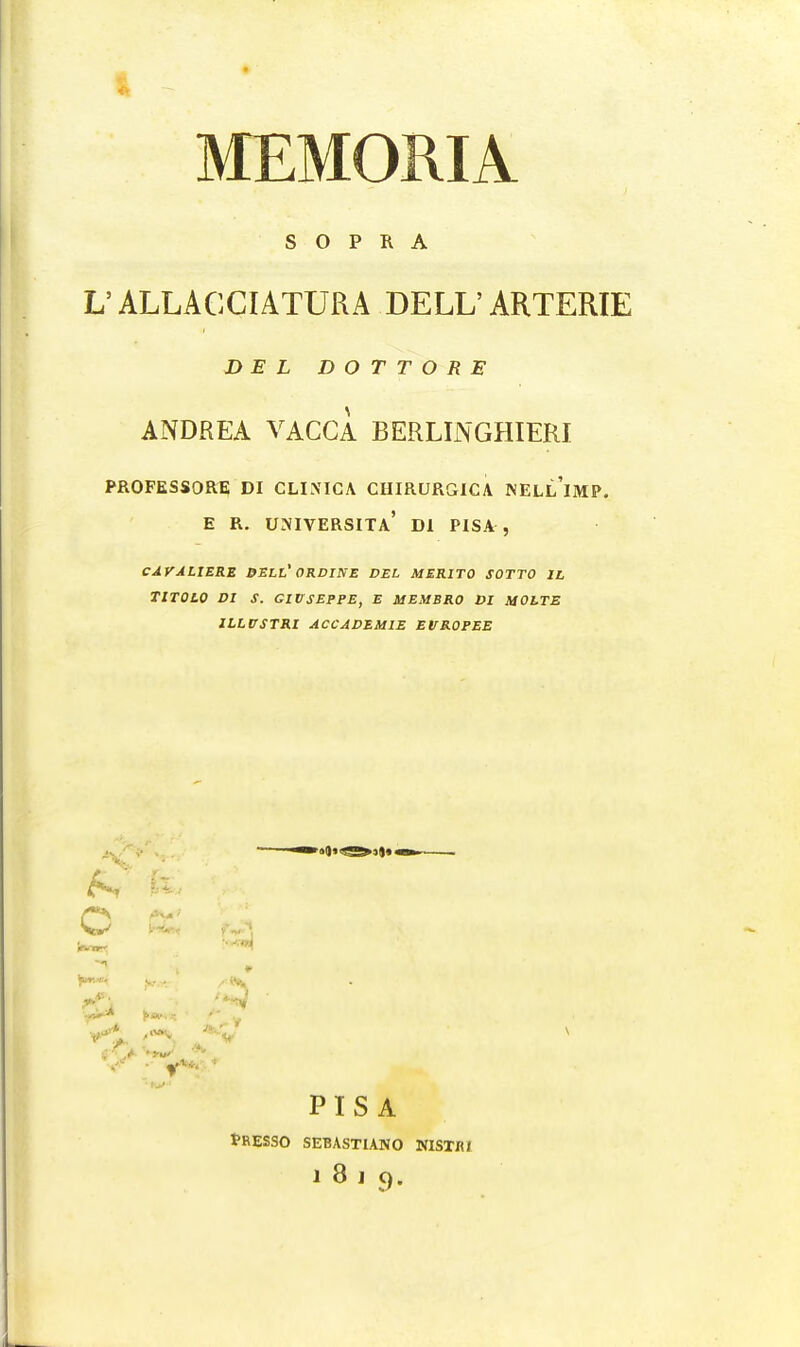 I MEMORIA S O P R A V ALLACCIATURA DELL' ARTERIE DEL DOTTORE ANDREA VACCA BERLINGHIERI PROFESSORE DI CLINICA CHIRURGICA JNELl'imP. E R. UNIVERSITa' Dl PISA , CAVALIERE DELL' ORDINE DEL MER1T0 SOTTO 1L TITOtO DI S. GIUSEPPE, E MEMBRO DI MOLTE ILLUSTRI ACCADEM1E EVROPEE c PISA tRESSO SEBASTIANO NISTIU