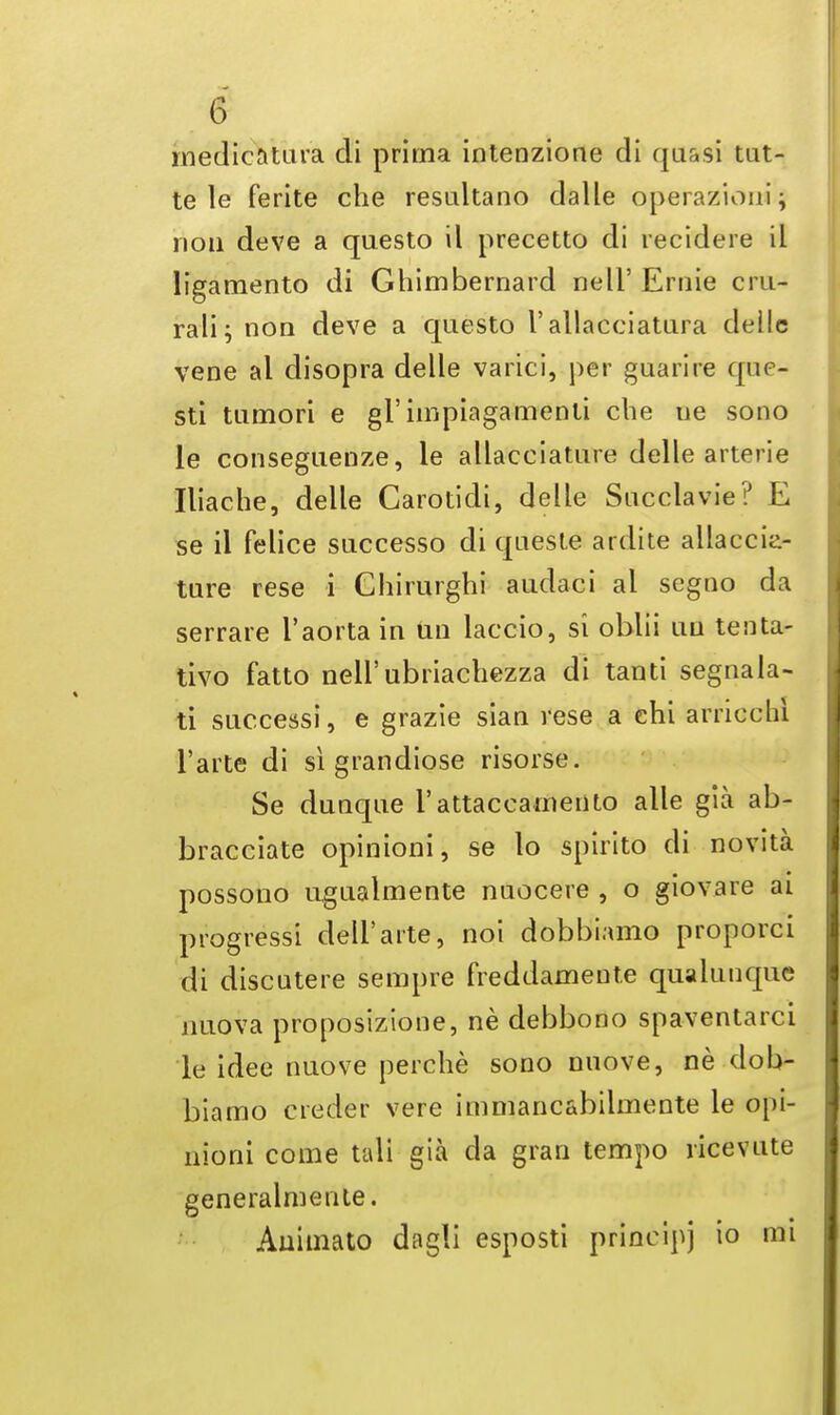 medicatura cli prima intenzione di quasi tat- te le ferite che resultano dalle operazioni; nou deve a questo il precetto di recidere il ligamento di Ghimbernard nell' Ernie cru- rali; noo deve a questo I'allacciatura deilc vene al disopra delle varici, per guarire qne- sti tumori e gi'impiagamenti che ue sono le conseguenze, le allacciature delle arterie Iliache, delle Carotidi, delle Succlavie? E se il felice successo di queste ardite allaccia- ture rese i Chirurghi audaci al segno da serrare i'aorta in Un lacoio, si oblii uu tenta- tivo fatto nell'ubriachezza di tanti segnala- ti successi, e grazie sian rese a chi arriocm l'arte di si grandiose risorse. Se dunque l'attaccamento alle gia ab- bracciate opinioni, se lo spirito cli novita possono ugualmente nuocere , o giovare ai progress! dell'arte, noi dobbiamo proporci di discutere sempre freddamente quaiunque jiuova proposizione, ne debbono spaventarci le idee nuove perche sono nuove, ne dob- biamo creder vere immancabilmente le opi- nioni come tali gia da gran tempo ricevute generalmente. Auimato dagli esposti principj io mi