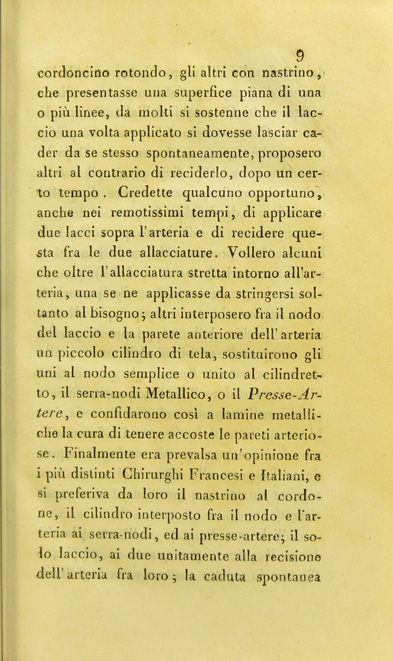 cordoncino rotondo, gli altri con nastrino, che presentasse una superfice piana di una 0 piu Iinee, da molti si sostenne che il lac- cio una volta applicato si dovesse lasciar ca- der da se stesso spontaneamente, proposero altri al contrario di reciderlo, dopo un cer- to tempo . Credette qualcuno opportuno, anche nei remotissimi tempi, di applicare due lacci sopra l'arteria e di recidere que- sta fra le due allacciature. Vollero alcuni che oltre l'allacciatura stretta intorno all'ar- teria, una se ne applicasse da stringersi sol- tanto al bisogno; altri interposero fra il nodo del laccio e la parete anteriore dell'arteria un piccolo cilindro di tela, sostituirotio gli uni al nodo semplice o unito al cilindret- to, il sena-nodi Metallico, o il Presse-Ar- tere% e confidarono cosi a lamine metalli- rhe la cura di tenere accoste le pareti arterio- se. Finalmente era prevalsa un'opinione fra 1 piu disliuti Chirurghi Francesi e ftaliani, e si preferiva da loro il nastrino al cordo- ne, il cilindro interposto fra il nodo e l'ar- teria ai serra-nodi, ed ai presse-artere; il so- lo laccio, ai due unitamente alia recisione dell'arteria fra loro $ la caduta spontanea