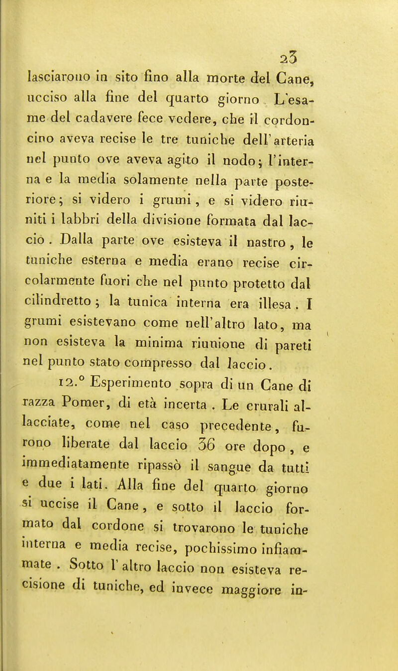 lasciarono in sito fino alia morte del Cane, ucciso alia fine del quarto giorno L esa- me del cadavere fece vedere, che il eordon- cino aveva recise le tre tuniche dell'arteria nel puuto ove aveva agito il nodoj 1'inter- na e la media solamente nella parte poste- rior; si videro i grumi, e si videro riu- niti i labbri della divisione formata dal lac- cio . Dalla parte ove esisteva il nastro , le tuniche esterna e media erano recise cir- colarmeute fuori che nel punto protetto dal cilindretto; la tunica interna era illesa . I grumi esistevano come nell'altro lato, ma non esisteva la minima riunione di pareti nel punto stato compresso dal laccio. 12.° Esperimento sopra di un Cane di razza Pomer, di eta incerta . Le crurali al- lacciate, come nel caso precedente, fu- rono liberate dal laccio 36 ore dopo, e immediatamente ripasso il sangue da tutti e due i lati. Alia fine del quarto giorno si uccise il Cane, e sotto il laccio for- mato dal cordone si trovarono le tuniche interna e media recise, pochissimo infiam- mate . Sotto V altro laccio non esisteva re- cisione di tuniche, ed invece maggiore in-