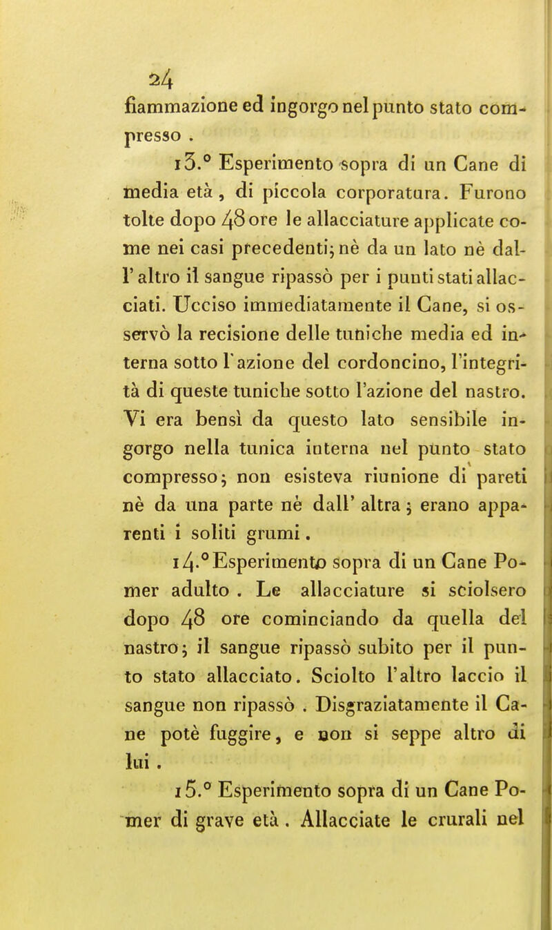 fiammazione ed ingorgonelpunto stato com- presso . i3.° Esperimento sopra di un Cane di media eta, di piccola corporatura. Furono tolte dopo 48ore le allacciature applicate co- me nei casi precedent^ ne da un lato ne dal- l'altro it sangue ripasso per i puutistatiallac- ciati. Ucciso immediataraente il Cane, si os- servo la recisione delle tudiche media ed in> terna sotto Tazione del cordoncino, I'integri- ta di queste tuniche sotto l'azione del nastro. Vi era bensl da questo lato sensibile in- gorgo nella tunica interna uel punto stato compressor non esisteva riunione di pareti ne da una parte ne dall' altra 5 erano appa- rent! 1 solid grumi. i4-° Esperimento sopra di un Cane Po* mer adulto . Le allacciature si sciolsero dopo 48 ore cominciando da quella del nastro; il sangue ripasso subito per il pun- to stato allacciato. Sciolto l'altro laccio il sangue non ripasso . Disgraziatamente il Ca- ne pote fuggire, e non si seppe altro di lui . 15.° Esperimento sopra di un Cane Po- mer di grave eta. Allacciate le crurali nel