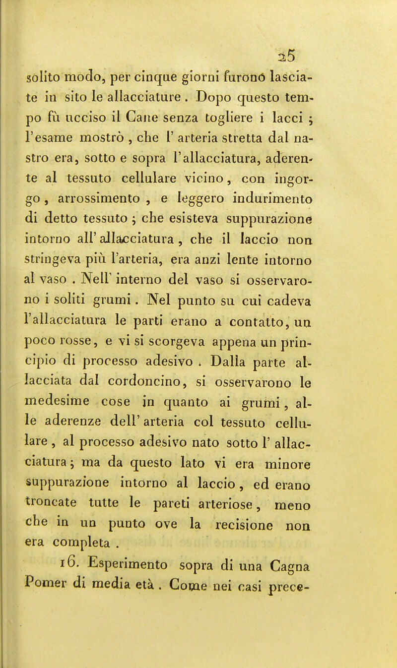 solito modo, per cinque gioroi furono lascia- te in sito le allacciature . Dopo questo tem- po fu ucciso il Cane senza togliere i lacci ; l'esame mostro , che I' arteria stretta dal na- stro era, sotto e sopra l'allacciatura, aderen- te al tessnto cellulare vicino, con ingor- go, arrossimento , e leggero indurimento di detto tessuto ; che esisteva suppurazione intorno all'all&cciatura , che il laccio non striugeva piu l'arteria, era anzi lente intorno al vaso . Nell' interno del vaso si osservaro- no i solid grumi. Nel punto su cui cadeva l'allacciatura le parti erano a contatto, un poco rosse, e vi si scorgeva appena un prin- cipio di processo adesivo . Dalla parte al- lacciata dal cordoncino, si osservarono le medesime cose in quanto ai grumi, al- le aderenze dell' arteria col tessuto cellu- lare , al processo adesivo nato sotto V allac- ciatura; ma da questo lato vi era minore suppurazione intorno al laccio, ed erano troncate tutte le pared arteriose, meno che in un punto ove la recisione non era completa . 16. Esperimento sopra di una Cagna Pomer di media eta . Come nei casi prece-