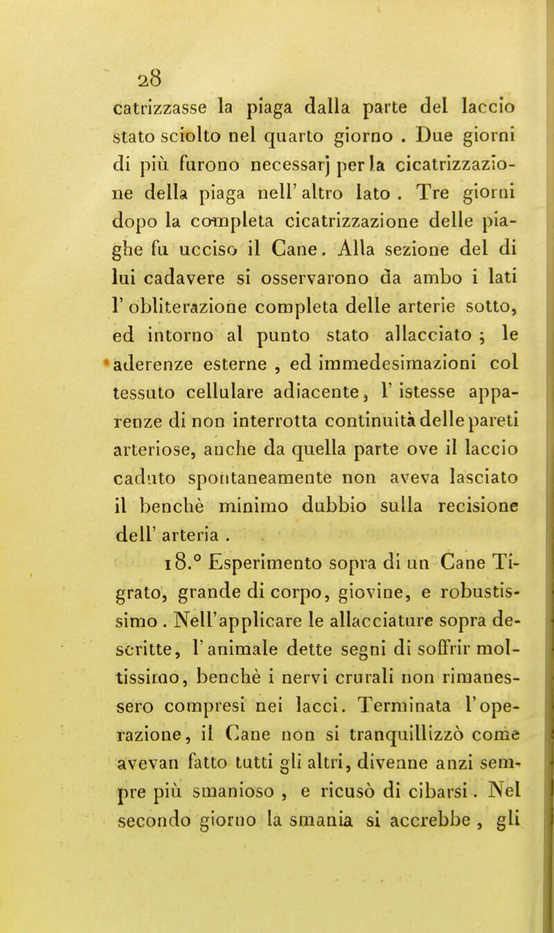 catrizzasse la piaga dalla parte del laccio stato sciolto nel quarto giorno . Due giorni di piu furono necessarj per la cicatrizzazio- ne della piaga nell' altro lato . Tre giomi dopo la completa cicatrizzazione delle pia- gbe fu ucciso il Cane. Alia sezione del di lui cadavere si osservarono da ambo i lati 1' obliterazione completa delle arterie sotto, ed intorno al punto stato allacciato ; le 'aderenze esterne , ed immedesimazioni col tessuto cellulare adiacente, i' istesse appa- renze di non interrotta continuita delle pareti arteriose, auche da quella parte ove il laccio caduto spontaaeameate non aveva lasciato il bencbe minimo dubbio sulla recisione dell' arteria . 18.° Esperimento sopra di un Cane Ti- grato, grande di corpo, giovine, e robustis- simo . Nell'applicare le allacciature sopra de- scritte, l'animale dette segni di soffrir mol- tissimo, benche i nervi crurali non rirnanes- sero compresi nei lacci. Terminata I'ope- razione, il Cane non si tranquillizzo come avevan fatto tutti gli altri, diveane anzi sem^ pre piu snianioso , e ricuso di cibarsi. Nel secondo giorno la smania si accrebbe , gli