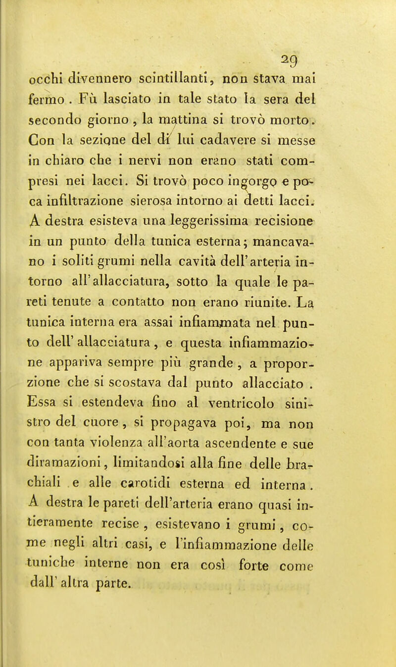 occhi divennero scintillanti, non stava mai fermo . Fu lasciato in taie stato la sera del secondo giorno , la mattina si trovo morto. Con la seziqne del di ltd cadavere si messe in chiaro che i nervi non erano stati com- presi nei lacci. Si trovo poco in^orgo e pc?- ca infiltrazione sierosa intorno ai detti lacci. A destra esisteva una leggerissirna recisione in un punto della tunica esterna; mancava- no i soliti grumi nella cavita dell'arteria in- torno all'allacciatura, sotto la quale le pa- reti tenute a contatto non erano riunite. La tunica interna era assai infiammata nei pun- to dell' allacciatura , e questa infiammazio- ne appariva sempre piu grande , a propor- zione che si scostava dal punto allacciato . Essa si estendeva fino al ventricolo sini- stro del cuore, si propagava poi, ma non con tanta violenza all'aorta ascendente e sue diramazioni, limitaudosi alia fine delle bra- chiali e alle carotidi esterna ed interna. A destra le pareti dell'arteria erano quasi in- tieramente recise , esistevano i grumi, co- me negli altri casi, e rinfiammazione delle tuniche interne non era cosi forte come dalF allra parte.