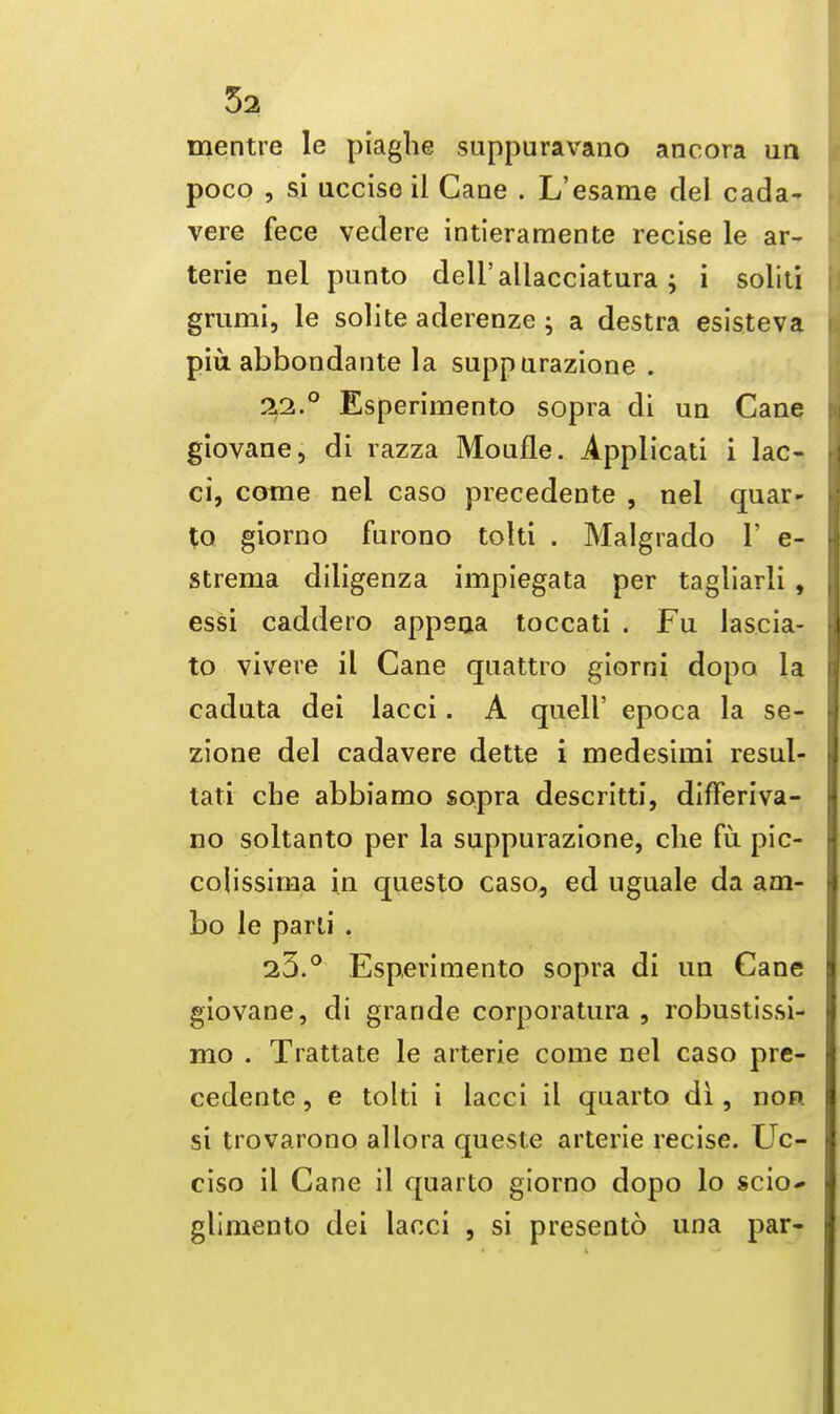 52 mentre le piaghe suppuravano ancora un poco , si uccise il Cane . L'esame del cada- vere fece vedere intieramente recise le ar- terie nel punto deli'allacciatura ; i soliti grumi, le solite aderenze ; a destra esisteva piu abbondante la suppurazione . 22. ° Esperimento sopra di un Cane giovane, di razza Moufle. Applicati i lac- ci, come nel caso precedente , nel quar- to giorno furono tolti . Malgrado 1' e- strema diligenza impiegata per tagliarli, essi caddero appsaa toccati . Fu lascia- to vivere il Cane quattro giorni dopo la cadnta dei lacci. A quell' epoca la se- zione del cadavere dette i medesirni resul- tati che abbiamo sopra descritti, differiva- no soltanto per la suppurazione, clie fu pic- colissima in questo caso, ed uguale da am- bo le parti . 23. ° Esperimento sopra di un Cane giovane, di grande corporatura , robustissi- mo . Trattate le arterie come nel caso pre- cedente , e tolti i lacci il quarto di, non si trovarono allora queste arterie recise. Uc- ciso il Cane il quarto giorno dopo lo scio* glimento dei lacci , si presento una par-