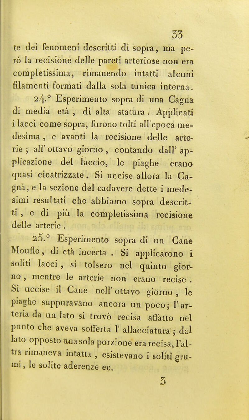 te dei fenomeni descrilti di sopra, ma pe- ro la recisione delle pareti arteriose non era completissima, rimanendo iatatti alcuni filamenti formati dalla sola tunica interna. 24-° Esperimento sopra di una Gagna di media eta , di alta statura» Applicati i lacci come sopra, furono tolti all'epoca me- desima , e avanti la recisione delle arte- rie ; all' ottavo giorno , contando dall' ap- plicazione del laccio, le piaghe erano quasi cicatrizzate ^ Si uccise allora la Ca- gua, e la sezione del cadavere dette i mede- simi resultati che abbiamo sopra descrit- ti , e di piu la completissima recisione delle artene . 25.° Esperimento sopra di un Cane Moufle, di eta incerta . Si applicarono i soliti lacci , si tolsero nel quinto gior- no , mentre le arterie non erano recise . Si uccise il Cane nell' ottavo giorno , le piaghe suppuravano ancora uu poco; l'ar- teria da un lato si trovo recisa affatto nei panto che aveva sofferta F allacciatura 5 da! lato opposto ana sola porzione era recisa, l'al- tra rimaneva intatta , esistevano i soliti gru- mi, le solite aderenze ec. 3