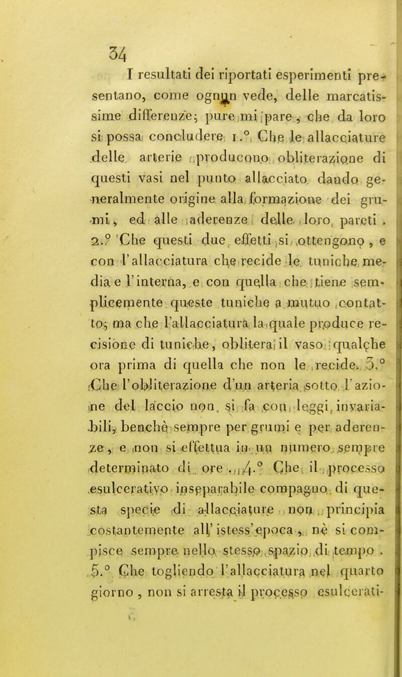 I resultati dei riportati esperimenti pre- sentano, come ognma vede, delle marcatis- sime difference; pure mi,'pare, che da loro si possa concludere, i.° Che le allacciature delle arterie ; producono obliterazio.ne di questi vasi nel pun to allacciato. daudo ge- neralmente origine aliaformazione dei gru- -mi, ed alle aderenze delle loro pareti . 2.? Che questi due e-ffetti si ottengo.no , e con I'aliacciatura che recide le. tuniehe me- dia e 1'interna, e con queHa che. tiene sem- plicemente queste tuniehe a mutuo contat- to; ma che I'aliacciatura la quale produce re- cisione di tuniehe, obliteraiil vaso ;qualche ora prima di quella che non le recide. 5.° ;Che robliterazione d'un arteria sotto l azio- >ne del laccio non. si fa con leggi. invaria- ■bili,benche sempre per gmoii e per aderen- ze, e ,non si effettua in un numero sempre determinato di. ore >.j4-° Che il processo esulcerativo inseparable cpmpaguo.. di que- sts specie di allacciaUue non . principia costantemente alf istess'epoca , ne si com- pisce sempre nello stesso spazio di tempo . 5.° Che togliendo I'aliacciatura nel quarto giorno , non si arresta i] processo esulcei ati-