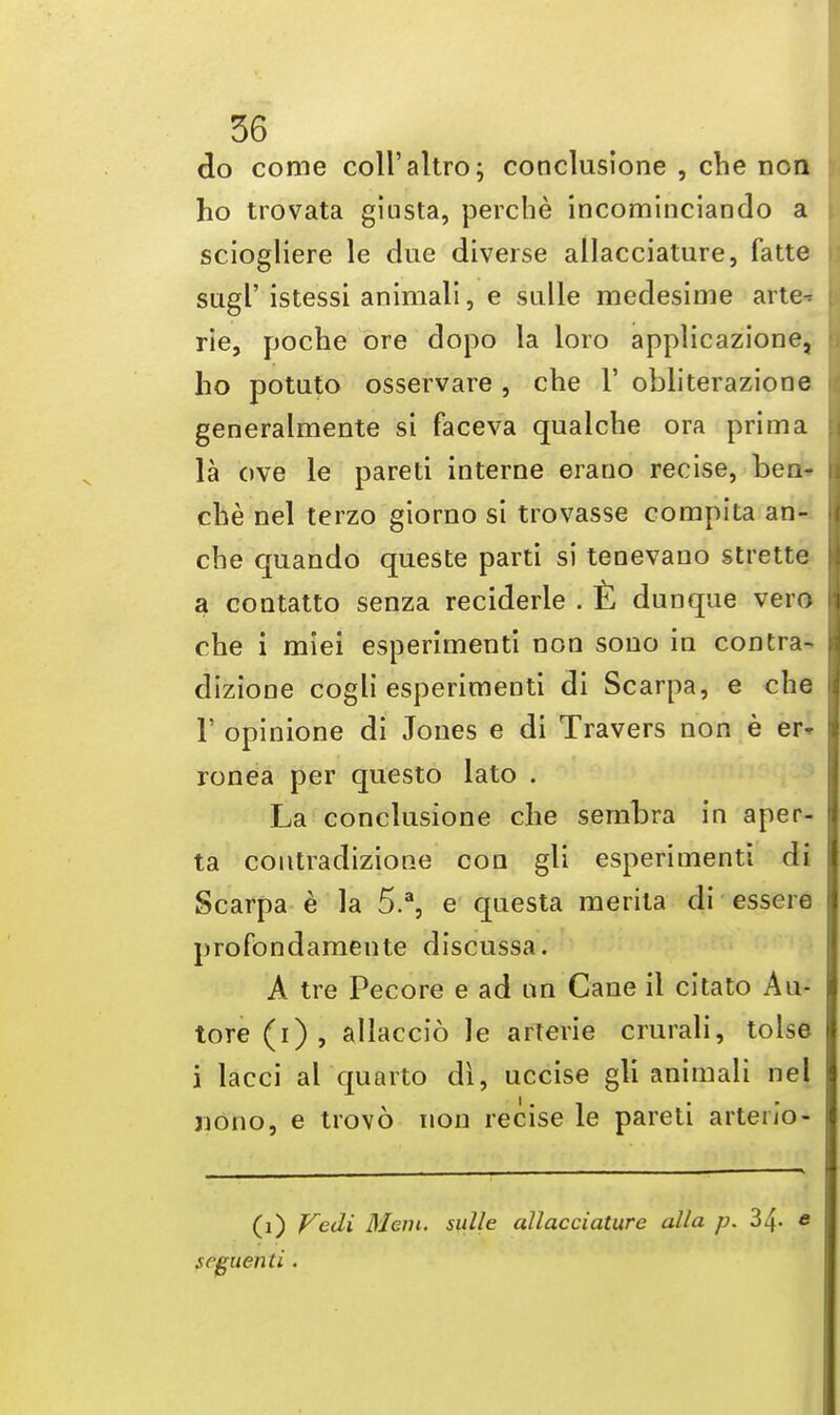 do come coll'altro; conclusione , che non ho trovata giusta, perche incominciaDclo a sciogliere le due diverse allacciature, fatte sugl' istessi animali, e sulle medesime arte-* rie, poche ore dopo la loro applicazione, ho potuto osservare , che 1' obliterazione generalmente si faceva qualche ora prima la ove le pareti interne erauo recise, ben- che nel terzo giorno si trovasse compita an- che quando queste parti si tenevano strette a contatto senza reciderle . £ dunque vero che i miei esperimenti non sono in contra- dizione cogli esperimenti di Scarpa, e che 1' opinione di Jones e di Travers non e er- ronea per questo lato . La conclusione che senibra in aper- ta contradizione con gli esperimenti di Scarpa e la 5.a, e questa merita di essere profondamente discussa. A tre Pecore e ad an Cane il citato Au- tore(i), allaccio le arterie crurali, tolse i lacci al quarto di, uccise gli animali nel jiono, e trovo non recise le pareti arteu'o- (1) Vedi Menu sulle allacciature alia p. 34- « seguenti .