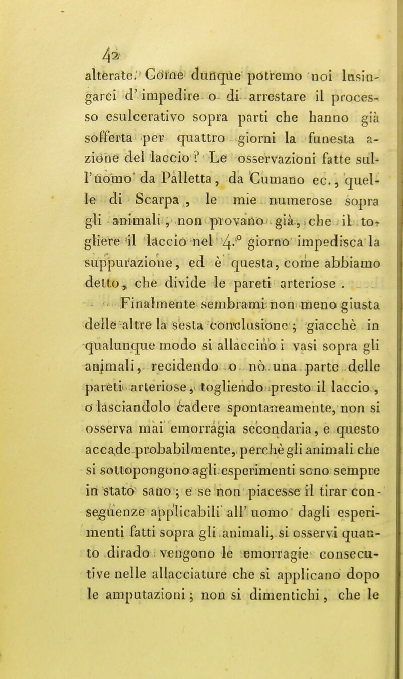 4a- alterate. Come dunqUe potremo noi lusin- garci d' impedire o di arrestare il proces- so esulcerativo sopra parti che hanno gia sofferta per quattro giomi la funesta a- zieme del laccio ? Le osservazioni fatte sul- ruomo da Palletta , da Cumano ec., quel- le di Scarpa , le mie numerose sopra gli animali , non provano gia ,; che ii tor gliere il laccio nel 4-'° giorno impedisca la suppurazione, ed e questa, come abbiamo delto, che divide le pareti arteriose . Finalmente sembrami non meno giusta delle aitre la sesta coirclasione ; giacche in qualunque modo si allaccino i vasi sopra gli anjmali, reddendo o no una parte delle pareti- arteriose, togliendo presto il laccio , o lasciandolo 6adere spontanearaente, non si osserva mai emorragia secondaria, e questo acca.de probabilmente, perche gli animali che si sottopongono agli esperimenti scno seinpre in stato sano ; e se non piacesse il tirar con- segiienze applicabili all' uomo dagli esperi- menti fatti sopra gli animali, si osservi quan- to dirado vengono le emorragie consecu- tive nelle allacciature che si applicano dopo le amputazioni; non si dimentichi, che le