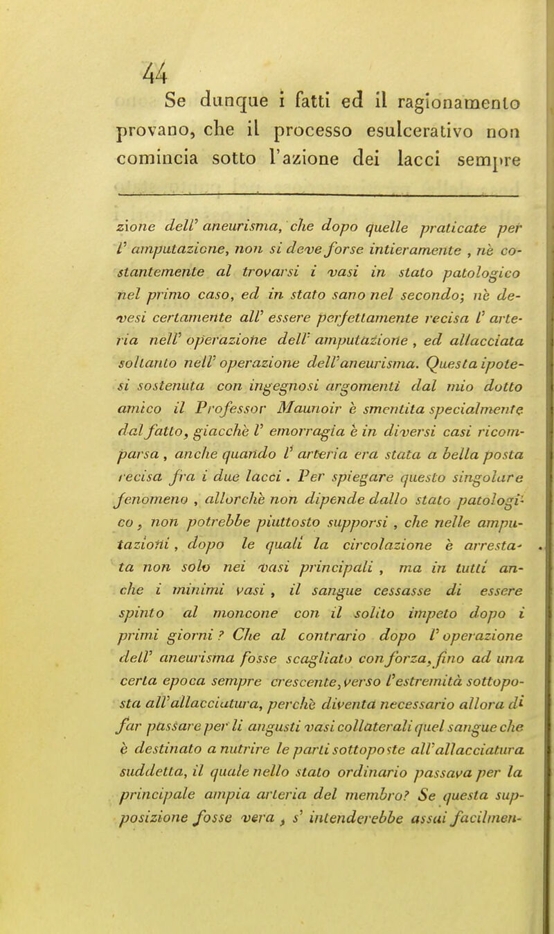 Se dunque i fatti ed il ragionamenlo provano, che il processo esulcerativo non comincia sotto l'azione dei lacci sempre zione dell'aneurisma, che dopo quelle praticate per f amputazicne, non si deve forse intieramente , rib co- stantemente al trovarsi i vasi in stato patologico nel primo caso, ed in stato sano nel secondo; ne de- vesi certamente all' essere perfettamente recisa /' arte- ria nelV operazione dell' amputaziorte , ed allacciata sollanto nelV operazione deW aneurisma. Questa ipote- si sostenuta con ingegnosi argomenli dal mio dotto amico il Professor Maunoir k smentita specialmente dal fatto, giacche V emorragia e in diversi casi ricom- parsa , anche quando V art-eria era stata a bella posta recisa fra i due lacci . Per spiegare questo singolare Jenomeno , allorchb non dipende dallo stato patologi- co} non potrebbe piuttosto supporsi , che nelle ampu- tazioni, dopo le quali la circolazione e arresta' ta non solo nei vasi principali , ma in tutli an- che i minimi vasi, il sangue cessasse di essere spinto al moncone con il solito impeto dopo i primi giorni ? Che al contrario dopo V operazione delV aneurisma fosse scagliato con forza, fino ad una certa epoca sempre crescente,i>erso I'estremitd sottopo- sta alVallaccialura, perchc diventa necessario allora di far passare per li angusti vasi collaterali quel sangue che e destinato anutrire le parti sottoposte all' allacciatura suddetta, il quale nello stato ordinario passava per la principale ampia arleria del membro? Se questa sup- posizione fosse vera f s' intenderebbe assai facihncn-