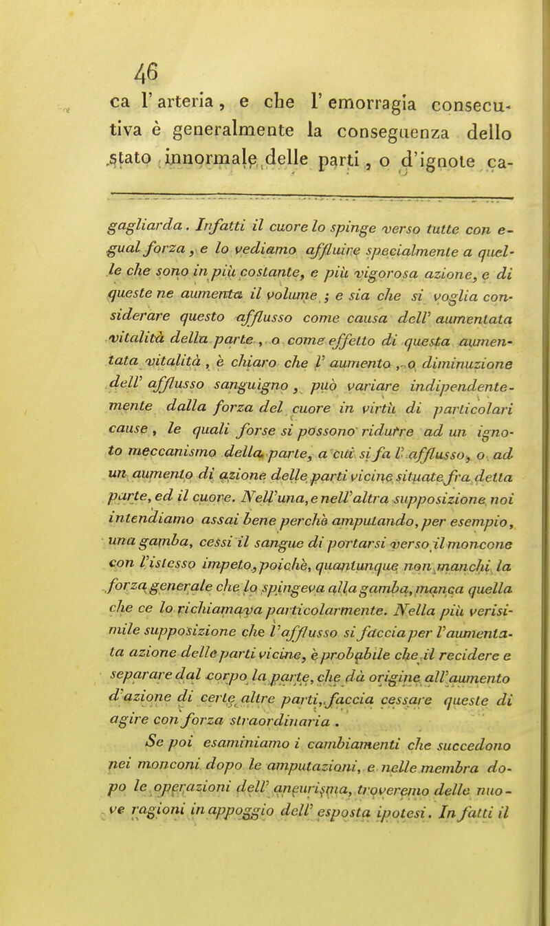 ca 1' arteria, e che 1' emorragia consecu- tiva e generalmente la conseguenza dello stato irmormalp delle parti, o d'ignole ca- gagliarda. Infatti il cuore lo spinge verso tutte con e- gualforza, e lo vediamo afflaire specialmenle a quel- le che sono inpih costante, e piii vigorosa azione, e di queste ne aumento. il volume $ e sia che si voglia con- siderare questo afflusso come causa delV aumenlata vitalita dellu parte , o come effetto di questa aumen- tata vitalita , e chiaro che V aumento , o diminuzione delV afflusso sanguigno, pub variare indipendente- menle dalla forza del cuore in virtu di parlicolari cause , le quali forse si possono ridurre ad un igno- to meccanismo della, parte, a cui si fa V afflusso, o ad un aumento di azione delle parti vicine situate fra detla parte, ed il cuore. NeWuna,enelValtra supposizione noi intcndiamo assai bene per che amputando,per esempio, una gamha, cessi il sangue di portarsi verso xlmoncone con rislcsso impeto_,poiche, quanlunque von manchi la forza. generale che lo spingeva alia gamhq, mqnca quella che ce lo richiamaya particolarmente. Nella piu verisi- mile supposizione che Va-fflusso siJdcciaperVaumenta- la azione delle parti vicine, eprohabile che.il recidere e separare dal corpo la parte, che da origine all'aumento d azione di ce? te allre parti,,faccia cessare queste di agire con forza slraordinaria . Se poi esaminiamo i cambiamenti che succedono nei monconi dopo le amputazioni, e nclle membra do- po le operazioni delV aneurisma, troveremo delle nuo- ve ragioni inappoggio deW esposta ipotesi. In fatti il