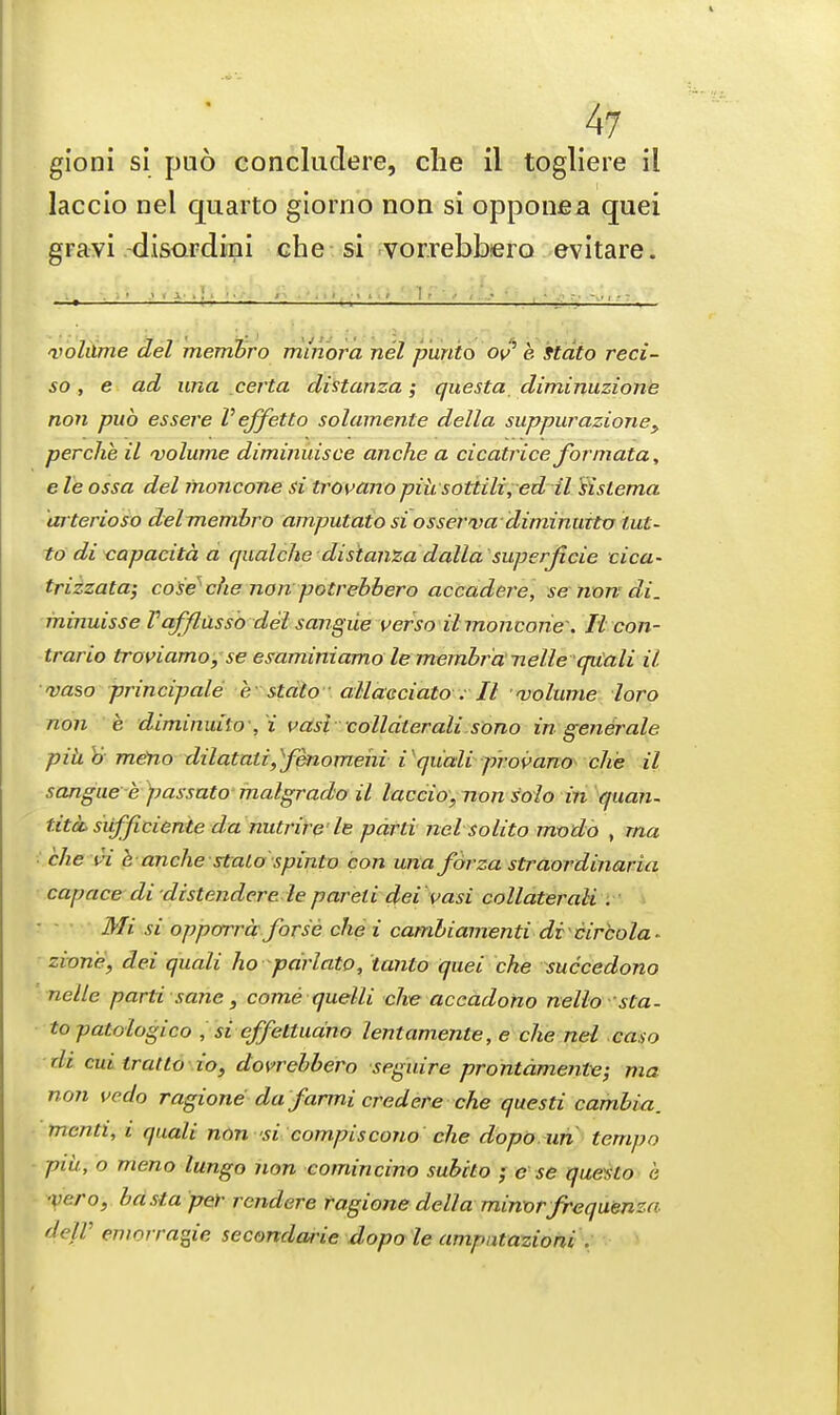 4? gioni si puo concludere, che il togliere il laccio nel quarto giorno non si opponea quei gravi disardini che si vor.rebhero evitare. volume del membro minora nel piinto of e Stdto reci- so, e ad una certa distanza; questa diminuzione non pub essere Veffetto solamente della suppurazioney per che il volume diminuisce anche a cicatrice formata, e le ossa del inoncone si trovano piusottili,ed il sislema arterioso delmembro amputato si osserva diminurtv tut- todi capacita a qualche distanza dalla superjicie cica- trizzata; coSe che non potrebbero accadere, se non di. minuisse Vafflusso del sangiie verso il moncorie: Ii con- trario troviamo, se esaminiamo le membra'nelle qiCali il. vaso principals e stalo allaeciato ; II volume loro non e diminuito , i vasi colldterali sono in generate piub meno dilatati^fenomehi i qiiali provano che il sangue e passato malgrado il laccio,, non solo in quan- tita sitfficiente da nutrire le parti nel solito modo , rna che A e anche stalo spinto con una fbrza straordinaria capace di distendere le pareli dei vasi collaterali . Mi si opporrd forse che i cambiamenti dicircola* zione, dei quali ho parlato, tanto quei che succedono nelle parti sane, come quelli che accadono nello sta- topatoiogico , si effettuano lentamente, e che nel caso di cm tratto io, dovrebbero seguire prontdmente; ma non vedo ragione da farmi credere che questi cambia. mcnti, i quali non si compiscono che dopo un tempo put., o meno lungo non comincino subito • c se questo e ■vc.ro, basta per rcndere ragione della minor frequence de/r emorragie secondarie dopo le ampntazioni .