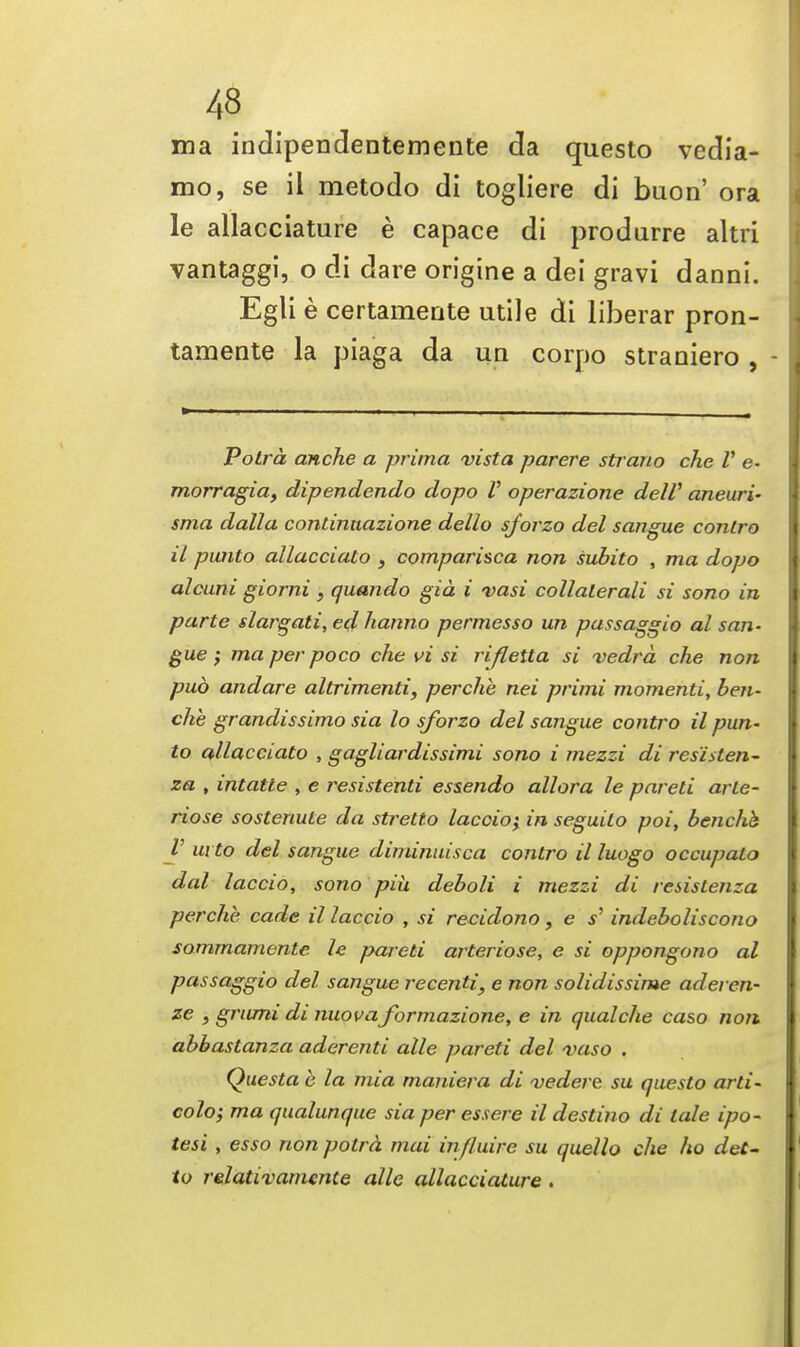 43 ' i ma indipendentemente da questo vedia- mo, se il metodo di togliere di buon' ora le allacciature e capace di produrre altri vantaggi, o di dare origine a dei gravi danni. Egli e certamente utile di liberar pron- tamente la piaga da uq corpo straniero , - Potra anche a prima vista parere strano che V e- morragia, dipendendo dopo V operazione delV aneuri- sma dalla condnuazione dello sforzo del sangue contro il panto allacciato } comparisca non subito , ma dopo alcuni giorni , quando gia i vasi collaterali si sono in parte slargati, edhanno permesso un passaggio al san- gue ; ma per poco che vi si rifletta si vedra che non pud andare altrimenti, perche nei primi momenti, ben- che grandissimo sia lo sforzo del sangue contro il pun- to allacciato , gagliardissimi sono i mezzi di res'isten- za , intatte , e resistenti essendo allora le pared arle- riose sostenule da stretto laccio} in seguito poi, benche V in to del sangue diminuisca contro il luogo occupato dal laccio, sono piu deboli i mezzi di resistenza perche cade il laccio , si recidono, e s' indeboliscono sommamente le pared arteriose, e si oppongono al passaggio del sangue recenti, e non solidissime aderen- ze , grumi di nuova formazione, e in qualche caso non abbastanza aderend alle pared del vaso . Questa e la mia maniera di vedere su questo arti- colo; ma qualunque sia per essere il desdno di tale ipo- tesi , esso non potra mai in/luire su quello che ho det- to relativamente alle allacciature .