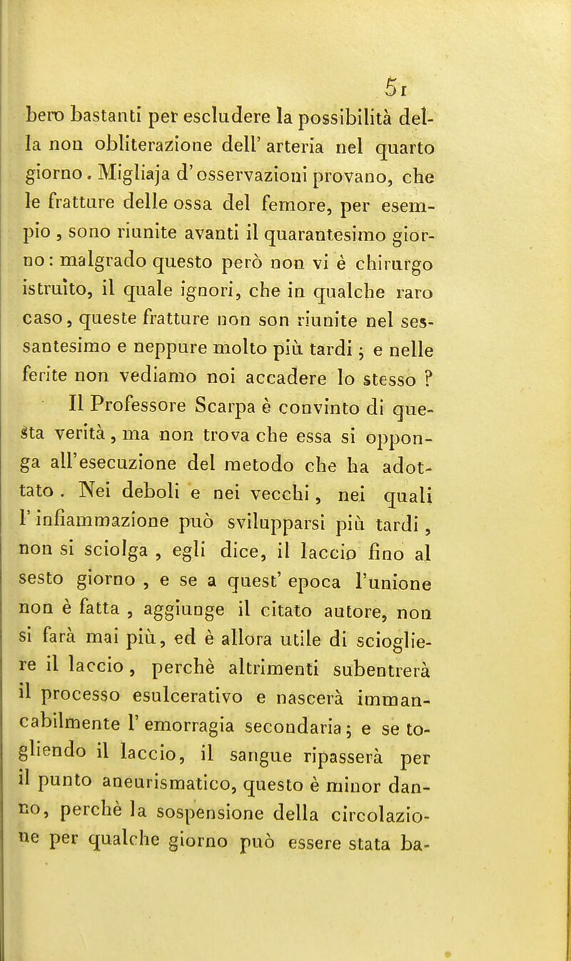 bero bastanti per escludere la possibility del- la non obliterazione dell' arteria nel quarto giorno. Migliaja d'osservazioni provano, che le frattare delle ossa del femore, per esem- pio , sono riunite avanti il quarantesimo gior- no: malgrado questo pero non vi e chirurgo istruito, il quale ignori, che in qualche raro caso, queste fratture non son riunite nel ses- santesimo e neppure molto piu tardi; e neile ferite non vediamo noi accadere lo stesso ? II Professore Scarpa e convinto di que- gta verita, ma non trova che essa si oppon- ga all'esecuzione del raetodo che ha adot- tato . Nei deboli e nei vecchi, nei quali 1' infiammazione puo svilupparsi piu tardi, non si sciolga , egli dice, il laccio fino al sesto giorno , e se a quest' epoca l'unione non e fatta , aggiunge il citato autore, non si fara mai piu, ed e allora utile di scioglie- re il laccio, perche altrimenti subentrera il processo esulcerativo e nascera imman- cabilmente 1'emorragia secondaria; e se to- gliendo il laccio, il sangue ripassera per il punto aneurismatico, questo e minor dan- no, perche la sospensione della circolazio- ne per qualche giorno puo essere stata ba-