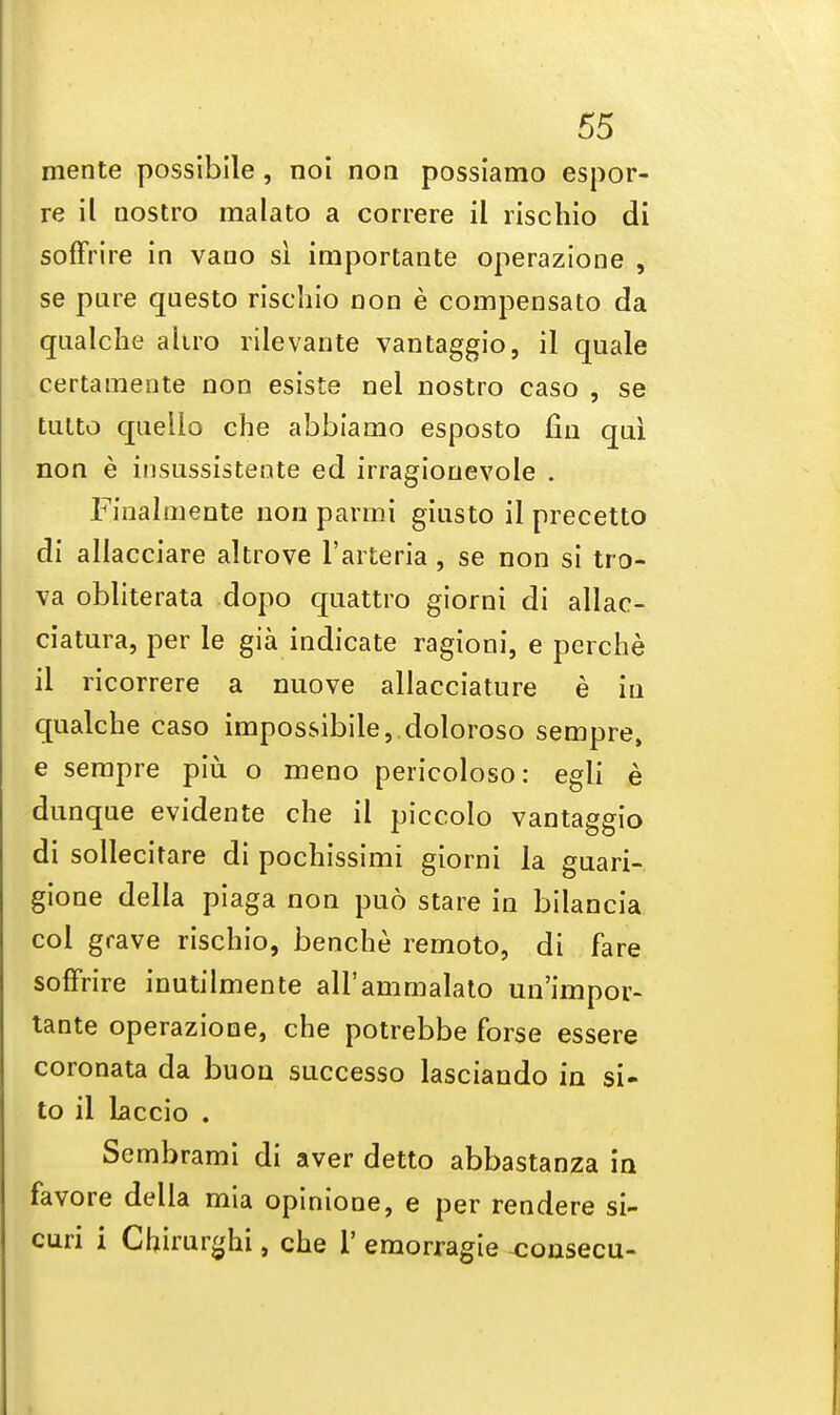 mente possibile, noi non possiamo espor- re il nostro malato a correre il rischio di soffrire in vano si importante operazione , se pure questo rischio non e compensate) da qualche altro rilevante vantaggio, il quale certamente non esiste nel nostro caso , se tutto queiio che abbiamo esposto fin qui non e insussistente ed irragionevole . Fiualmente non panni giusto il precetto di allacciare altrove l'arteria, se non si tro- va obliterata dopo quattro giorni di allac- ciatura, per le gia indicate ragioni, e perche il ricorrere a nuove allacciature e in qualche caso impossibile, doloroso sempre, e sempre piu o meno pericoloso: egli e dunque evidente che il piccolo vantaggio di sollecitare di pochissimi giorni la guari- gione della piaga non puo stare in bilancia col grave rischio, benche remoto, di fare soffrire inutilmente aH'ammalato un'impov- tante operazione, che potrebbe forse essere coronata da buon successo lasciando in si- to il laccio . Sembrami di aver detto abbastanza in favore della mia opinione, e per rendere si- curi i Chirurghi, che 1' emorragie ^ousecu-