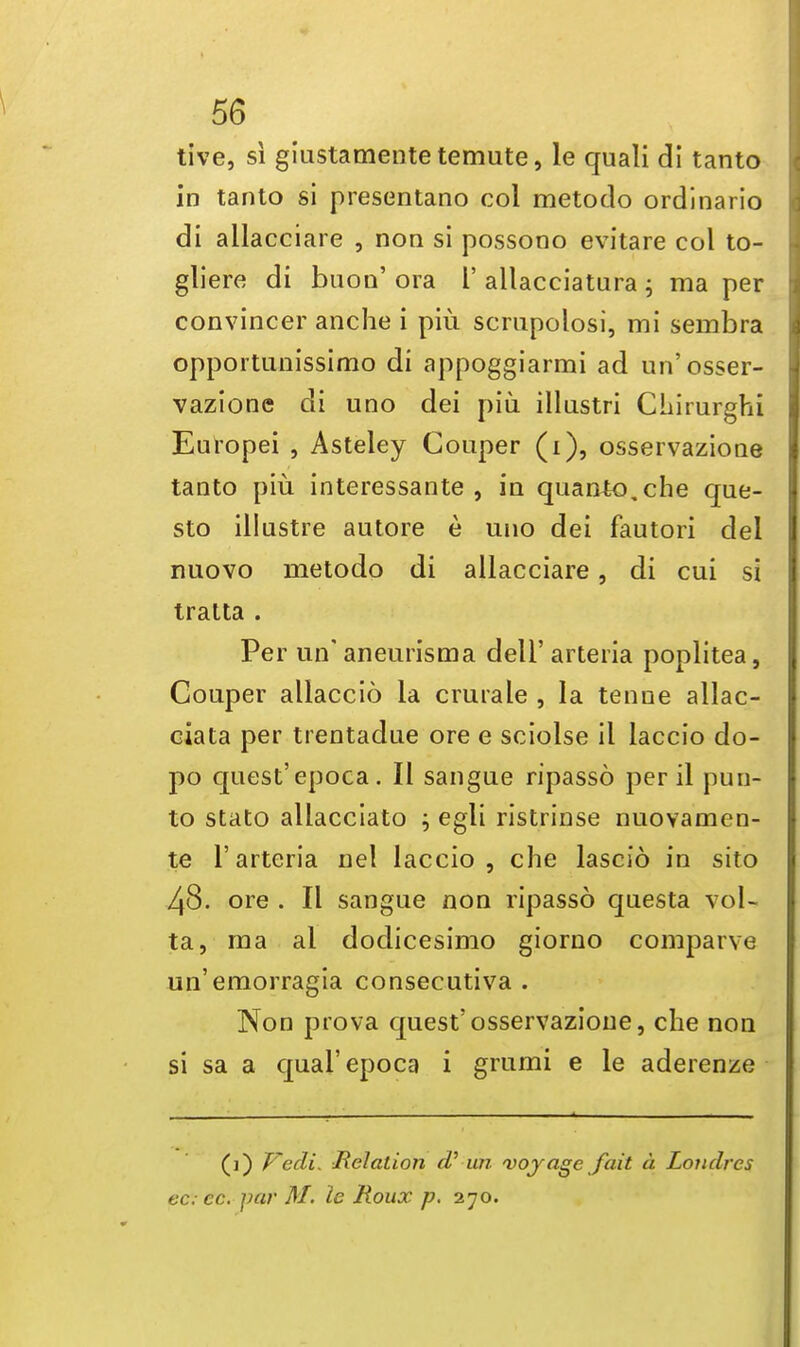 tive, si giustamentetemute, le quali di tanto in tanto si presentano col metodo ordinario di allacciare , non si possono evitare col to- gliere di buon' ora L' allacciatura; ma per convincer anche i piu scrupolosi, mi sembra opportunissimo di appoggiarmi ad un'osser- vazione di uno dei piu illastri Chirurghi Europei , Asteley Coaper (i), osservazione tanto piu interessante , in quan£o,che que- sto illastre autore e uno dei fautori del nuovo metodo di allacciare, di cui si tratta . Per un' aneurism a dell' arteria poplitea, Couper allaccio la crurale , la tenne allac- ciata per trentadue ore e sciolse il laccio do- po quest'epoca. II sangue ripasso peril pun- to stato allacciato ; egli ristrinse nuovamen- te 1'arteria nel laccio, che lascio in sito 48. ore . II sangue non ripasso questa vol- ta, ma al dodicesimo giorno comparve un'emorragia consecutiva . Non prova quest'osservazione, che non si sa a qual'epoca i grumi e le aderenze (i) F~edi. Relation cV un voyage fait a Londres ec; ec. par M. le Roux p. 270.