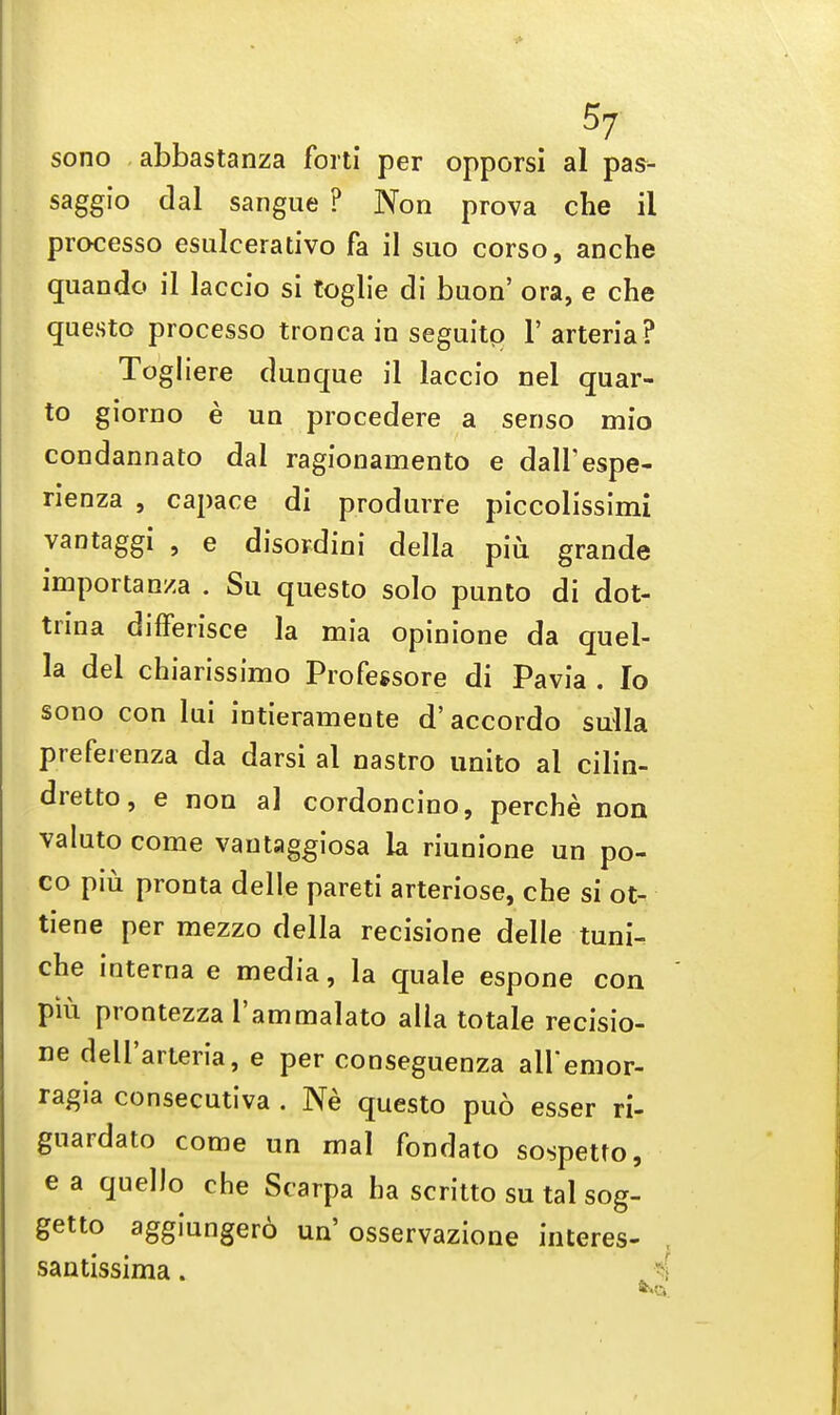 sono abbastanza forti per opporsi al pas- saggio dal sangue ? Non prova che il processo esulcerativo fa il suo corso, anche quando il laccio si toglie di baon' ora, e che questo processo tronca in seguitp V arteria? Togliere dunque il laccio nel quar- to giorno e un procedere a senso mio condannaro dal ragionamento e dali'espe- rienza , capace di produrre piccolissimi vantaggi , e disordini della piu grande importanza . Su questo solo punto di dot- trina differisce la mia opinione da quel- la del chiarissimo Professore di Pavia . Io sono con lui intierameute d'accordo sulla preferenza da darsi al nastro unito al cilin- dretto, e non al cordoncino, perche non valuto come vautaggiosa la riunione un po- co piu pronta delle pareti arteriose, che si ot- tiene per mezzo della recisione delle tuni. che interna e media, la quale espone con piu prontezza l'ammalato alia to tale recisio- ne dell'arteria, e per conseguenza all'emor- ragia consecutiva . Ne questo puo esser ri- guardato come un mal fondato sospetto, e a quel Jo che Scarpa ha scritto su tal sog- getto aggiungero un'osservazione interes- santissima.