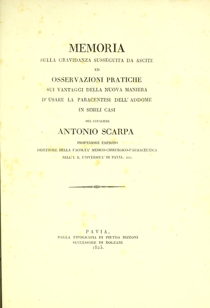 MEMORIA SULLA GRAVIDANZA SUSSEGUITA DA ASCITE ED OSSERVAZIONI PRATIGHE SUI VANTAGGI DELLA NUOVA MANIERA D' USARE LA PARACENTESI DELL' ADDOME IN SIMILI CASI DEL CAVALIERE ' ■ ANTONIO SCARPA PROFESSORE EMERITO DIRETTORE DELLA FACOLTA' MEDICO-CHfRURGICO-FARMAGEUTICA iXELL'L R. UNIVERSITA' DI PAVIA, ecc. PAVIA, DALLA TIPOGPx^AFIA DI PIETRO BIZZONI SUCCESSOKE DI BOLZANI 1825.